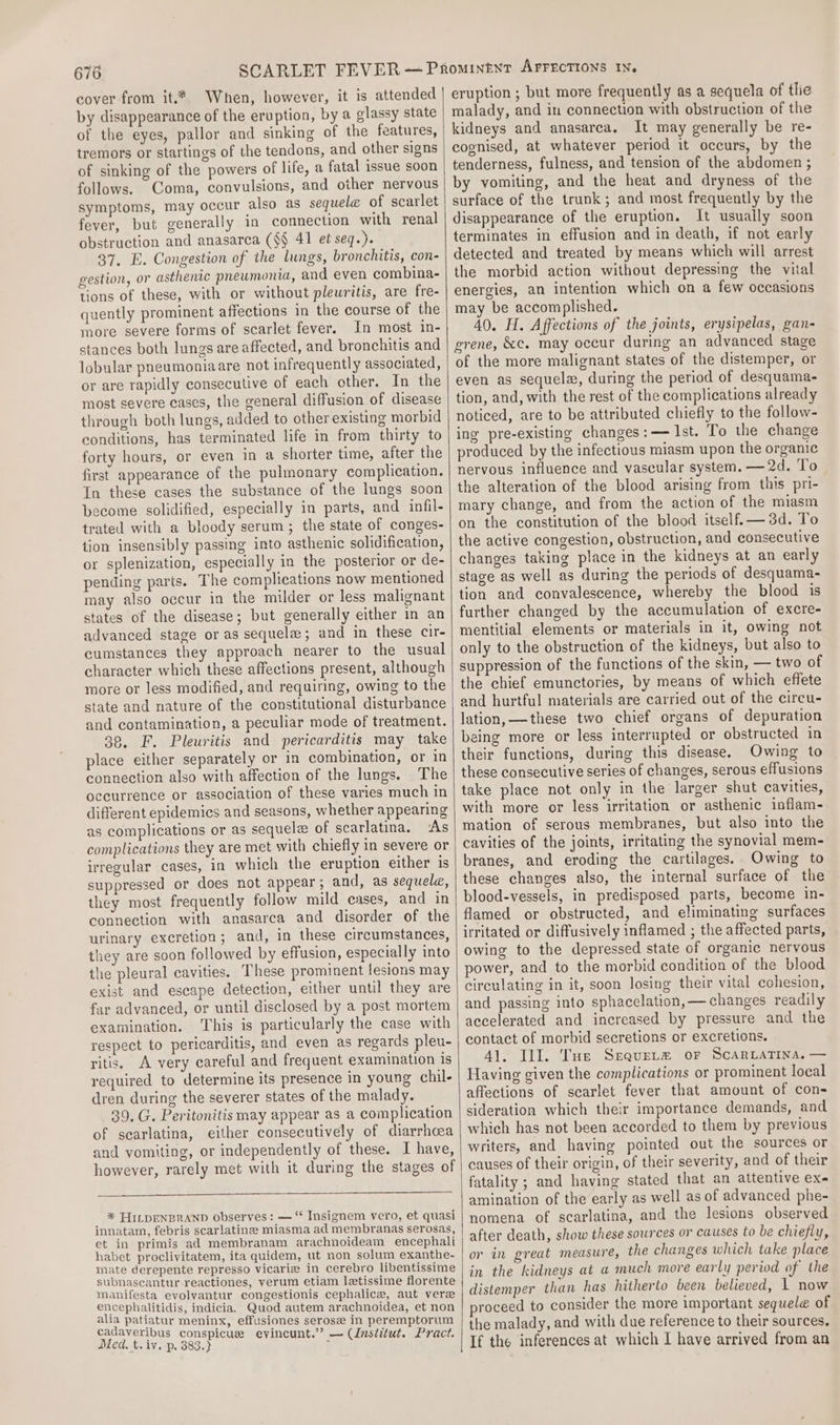 cover from it.* When, however, it is attended by disappearance of the eruption, by a glassy state of the eyes, pallor and sinking of the features, tremors or startings of the tendons, and other signs of sinking of the powers of life, a fatal issue soon follows. Coma, convulsions, and other nervous symptoms, may occur also as sequele of scarlet fever, but generally in connection with renal obstruction and anasarca (§§ 41 et seq.). 37. E. Congestion of the lungs, bronchitis, con- gestion, or asthenic pneumonia, and even combina- tions of these, with or without pleuritis, are fre- quently prominent affections in the course of the more severe forms of scarlet fever. In most in- stances both lungs are affected, and bronchitis and lobular pneumoniaare not infrequently associated, or are rapidly consecutive of each other. In the most severe cases, the general diffusion of disease through both lungs, added to other existing morbid conditions, has terminated life in from thirty to forty hours, or even in a shorter time, after the first appearance of the pulmonary complication. In these cases the substance of the lungs soon become solidified, especially in parts, and infil- trated with a bloody serum; the state of conges- tion insensibly passing into asthenic solidification, or splenization, especially in the posterior or de- pending parts. The complications now mentioned may also occur in the milder or less malignant states of the disease; but generally either in an advanced stage or as sequela; and in these cir- cumstances they approach nearer to the usual character which these affections present, although more or less modified, and requiring, owing to the state and nature of the constitutional disturbance and contamination, a peculiar mode of treatment. 39, F. Pleuritis and pericarditis may take place either separately or in combination, or in connection also with affection of the lungs. The occurrence or association of these varies much in different epidemics and seasons, whether appearing as complications or as sequele of scarlatina. ‘As complications they are met with chiefly in severe or irregular cases, in which the eruption either is suppressed or does not appear; and, as sequele, they most frequently follow mild cases, and in connection with anasarca and disorder of the urinary excretion; and, in these circumstances, they are soon followed by effusion, especially into the pleural cavities. These prominent lesions may exist and escape detection, either until they are far advanced, or until disclosed by a post mortem examination. This is particularly the case with respect to pericarditis, and even as regards pleu- ritis, A very careful and frequent examination is required to determine its presence in young chil- dren during the severer states of the malady. 39. G. Peritonitis may appear as a complication of scarlatina, either consecutively of diarrhoea and vomiting, or independently of these. I have, however, rarely met with it during the stages of * FILDENBRAND observes: — “* Insignem vero, et quasi innatam, febris scarlatinee miasma ad membranas serosas, et in primis ad membranam arachnoideam encephali habet proclivitatem, ita quidem, ut non solum exanthe- mate derepente represso vicariz in cerebro libentissime subnascantur reactiones, verum etiam letissime florente manifesta evolvantur congestionis cephalice, aut vere encephalitidis, indicia. Quod autem arachnoidea, et non alia patiatur meninx, effusiones serose in peremptorum cadaveribus conspicue evincunt.’’? — (Institut. Pract. Med. t. iv. p. 383.) 7 eruption ; but more frequently as a sequela of tlie malady, and in connection with obstruction of the kidneys and anasarca. It may generally be re- cognised, at whatever period it occurs, by the tenderness, fulness, and tension of the abdomen ; by vomiting, and the heat and dryness of the surface of the trunk; and most frequently by the disappearance of the eruption. It usually soon terminates in effusion and in death, if not early detected and treated by means which will arrest the morbid action without depressing the vital energies, an intention which on a few occasions may be accomplished. 40. H. Affections of the joints, erysipelas, gan- grene, &amp;c. may occur during an advanced stage of the more malignant states of the distemper, or even as sequela, during the period of desquama- tion, and, with the rest of the complications already noticed, are to be attributed chiefly to the follow- ing pre-existing changes:— Ist. To the change produced by the infectious miasm upon the organic nervous influence and vascular system. — 2d. To the alteration of the blood arising from this pri- mary change, and from the action of the miasm on the constitution of the blood itself. — 3d. To the active congestion, obstruction, and consecutive changes taking place in the kidneys at an early stage as well as during the periods of desquama- tion and convalescence, whereby the blood is further changed by the accumulation of excre- mentitial elements or materials in it, owing not only to the obstruction of the kidneys, but also to suppression of the functions of the skin, — two of the chief emunctories, by means of which effete and hurtful materials are carried out of the circu- lation, —these two chief organs of depuration being more or less interrupted or obstructed in their functions, during this disease. Owing to these consecutive series of changes, serous effusions take place not only in the larger shut cavities, with more or less irritation or asthenic inflam- mation of serous membranes, but also into the cavities of the joints, irritating the synovial mem- branes, and eroding the cartilages. Owing to these changes also, the internal surface of the blood-vessels, in predisposed parts, become in- flamed or obstructed, and eliminating surfaces irritated or diffusively inflamed ; the affected parts, owing to the depressed state of organic nervous power, and to the morbid condition of the blood circulating in it, soon losing their vital cohesion, and passing into sphacelation, — changes readily accelerated and increased by pressure and the contact of morbid secretions or excretions. 41. JI. Tue Sequet# or ScarLaTIna, — Having given the complications or prominent local affections of scarlet fever that amount of con- sideration which their importance demands, and which has not been accorded to them by previous writers, and having pointed out the sources or causes of their origin, of their severity, and of their fatality ; and haying stated that an attentive ex- amination of the early as well as of advanced phe- nomena of scarlatina, and the lesions observed after death, show these sources or causes to be chiefly, or in great measure, the changes which take place in the kidneys at a much more early period of the distemper than has hitherto been believed, 1 now proceed to consider the more important sequele of the malady, and with due reference to their sources, If the inferences at which I have arrived from an