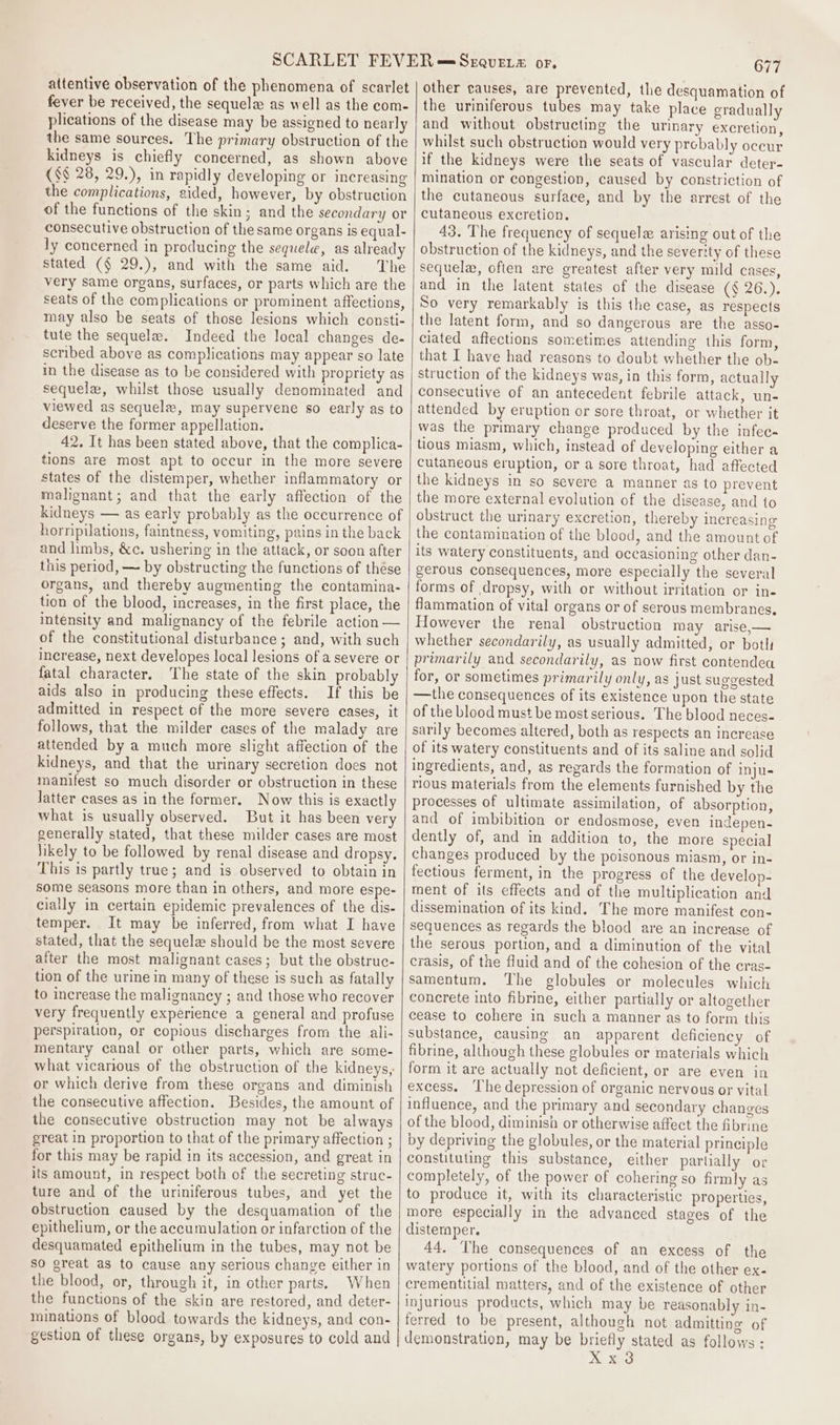 attentive observation of the phenomena of scarlet fever be received, the sequel as well as the com- plications of the disease may be assigned to nearly the same sources. The primary obstruction of the kidneys is chiefly concerned, as shown above (§§ 28, 29.), in rapidly developing or increasing the complications, aided, however, by obstruction of the functions of the skin; and the secondary or consecutive obstruction of the same organs is equal- ly concerned in producing the sequel, as already stated (§ 29.), and with the same aid. The very same organs, surfaces, or parts which are the seats of the complications or prominent affections, may also be seats of those lesions which consti- tute the sequela. Indeed the local changes de- scribed above as complications may appear so late in the disease as to be considered with propriety as sequela, whilst those usually denominated and viewed as sequela, may supervene so early as to deserve the former appellation. 42. It has been stated above, that the complica- tions are most apt to occur in the more severe states of the distemper, whether inflammatory or malignant; and that the early affection of the kidneys — as early probably as the occurrence of horripilations, faintness, vomiting, pains in the back and limbs, &amp;c. ushering in the attack, or soon after this period, — by obstructing the functions of thése organs, and thereby augmenting the contamina- tion of the blood, increases, in the first place, the intensity and malignancy of the febrile action — of the constitutional disturbance ; and, with such increase, next developes local lesions of a severe or fatal character. The state of the skin probably aids also in producing these effects. If this be admitted in respect of the more severe eases, it follows, that the milder cases of the malady are attended by a much more slight affection of the kidneys, and that the urinary secretion does not manifest so much disorder or obstruction in these Jatter cases as in the former. Now this is exactly what is usually observed. But it has been very generally stated, that these milder cases are most likely to be followed by renal disease and dropsy. This is partly true; and is observed to obtain in some seasons more than in others, and more espe- cially in certain epidemic prevalences of the dis- temper. It may be inferred, from what I have stated, that the sequela should be the most severe after the most malignant cases; but the obstruc- tion of the urine in many of these is such as fatally to increase the malignancy ; and those who recover very frequently experience a general and profuse perspiration, or copious discharges from the ali- mentary canal or other parts, which are some- what vicarious of the obstruction of the kidneys, or which derive from these organs and diminish the consecutive affection. Besides, the amount of the consecutive obstruction may not be always great in proportion to that of the primary affection ; for this may be rapid in its accession, and great in its amount, in respect both of the secreting struc- ture and of the uriniferous tubes, and yet the obstruction caused by the desquamation of the epithelium, or the accumulation or infarction of the desquamated epithelium in the tubes, may not be so great as to cause any serious change either in the blood, or, through it, in other parts. When the functions of the skin are restored, and deter- minations of blood towards the kidneys, and con- gestion of these organs, by exposures to cold and 677 other causes, are prevented, the desquamation of the uriniferous tubes may take place gradually and without obstructing the urinary excretion, whilst such obstruction would very prebably occur if the kidneys were the seats of vascular deter- mination or congestion, caused by constriction of the cutaneous surface, and by the arrest of the cutaneous excretion. 43. The frequency of sequele arising out of the obstruction of the kidneys, and the severity of these sequela, often are greatest after very mild cases, and in the latent states of the disease (¢ 26.). So very remarkably is this the case, as respects the latent form, and so dangerous are the asso- ciated aftections sometimes attending this form, that I have had reasons to doubt whether the ob- struction of the kidneys was, in this form, actually consecutive of an antecedent febrile attack, un- attended by eruption or sore throat, or whether it was the primary change produced by the infec- tious miasm, which, instead of developing either a cutaneous eruption, or a sore throat, had affected the kidneys in so severe a manner as to prevent the more external evolution of the disease, and to obstruct the urinary excretion, thereby increasing the contamination of the blood, and the amount of its watery constituents, and occasioning other dan- gerous consequences, more especially the several forms of dropsy, with or without irritation or in- flammation of vital organs or of serous membranes. However the renal obstruction may arise,— whether secondarily, as usually admitted, or botli primarily and secondarily, as now first contendea for, or sometimes primarily only, as just suggested —the consequences of its existence upon the state of the blood must be most serious. The blood neces- sarily becomes altered, both as respects an increase of its watery constituents and of its saline and solid ingredients, and, as regards the formation of Inju- rious materials from the elements furnished by the processes of ultimate assimilation, of absorption, and of imbibition or endosmose, even indepen- dently of, and in addition to, the more special changes produced by the poisonous miasm, or in- fectious ferment, in the progress of the develop- tment of its effects and of the multiplication and dissemination of its kind. The more manifest con- sequences as regards the blood are an increase of the serous portion, and a diminution of the vital crasis, of the fluid and of the cohesion of the cras- samentum. The globules or molecules which concrete into fibrine, either partially or altogether cease to cohere in such a manner as to form this substance, causing an apparent deficiency of fibrine, although these globules or materials which form it are actually not deficient, or are even in excess. ‘The depression of organic nervous or vital influence, and the primary and secondary changes of the blood, diminish or otherwise affect the fibrine by depriving the globules, or the material principle constituting this substance, either partially or completely, of the power of cohering so firmly as to produce it, with its characteristic properties, more especially in the advanced stages of the disternper. 44, The consequences of an excess of the watery portions of the blood, and of the other ex- crementitial matters, and of the existence of other injurious products, which may be reasonably in- ferred to be present, although not admitting of demonstration, may be briefly stated as follows :