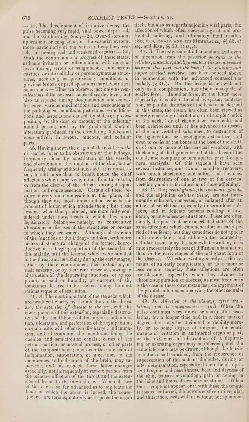— Ist, The development of irritative fever, the pulse becoming very rapid, vital power depressed, and the skin burning, &amp;c. ;—2d, Over-distension, oppression, or congestion, of the vascular system, more particularly of the veins and capillary yes- sels, in predisposed and weakened organs : — 3d, With the continuance or progress of these states, asthenic irritation or inflammation, with more or less effusion, serous or sanguineous, into serous savities, or into cellular or parenchymatous struc- tures, according as pre-existing conditions, or previous lesions or predispositions may favour their occurrence. — Thus we observe, not only as com- plications of the several stages of scarlet fever, but also as sequele during desquamation and conva- lescence, various modifications and associations of the pathological conditions just stated —modifica- tions and associations caused by states of predis- position, by the dose or amount of the infecting animal poison, and by the grade and kind of alteration produced in the circulating fluids, and consecutively in serous, mucous, and cellular parts. 45, Having shown the origin of the chief sequele of scarlet fever to be obstruction of the kidneys, frequently aided by constriction of the vessels, and obstruction of the functions of the skin, but as frequently arising without such aid, it is unneces- sary to add more than to briefly notice the chief affections which supervene, either from this cause, or from the disease of the throat, during desqua- mation and convalescence. Certain of these re- quire merely an enumeration at this place, al- though they are most important as repects the amount of lesion which attends them; but these lesions, when thus produced, are more fully con- sidered under those heads to which they more legitimately belong — namely, as consecutive alterations or diseases of the structures or organs in which they are seated. Although obstruction of the functions of the kidneys and skin, with more or less of structural change of the former, is pro- ductive of a Jarge proportion of the sequele of this malady, still the lesions, which were situated in the throat and its vicinity during the early stages, either by their continuance, their extension, or their severity, or by their recrudescence, owing to obstruction of the depurating functions, or to ex- posure to cold or humidity or currents of air, sometimes deserve to be ranked among the most serious sequelae of scarlatina, 46, A. The most important of the sequela which are produced chiefly by the affection of the throat are, the extension of disease to the ear, with the consequences of this extension, especially destruc- tion of the small bones of the organ; inflamma- tion, ulceration, and perforation of the tympanum ; chronic otitis with offensive discharge; inflamma- tion, and ulceration of the membrane lining the cochlea and semicircular canals; caries of the petrous portion, or mastoid process, or other parts of the temporal bone; and even the extension of inflammation, suppuration, or ulceration to the membranes and substance of the brain, may su- pervene, and, as respects these latter changes especially, not infrequently at remote periods from the primary affection of the throat and the exten- sion of lesion to the internal ear. When disease of the ear is so far advanced as to implicate the bone in which the organ is lodged, the conse- quences are serious, not only as respects the organ itself, but also as regards adjoining vital parts, the affection of which often occasions great and pro- tracted suffering, and ultimately fatal results. (See arts. Brain anp irs MemBranzs, §§ 58. et seq. and Ear, $$ 20, et seq.). 47. B. The extension of inflammation, and even of ulceration from the posterior pharynx to the cellular, muscular, and ligamentous tissues interposed between this part and the base of the cranium and upper cervical vertebra, has been noticed above in connection with the advanced courseof the malady ($31.). But this lesion is met with not only as a complication, but also as a sequela of scarlet fever. In either form, in the latter more especially, it is often attended by spasm, contrac- tion, or painful distortion of the head or neck ; and in this state, the lesion has often been viewed as merely consisting of irritation, or of simple * erick in the neck,” or of rheumatism from cold, and been overlooked until it has advanced to disease of the intervertebral substance, to destruction of the ligamentous or cartilaginous structure, and even to caries of the bones at the base of the skull, or of one or more of the cervical vertebra, with thickening of the ligaments and of the theca of the canal, and complete or incomplete, partial or ge- neral paralysis. Of this sequela I have seen several instances, and two of complete recovery, with much shortening and stiffness of the neck from destruction of one or two of the cervical vertebra, and ossific adhesion of those adjoining. 48. C. The parotid glands, the lymphatic glands, and the adjoining cellular tisswe, are not infre- quently enlarged, congested, or inflamed after an attack of scarlatina, especially in scrofulous sub- jects, and in delicate persons residing in low, damp, or unwholesome situations. These are often merely the persistent or exacerbated states of the same affections which commenced at an early pe- riod of the fever; but they sometimes do not appear until much later, and although the connecting cellular tissue may be somewhat swollen, it is much morerarely the seat of diffusive inflammation than in the early stages of the malignant form of the disease. Whether existing merely as the re- mains of an early complication, or as a more or less remote sequela, these affections are often troublesome, especially when they advance to chronic suppuration or abscess, as most frequentiy is the case in these circumstances ; enlargement of the parotids often accompanying the other sequela of the disease. 49. D. Affection of the kidneys, after scar- latina, and its consequences. — (a.) When the pulse continues very quick or sharp after scar- latina, for a longer time and in a more marked degree than may be attributed to debility mere- ly, or to some degree of anwmia, the conti- nuance of irritation in an internal organ or part, or the existence of obstruction of a depurat- ing or excreting organ may be inferred; and the same inference may be drawn, although the febrile symptoms had subsided, from the recurrence or supervention of this state of the pulse, during or after desquamation, especially if there be also pre- sent languor and peevishness, heat and dryness of | the skin, pausea or vomiting ; pain or aching in the loins and limbs, drowsiness or stupor. When these symptoms appear, or if, with these, the tongue is loaded or furred, the bowels costive or irregular, and thirst increased, with or without horripilations,