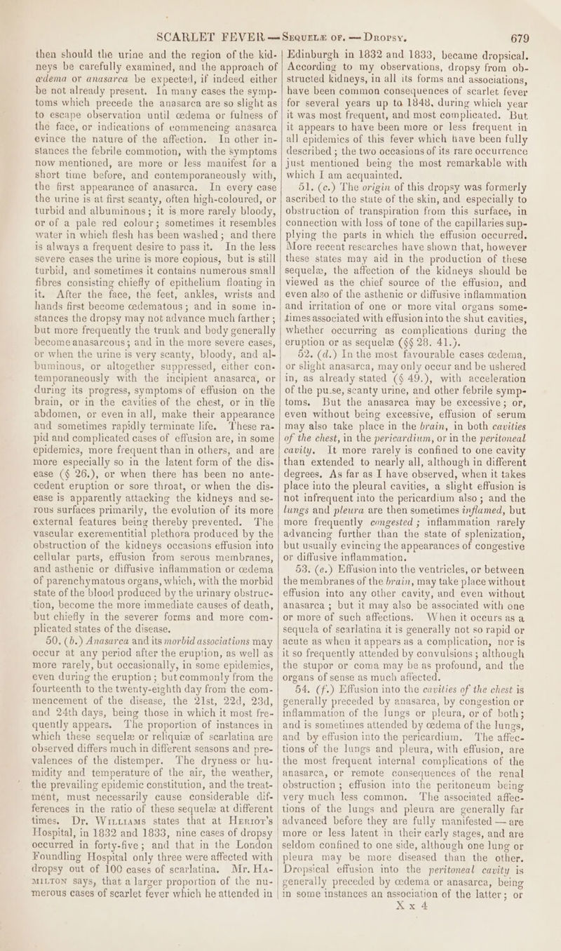 then should the urine and the region of the kid- neys be carefully examined, and the approach of e@dema or anasarca be expected, if indeed either be not already present. In many cases the symp- toms which precede the anasarca are so slight as to escape observation until cedema or fulness of the face, or indications of commencing anasarca evince the nature of the affection. In other in- stances the febrile commotion, with the symptoms now mentioned, are more or less manifest for a short time be fore, and contemporaneously sais the first appearance of anasarca. In every case the urine is at first scanty, often high-coloured, or turbid and albuminous; it is more rarely bloody, or of a pale red colour; sometimes it resembles water in which flesh has been washed ; and there is always a frequent desire to pass it. In the less severe cases the urine is more copious, but is still turbid, and sometimes it contains numerous small fibres consisting chiefly of epithelium floating in it. After the face, the feet, ankles, wrists and hands first become cedematous; and in some in- stances the dropsy may not advance much farther ; but more frequently the trunk and body generally become anasarcous; and in the more severe cases, or when the urine is very scanty, bloody, and al- buminous, or altogether suppressed, either con. temporaneously with the incipient anasarca, or during its progress, symptoms of effusion on the brain, or in the cavities of the chest, or in tHe abdomen, or even in all, make their appearance and sometimes rapidly terminate life. These ra- pid and complicated cases of effusion are, in some epidemics, more frequent than in others, and are more especially so in the latent form of the dis- ease (§ 26.), or when there has been no ante- cedent eruption or sore throat, or when the dis- ease is apparently attacking the kidneys and se- rous surfaces primarily, the evolution of its more external features being thereby prevented. The vascular excrementitial plethora produced by the obstruction of the kidneys occasions effusion into cellular parts, effusion from serous membranes, and asthenic or diffusive inflammation or cedema of parenchymatous organs, which, with the morbid state of the blood produced by the urinary obstruc- tion, become the more immediate causes of death, but chiefly in the severer forms and more com- plicated states of the disease. 50, (b.) Anasarca and its morbid associations may occur at any period after the eruption, as well as more rarely, but occasionally, in some epidemics, even during the eruption; but commonly from the fourteenth to the twenty-eighth day from the com- mencement of the disease, the 2Ist, 22d, 23d, and 24th days, being those in which it most fre- quently appears. The proportion of instances in which these sequele or reliquie of scarlatina are observed differs much in different seasons and pre- valences of the distemper. The dryness or hu- midity and temperature of the air, the weather, the prevailing epidemic constitution, and the treat- ment, must necessarily cause considerable dif- ferences in the ratio of these sequela at different times. Dr, Wirttams states that at Herror’s Hospital, in 1832 and 1833, nine cases of dropsy occurred in forty-five ; and that in the London Foundling Hospital only three were affected with dropsy out of 100 cases of scarlatina, Mr. Ha- MILTON says, that a larger proportion of the nu- merous cases of scarlet fever which he attended in 679 Edinburgh in 1832 and 1833, became dropsical. According to my observations, dropsy from ob- structed kidneys, i in all its forms and associations, have been common consequences of scarlet fever for several years up to 1848, during which year it was most frequent, and most complicated, But it appears to have been more or less frequent in all epidemics of this fever which have been fully described ; the two occasions of its rare occurrence just mentioned being the most remarkable with which I am acquainted. 51. (c.) The origin of this dropsy was formerly ascribed to the state of the skin, and especially to obstruction of transpiration from this surface, in connection with loss of tone of the capillaries sup- plying the parts in which the effusion occurred. More recent researches have shown that, however these states may aid in the production of these sequela, the affection of the kidneys should be viewed as the chief source of the effusion, and even also of the asthenic or diffusive inflammation and irritation of one or more vital organs some- times associated with effusion into the shut cavities, whether occurring as complications during the eruption or as sequela (§§ 28. 41.). 52. (d.) Inthe most favourable cases cedema, or slight anasarca, may only occur and be ushered in, as already stated (§ 49.), with acceleration of the pu-se, scanty urine, and other febrile symp- toms. But the anasarca may be excessive ; or, even without being excessive, effusion of serum may also take place in the brain, in both cavities of the chest, in the pericardium, or in the peritoneal cavity. It more rarely is confined to one cavity than extended to nearly all, although in different degrees. As far as I have observed, when it takes place into the pleural cavities, a slight effusion is not infrequent into the pericardium also; and the lungs and pleura are then sometimes inflamed, but more frequently congested ; inflammation rarely advancing further than the state of splenization, but usually evincing the appearances of congestive or diffusive inflammation. 53. (e.) Effusion into the ventricles, or between the membranes of the brain, may take place without effusion into any other cavity, and even without anasarca ; but it may also be associated with one or more of such affections. When it occurs as a sequela of searlatina it is generally aot so rapid or acute as when it ¢ appears as a complication, nor ig it so frequently attended by convulsions ; although the stupor or coma may be as profound, and the organs of sense as much affected. 54. (f.) Effusion into the cavities of the chest is generally preceded by anasarca, by congestion or inflammation of the lungs or pleura, or of both; and is sometimes attended by oedema of the lungs, and by effusion into the pericardium. The affec- tions of the Jungs and pleura, with effusion, are the most frequent internal complications of the anasarca, or remote consequences of the renal obstruction ; effusion into the peritoneum being very much ‘less common. The associated affec- tions of the lungs and pleura are generally far advanced before they are fully manifested — are more or less latent in their early stages, and are seldom confined to one side, although one lung or pleura may be more diseased than the other. Dropsical effusion into the peritoneal cavity is generally preceded by cedema or anasarca, being in some instances an association of the latter; or X x ‘A