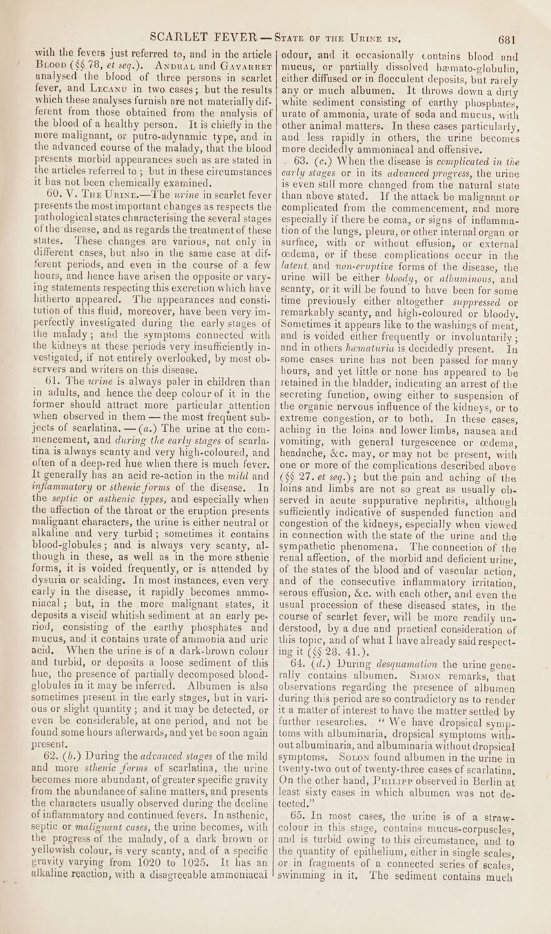 with the fevers just referred to, and in the article Broon (§§ 78, et seq.). Anprat and Gavarrer analysed the blood of three persons in scarlet fever, and Lrcanu in two cases; but the results which these analyses furnish are not materially dif- ferent from those obtained from the analysis of the blood of a healthy person. It is chiefly in the more malignant, or putro-adynamic type, and in the advanced course of the malady, that the blood presents morbid appearances such as are stated in ihe articles referred to ; but in these circumstances it bas not been chemically exarnined. 60. V. Tur Urtne.—tThe urine in scarlet fever presents the most important changes as respects the pathological states characterising the several stages of the disease, and as regards the treatment of these states. These changes are various, not only in different cases, but also in the same case at dif- ferent periods, and even in the course of a few hours, and hence have arisen the opposite or vary- ing statements respecting this excretion which have hitherto appeared. The appearances and consti- tution of this fluid, moreover, have been very im- perfectly investigated during the early stages of the malady; and the symptoms connected with the kidneys at these periods very insufficiently in- vestigated, if not entirely overlooked, by most ob- servers and writers on this disease. 61. The urine is always paler in children than in adults, and hence the deep colour of it in the former should attract more particular attention when observed in them — the most frequent sub- jects of scarlatina. —(a.) The urine at the com- mencement, and during the early stages of scarla. tina is always scanty and very high-coloured, and often of a deep-red hue when there is much fever. It generally has an acid re-action in the mild and inflammatory or sthenic forms of the disease. In the septic or asthenic types, and especially when the affection of the throat or the eruption presents malignant characters, the urine is either neutral or alkaline and very turbid; sometimes it contains blood-globules ; and is always very scanty, al- though in these, as well as in the more sthenic forms, it is voided frequently, or is attended by dysuria or scalding. In most instances, even very early in the disease, it rapidly becomes ammo- niacal; but, in the more malignant states, it deposits a viscid whitish sediment at an early pe- riod, consisting of the earthy phosphates and mucus, and it contains urate of ammonia and uric acid, When the urine is of a dark-brown colour and turbid, or deposits a Joose sediment of this hue, the presence of partially decomposed blood- globules in it may be inferred. Albumen is also sometimes present in the early stages, but in vari- ous or slight quantity ; and it may be detected, or even be considerable, at one period, and not be found some hours afterwards, and yet be soon again present, 62. (b.) During the advanced stages of the mild and more sthenic forms of scarlatina, the urine becomes more abundant, of greater specific gravity from the abundance of saline matters, and presents the characters usually observed during the decline of inflammatory and continued fevers. In asthenic, septic or malignant cases, the urine becomes, with the progress of the malady, of a dark brown or yellowish colour, is very scanty, and of a specific gravity varying from 1020 to 1025. It has an alkaline reaction, with a disagreeable ammoniacal 681 odour, and it occasionally contains blood and mucus, or partially dissolved hamato-globulin, either diffused or in flocculent deposits, but rarely any or much albumen, It throws down a dirty white sediment consisting of earthy phosphates, urate of ammonia, urate of soda and mucus, with other animal matters. In these cases particularly, and less rapidly in others, the urine becomes more decidedly ammoniacal and offensive. 63. (c.) When the disease is complicated in the early stages or in its advanced progress, the urine is even still more changed from the natural state than above stated. If the attack be malignant or complicated from the commencement, and more especially if there be coma, or signs of inflamma- tion of the lungs, pleura, or other internal organ or surface, with or without effusion, or external cedema, or if these complications occur in the latent and non-eruptive forms of the disease, the urine will be either bloody, or albuminous, and scanty, or it will be found to have been for some time previously either altogether suppressed or remarkably scanty, and high-coloured or bloody. Sometimes it appears like to the washings of meat, and is voided either frequently or involuntarily ; and in others hematuria is decidedly present. In some cases urine has not been passed for many hours, and yet little or none has appeared to be retained in the bladder, indicating an arrest of the secreting function, owing either to suspension of the organic nervous influence of the kidneys, or to extreme congestion, or to both. In these cases, aching in the loins and lower limbs, nausea and vomiting, with general turgescence or cedema, headache, &amp;c. may, or may not be present, with one or more of the complications described above (§§ 27. et seq.); but the pain and aching of the loins and limbs are not so great as usually ob- served in acute suppurative nephritis, although sufficiently indicative of suspended function and congestion of the kidneys, especially when viewed in connection with the state of the urine and the sympathetic phenomena. The connection of the renal affection, of the morbid and deficient urine, of the states of the blood and of vascular action, and of the consecutive inflammatory irritation, serous effusion, &amp;c. with each other, and even the usual procession of these diseased states, in the course of scarlet fever, will be more readily une derstood, by a due and practical consideration of this topic, and of what I have already said respect- ing it (§§ 28. 41.). 64. (d.) Durng desquamation the urine gene- rally contains albumen. Simon remarks, that observations regarding the presence of albumen during this period are so contradictory as to render it a matter of interest to have the matter settled by further researches. ‘‘ We have dropsical symp- toms with albuminaria, dropsical symptoms with- out albuminaria, and albuminaria without dropsical symptoms. Soxon found albumen in the urine in twenty-two out of twenty-three cases of scarlatina, On the other hand, Purrrpp observed in Berlin at least sixty cases in which albumen was not de. fected.” 65. In most cases, the urine is of a straw- colour in this stage, contains mucus-corpuscles, and is turbid owing to this circumstance, and to the quantity of epithelium, either in single scales, or in fragments of a connected series of scales, swimming in it, ‘The sediment contains much