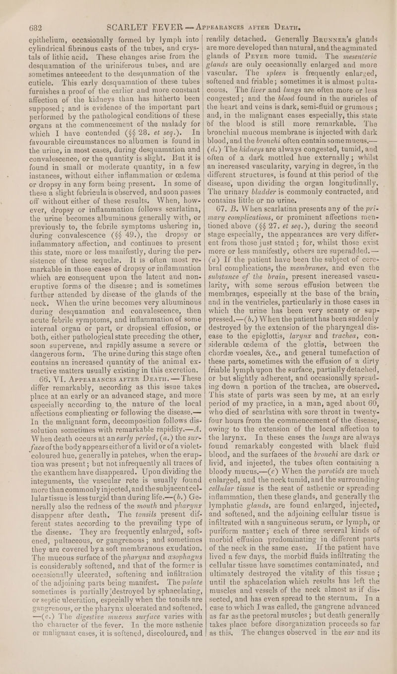 epithelium, occasionally formed by lymph into cylindrical fibrinous casts of the tubes, and crys- tals of lithic acid. These changes arise from the desquamation of the uriniferous tubes, and are sometimes antecedent to the desquamation of the cuticle. This early desquamation of these tubes furnishes a proof of the earlier and more constant affection of the kidneys than has hitherto been supposed ; and is evidence of the important part performed by the pathological conditions of these organs at the commencement of the malady for which I have contended (§§ 28. e¢ seq.). In favourable circumstances no albumen is found in the urine, in most cases, during desquamation and convalescence, or the quantity is slight. But it is found in small or moderate quantity, in a few instances, without either inflammation or oedema or dropsy in any form being present. In some of these a slight febriculais observed, and soon passes off without either of these results. When, how- ever, dropsy or inflammation follows scarlatina, the urine becomes albuminous generally with, or previously to, the febrile symptoms ushering in, during convalescence (§§ 49.), the dropsy or inflammatory affection, and continues to present this state, more or less manifestly, during the per- sistence of these sequela. It is often most re- markable in those cases of dropsy or inflammation which are consequent upon the latent and non- eruptive forms of the disease; and is sometimes further attended by disease of the glands of the neck, When the urine becomes very albuminous during desquamation and convalescence, then acute febrile symptoms, and inflammation of some internal organ or part, or dropsical effusion, or both, either pathological state preceding the other, soon supervene, and rapidly assume a severe or dangerous form. ‘The urine during this stage often contains an increased quantity of the animal ex- tractive matters usually existing in this excretion. 66. VI. Appearances arrer Deatru.— These differ remarkably, according as this issue takes place at an early or an advanced stage, and more especially according to, the nature of the local affections complicating or following the disease.— In the malignant form, decomposition follows dis- solution sometimes with remarkable rapidity.—A. When death oecurs at anearly period, (a.) the sur- face of the body appears either ofa livid or of a violet- coloured hue, generally in patches, when the erup- tion was present; but not infrequently all traces of the exanthem have disappeared. Upon dividing the integuments, the vascular rete is usually found more than commonly injected, and thesubjacent cel- lular tissue is less turgid than during life. —(b.) Ge- nerally also the redness of the mouth and pharyna disappear after death. The tonsils present dif- ferent states according to the prevailing type of the disease. ‘They are frequently enlarged, soft- ened, pultaceous, or gangrenous ; and sometimes they are covered bya soft membranous exudation. The mucous surface of the pharynx and wsophagus is considerably softened, and that of the former is oceasionally ulcerated, softening and infiltration of the adjoining parts being manifest. The palate sometimes is partially {destroyed by sphacelating, or septic ulceration, especially when the tonsils are gangrenous, or the pharynx ulcerated and softened. —(c.) The digestive mucous surface varies with tho character of the fever. In the more asthenic or malignant cases, it is softened, discoloured, and readily detached. Generally Brunner’s glands are more developed than natural, and the agminated glands of Preyer more tumid. The mesenteric glands are ouly occasionally enlarged and more vascular. The spleen is frequently enlarzed, softened and friable; sometimes it is almost pulta- ceous. The liver and lungs are often more or less congested ; and the blood found in the auricles of the heart and veins is dark, semi-fluid or grumous ; and, in the malignant cases especially, this state of the blood is still more remarkable. The bronchial mucous membrane is injected with dark blood, and the bronchi often contain some mucus,— (d.) The kidneys are always congested, tumid, and often of a dark mottled hue externally; whilst an increased vascularity, varying in degree, in the different structures, is found at this period of the disease, upon dividing the organ longitudinally. The urinary bladder is commonly contracted, and contains little or no urine. 67. B. When scarlatina presents any of the pri- mary complications, or prominent affections men- tioned above (§§ 27. et seq.), during the second stage especially, the appearances are very differ- ent from those just stated ; for, whilst those exist more or less manifestly, others are superadded. — (a) If the patient have been the subject of cere- bral complications, the membranes, and even the substance of the brain, present increased vascu- larity, with some serous effusion between the membranes, especially at the base of the brain, and in the ventricles, particularly in those cases in which the urine has been very scanty or sup- pressed.—(b.) When the patient has been suddenly destroyed by the extension of the pharyngeal dis- ease to the epiglottis, larynx and trachea, con- siderable cedema of the glottis, between the chord voeales, &amp;c., and general tumefaction of these parts, sometimes with the effusion of a dirty friable lymph upon the surface, partially detached, or but slightly adherent, and occasionally spread- ing down a portion of the trachea, are observed. This state of parts was seen by me, at an early period of my practice, in a man, aged about 60, who died of scarlatina with sore throat in twenty- four hours from the commencement of the disease, owing to the extension of the local affection to the larynx. In these cases the lungs are always found remarkably congested with black fluid blood, and the surfaces of the bronchi are dark or livid, and injected, the tubes often containing a bloody mucus.—(¢c) When the parotids are much enlarged, and the neck tumid, and the surrounding cellular tissue is the seat of asthenic or spreading inflammation, then these glands, and generally the lymphatic glands, are found enlarged, injected, and softened, and the adjoining cellular tissue is infiltrated with a sanguineous serum, or lymph, or puriform matter; each of three several kinds of morbid effusion predominating in different parts of the neck in the same case. If the patient have lived a few days, the morbid fluids infiltrating the cellular tissue have sometimes contaminated, and ultimately destroyed the vitality of this tissue ; until the sphacelation which results has left the muscles and vessels of the neck almost as if dis- sected, and has even spread to the sternum. Ina case to which I was called, the gangrene advanced as far asthe pectoral muscles ; but death generally takes place before disorganization proceeds so far as this. ‘The changes observed in the ear and its