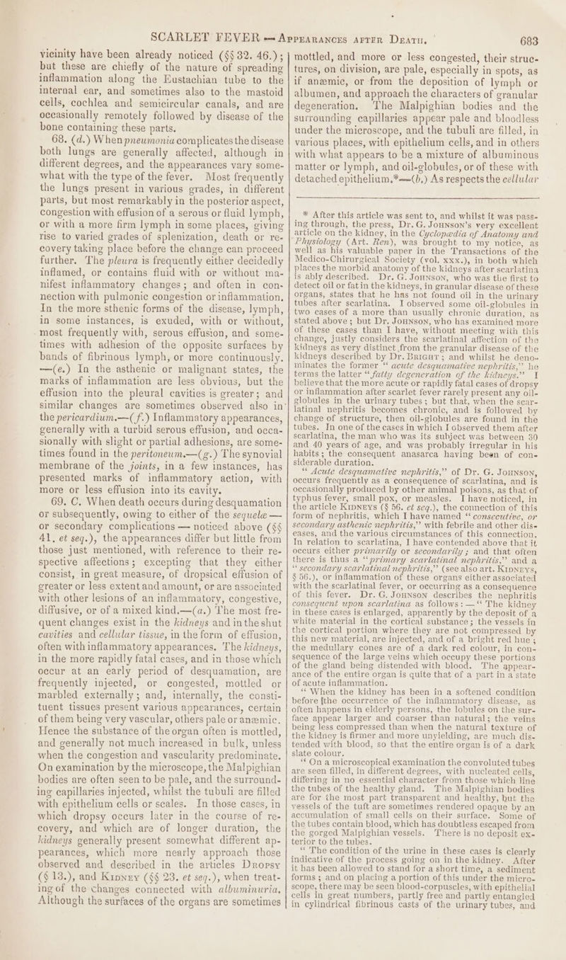 vicinity have been already noticed (§§ 32. 46.); but these are chiefly of the nature of spreading inflammation along the Eustachian tube to the internal ear, and sometimes also to the mastoid cells, cochlea and semicircular canals, and are occasionally remotely followed by disease of the bone containing these parts. 68. (d.) When pneumonia complicates the disease both lungs are generally affected, although in different degrees, and the appearances vary some- what with the type of the fever. Most frequently the lungs present in various grades, in different parts, but most remarkably in the posterior aspect, congestion with effusion of a serous or fluid lymph, or with a more firm lymph in some places, giving rise to varied grades of splenization, death or re- covery taking place before the change can proceed further. The pleura is frequently either decidedly inflamed, or contains fluid with or without ma- nifest inflammatory changes; and often in con- nection with pulmonic congestion or inflammation, In the more sthenic forms of the disease, lymph, in some instances, is exuded, with or without, most frequently with, serous effusion, and some- times with adhesion of the opposite surfaces by bands of fibrinous lymph, or more continuously. —/(e.) In the asthenic or malignant states, the marks of inflammation are less obvious, but the effusion into the pleural cavities is greater; and the pericardium.—(f.) Inflammatory appearances, generally with a turbid serous effusion, and occa- sionaily with slight or partial adhesions, are some- times found in the peritonewm.—(g.) The synovial membrane of the joints, in a few instances, has presented marks of inflammatory action, with more or less effusion into its cavity. 69. C., When death occurs during desquamation or subsequently, owing to either of the sequele — or secondary complications — noticed above (¢§ 41, et seq.), the appearances differ but little from those just mentioned, with reference to their re- spective affections; excepting that they either consist, in great measure, of dropsical effusion of greater or less extent and amount, or are associated with other lesions of an inflammatory, congestive, diffusive, or of a mixed kind.—(a.) The most fre- quent changes exist in the kidneys and inthe shut cavities and cellular tisswe, in the form of effusion, often with inflammatory appearances. The kidneys, in the more rapidly fatal cases, and in those which occur at an early period of desquamation, are frequently injected, or congested, mottled or marbled externally; and, internally, the consti- tuent tissues present various appearances, certain of them being very vascular, others pale or anemic. Hence the substance of the organ often is mottled, and generally not much increased in bulk, unless when the congestion and vascularity predominate. On examination by the microscope, the Malpighian bodies are often seen to be pale, and the surround- ing capillaries injected, whilst the tubuli are filled with epithelium cells or scales. In those cases, in which dropsy occurs later in the course of re- covery, and which are of longer duration, the kidneys generally present somewhat different ap- pearances, which more nearly approach those observed and described in the articles Dropsy ($ 13.), and Kipney (§§ 23. et seq.), when treat- ing of the changes connected with albuminuria, Although the surfaces of the organs are sometimes 683 mottled, and more or less congested, their strue- tures, on division, are pale, especially in spots, as if anemic, or from the deposition of lymph or albumen, and approach the characters of granular degeneration. The Malpighian bodies and the surrounding capillaries appear pale and bloodless under the microscope, and the tubuli are filled, in various places, with epithelium cells, and in others with what appears to be a mixture of albuminous matter or lymph, and oil-clobules, or of these with detached epithelium.*—(b,) As respects the cellular * After this article was sent to, and whilst it was pass- ing through, the press, Dr. G. JoHNson’s very excellent article on the kidney, in the Cyclopedia of Anatomy and Physiology (Art. Ren), was brought to my notice, as well as his valuable paper in the Transactions of the Medico-Chirurgical Society (vol. xxx.), in both which places the morbid anatomy of the kidneys after scarlatina is ably described. Dr. G. Jounson, who was the first to detect oil or fat in the kidneys, in granular disease of these organs, states that he has not found oil in the urinary tubes after scarlatina. I observed some oil-globules in two cases of a more than usually chronic duration, as stated above; but Dr. JoHnson, who has examined more of these cases than I have, without meeting with this change, justly considers the scarlatinal affection of the kidneys as very distinct from the granular disease of the kidneys described by Dr. Bricur; and whilst he deno. minates the former “ acute desquamative nephritis,” he terms the latter “ fatty degeneration of the kidneys.’’ I believe that the more acute or rapidly fatal cases of dropsy or inflammation after scarlet fever rarely present any oil- globules in the urinary tubes; but that, when the scar- latinal nephritis becomes chronic, and is followed by change of structure, then oil-globules are found in the tubes. In one of the cases in which I observed them after scarlatina, the man who was its subject was between 30 and 40 years of age, and was probably irregular in his habits ; the consequent anasarca having been of con- siderable duration. “ Acute desquamative nephritis,’ of Dr. G. JoHNsoN, occurs frequently as a consequence of scarlatina, and is occasionally produced by other animal poisons, as that of typhus fever, small pox, or measles. I have noticed, in the article KipNEYs (§$ 56. eé seq.), the connection of this form of nephritis, which I have named “ consecutive, or secondary asthenic nephritis,’ with febrile and other dis- eases, and the various circumstances of this connection. In relation to scarlatina, I have contended above that it occurs either primarily or secondarily ; and that often there is thus a “‘primary scarlatinal nephritis,” and a “ secondary scarlatinal nephritis,” (see also art. KipNEys, § 56.), or inflammation of these organs either associated with the scarlatinal fever, or occurring as a consequence of this fever. Dr. G.JoHnson describes the nephritis consequent upon scarlatina as follows: —‘* The kidney in these cases is enlarged, apparently by the deposit of a white material in the cortical substance; the vessels in the cortical portion where they are not compressed by this new material, are injected, and of a bright red hue ; the medullary cones are of a dark red colour, in con- sequence of the large veins which occupy these portions of the gland being distended with blood. The appear- ance of the entire organ is quite that of a part in a state of acute inflammation. ** When the kidney has been in a softened condition before fthe occurrence of the inflammatory disease, ag often happens in elderly persons, the lobules on the sur- face appear larger and coarser than natural; the veins being less compressed than when the natural texture of the kidney is firmer and more unyielding, are much dis-~ tended with blood, so that the entire organ is of a dark slate colour. ‘On a microscopical examination the convoluted tubes are seen filled, in different degrees, with nucleated cells, differing in no essential character from those which line the tubes of the healthy gland. The Malpighian bodies are for the most part transparent and healthy, but the vessels of the tuft are sometimes rendered opaque by an accumulation of small cells on their surface. Some of the tubes contain blood, which has doubtless escaped from the gorged Malpighian vessels. There is no deposit ex- terior to the tubes. “The condition of the urine in these cases is clearly indicative of the process going on in the kidney. After it has been allowed to stand for a short time, a sediment forms ; and on placing a portion of this under the micro- scope, there may be seen blood-corpuscles, with epithelial cells in great numbers, partly free and partly entangled in cylindrical fibrinous casts of the urinary tubes, and