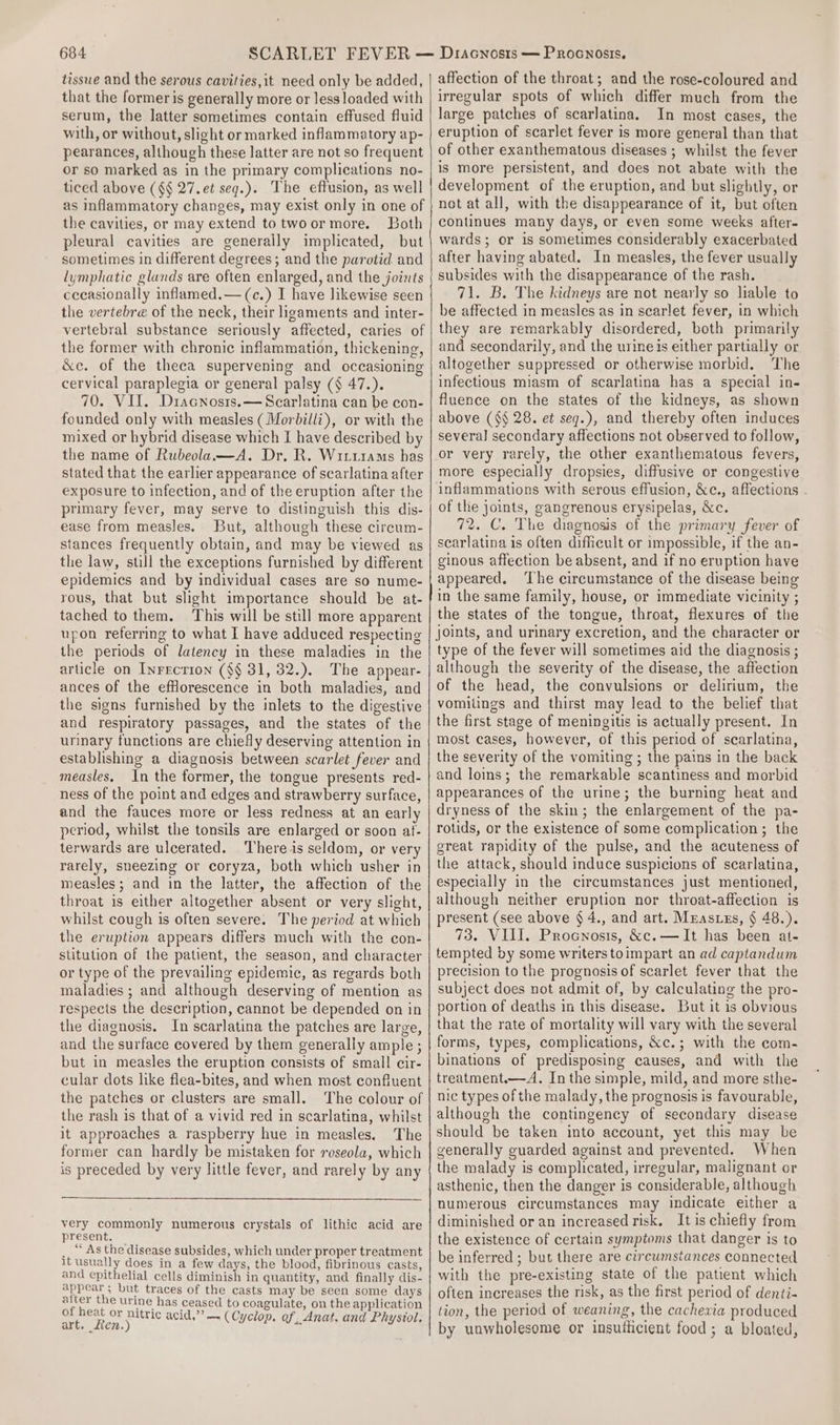 tissue and the serous cavities,it need only be added, that the former is generally more or less loaded with serum, the latter sometimes contain effused fluid with, or without, slight or marked inflammatory ap- pearances, although these latter are not so frequent or so marked as in the primary complications no- ticed above (§§ 27. et seq.). The effusion, as well as inflammatory changes, may exist only in one of the cavities, or may extend to twoormore. Both pleural cavities are generally implicated, but sometimes in different degrees; and the parotid and lymphatic glunds are often enlarged, and the joints cecasionally inflamed.—(c.) I have likewise seen the vertebre of the neck, their ligaments and inter- vertebral substance seriously affected, caries of the former with chronic inflammation, thickening, &amp;c. of the theca supervening and occasioning cervical paraplegia or general palsy (§ 47.). 70. VII. Dracnosis.—Scarlatina can be con- founded only with measles (Morbilli), or with the mixed or hybrid disease which I have described by the name of Rubeola—A. Dr. R. WittraMs has stated that the earlier appearance of scarlatina after exposure to infection, and of the eruption after the primary fever, may serve to distinguish this dis- ease from measles. But, although these circum- stances frequently obtain, and may be viewed as the law, still the exceptions furnished by different epidemics and by individual cases are so nume- rous, that but slight importance should be at- tached to them. This will be still more apparent upon referring to what I have adduced respecting the periods of latency in these maladies in the article on Inrrction ($§ 31, 32.). The appear- ances of the efHorescence in both maladies, and the signs furnished by the inlets to the digestive and respiratory passages, and the states of the urinary functions are chiefly deserving attention in establishing a diagnosis between scarlet fever and measles. In the former, the tongue presents red- ness of the point and edges and strawberry surface, and the fauces more or less redness at an early period, whilst the tonsils are enlarged or soon at- terwards are ulcerated. There is seldom, or very rarely, sneezing or coryza, both which usher in measles; and in the latter, the affection of the throat is either altogether absent or very slight, whilst cough is often severe. The period at which the eruption appears differs much with the con- stitution of the patient, the season, and character or type of the prevailing epidemic, as regards both maladies ; and although deserving of mention as respects the description, cannot be depended on in the diagnosis. In scarlatina the patches are large, and the surface covered by them generally ample ; but in measles the eruption consists of small cir- cular dots like flea-bites, and when most confluent the patches or clusters are small. The colour of the rash is that of a vivid red in scarlatina, whilst it approaches a raspberry hue in measles. The former can hardly be mistaken for roseola, which is preceded by very little fever, and rarely by any very commonly numerous crystals of lithic acid are present. __ As the disease subsides, which under proper treatment it usually does in a few days, the blood, fibrinous casts, and epithelial cells diminish in quantity, and finally dis- appear; but traces of the casts may be seen some days after the urine has ceased to coagulate, on the application of heat or nitric acid,” — (Cyc, Phy st eee (Cyclop. of, Anat. and Physiol. affection of the throat; and the rose-coloured and irregular spots of which differ much from the large patches of scarlatina. In most cases, the eruption of scarlet fever is more general than that of other exanthematous diseases ; whilst the fever is more persistent, and does not abate with the development of the eruption, and but slightly, or not at all, with the disappearance of it, but often continues many days, or even some weeks after- wards; or is sometimes considerably exacerbated after having abated. In measles, the fever usually subsides with the disappearance of the rash. 71. B. The kidneys are not nearly so liable to be affected in measles as in scarlet fever, in which they are remarkably disordered, both primarily and secondarily, and the urine is either partially or altogether suppressed or otherwise morbid. The infectious miasm of scarlatina has a special in- fluence on the states of the kidneys, as shown above (§§ 28. et seq.), and thereby often induces several secondary affections not observed to follow, or very rarely, the other exanthematous fevers, more especially dropsies, diffusive or congestive inflammations with serous effusion, &amp;c., affections . of the joints, gangrenous erysipelas, &amp;c. 72. C. The diagnosis of the primary fever of searlatina is often difficult or impossible, if the an- ginous affection be absent, and if no eruption have appeared. ‘The circumstance of the disease being in the same family, house, or immediate vicinity ; the states of the tongue, throat, flexures of the type of the fever will sometimes aid the diagnosis ; although the severity of the disease, the affection of the head, the convulsions or delirium, the vomilings and thirst may lead to the belief that the first stage of meningitis is actually present. In most cases, however, of this period of scarlatina, the severity of the vomiting ; the pains in the back and loins; the remarkable scantiness and morbid appearances of the urine; the burning heat and dryness of the skin; the enlargement of the pa- rotids, or the existence of some complication ; the great rapidity of the pulse, and the acuteness of the attack, should induce suspicions of scarlatina, especially in the circumstances just mentioned, although neither eruption nor throat-affection is present (see above § 4., and art. Mrasuzs, § 48.). 73. VIII. Procnosis, &amp;c.—It has been at- tempted by some writerstoimpart an ad captandum precision to the prognosis of scarlet fever that the subject does not admit of, by calculating the pro- portion of deaths in this disease. But it is obvious that the rate of mortality will vary with the several forms, types, complications, &amp;c.; with the com- binations of predisposing causes, and with the treatment.—A. Inthe simple, mild, and more sthe- nic types of the malady, the prognosis is favourable, although the contingency of secondary disease should be taken into account, yet this may be generally guarded against and prevented. When the malady is complicated, irregular, malignant or asthenic, then the danger is considerable, although numerous circumstances may indicate either a diminished or an increased risk, It is chiefly from the existence of certain symptoms that danger is to be inferred ; but there are circwmstances connected with the pre-existing state of the patient which often increases the risk, as the first period of denti- tion, the period of weaning, the cachexia produced by unwholesome or insufficient food; a bloated,