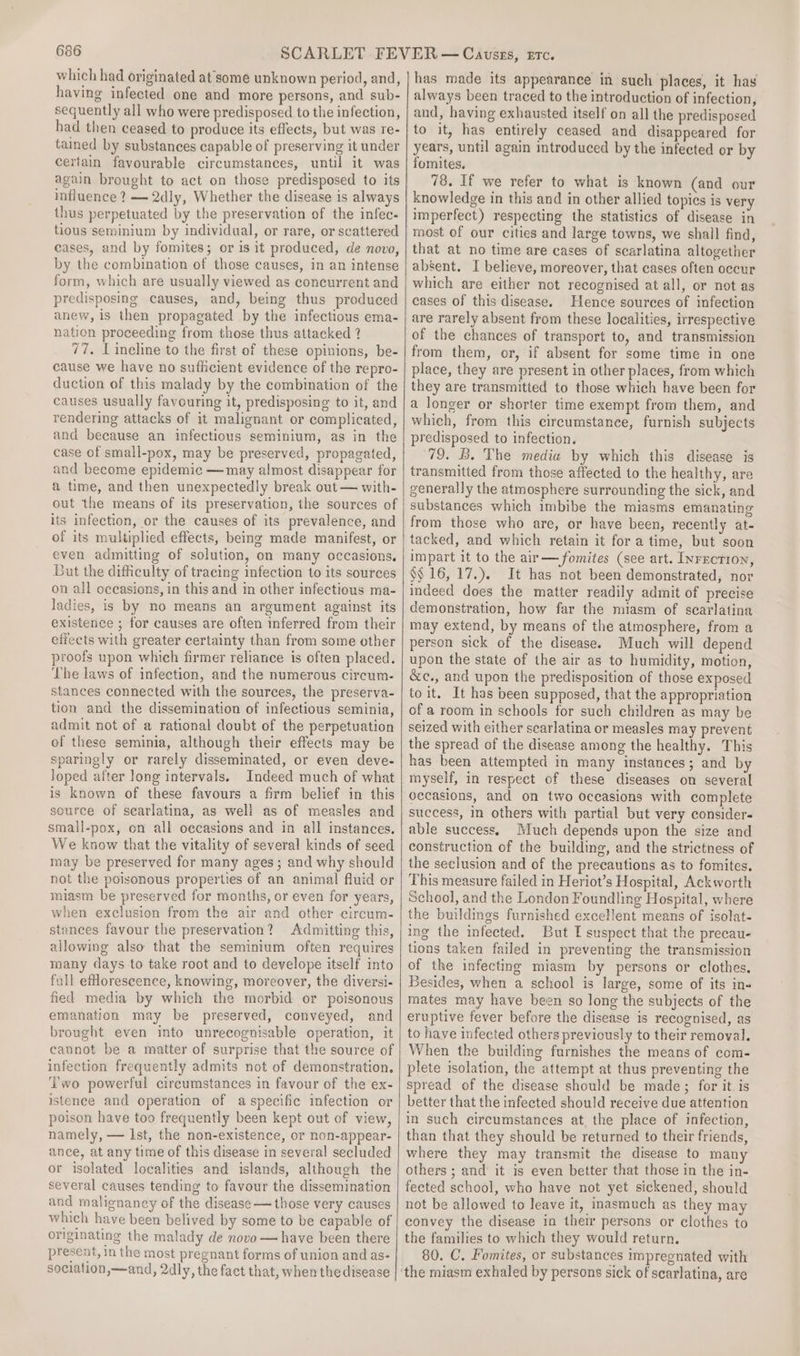 which had originated at'some unknown period, and, having infected one and more persons, and sub- sequently all who were predisposed to the infection, had then ceased to produce its effects, but was re- tained by substances capable of preserving it under certain favourable circumstances, until it was again brought to act on those predisposed to its influence ? —2dly, Whether the disease is always thus perpetuated by the preservation of the infec- tious seminium by individual, or rare, or scattered cases, and by fomites; or is it produced, de novo, by the combination of those causes, in an intense form, which are usually viewed as concurrent and predisposing causes, and, being thus produced anew, is then propagated by the infectious ema- nation proceeding from those thus attacked ? 77. L ineline to the first of these opinions, be- cause we have no sufficient evidence of the repro- duction of this malady by the combination of the causes usually favouring it, predisposing to it, and rendering attacks of it malignant or complicated, and because an infectious seminium, as in the case of small-pox, may be preserved, propagated, and become epidemic —may almost disappear for a time, and then unexpectedly break out — with- out the means of its preservation, the sources of its infection, or the causes of its prevalence, and of its multiplied effects, being made manifest, or even admitting of solution, on many occasions. But the difficulty of tracing infection to its sources on all oceasions, in this and in other infectious ma- ladies, is by no means an argument against its existence ; for causes are often inferred from their effects with greater certainty than from some other proofs upon which firmer reliance is often placed. The laws of infection, and the numerous circum- stances connected with the sources, the preserva- tion and the dissemination of infectious seminia, admit not of a rational doubt of the perpetuation of these seminia, although their effects may be sparingly or rarely disseminated, or even deve- Joped after long intervals. Indeed much of what is known of these favours a firm belief in this source of scarlatina, as well as of measles and small-pox, on all occasions and in all instances. We know that the vitality of several kinds of seed may be preserved for many ages ; and why should not the poisonous properties of an animal fluid or miasm be preserved for months, or even for years, when exclusion from the air and other circum- stances favour the preservation? Admitting this, allowing also that the seminium often requires many days to take root and to develope itself into fall eflorescence, knowing, moreover, the diversi- fied media by which ihe morbid or poisonous emanation may be preserved, conveyed, and brought even into unrecognisable operation, it cannot be a matter of surprise that the source of infection frequently admits not of demonstration. ‘wo powerful circumstances in favour of the ex- istence and operation of a specific infection or poison have too frequently been kept out of view, namely, — Ist, the non-existence, or non-appear- ance, at any time of this disease in several secluded or isolated localities and islands, although the several causes tending to favour the dissemination and malignaney of the disease — those very causes which have been belived by some to be capable of originating the malady de novo — have been there present, in the most pregnant forms of union and as- sociation,—and, 2dly, the fact that, when the disease has made its appearance in such places, it has always been traced to the introduction of infection, and, having exhausted itself on all the predisposed to it, has entirely ceased and disappeared for years, until again introduced by the infected or by fomites. 78. If we refer to what is known (and our knowledge in this and in other allied topies is very imperfect) respecting the statistics of disease in most of our cities and large towns, we shall find, that at no time are cases of scarlatina altogether absent. I believe, moreover, that cases often occur which are either not recognised at all, or not as cases of this disease. Hence sources of infection are rarely absent from these localities, irrespective of the chances of transport to, and transmission from them, or, if absent for some time in one place, they are present in other places, from which they are transmitted to those which have been for a longer or shorter time exempt from them, and which, from this circumstance, furnish subjects predisposed to infection. 79. B. The media by which this disease is transmitted from those affected to the healthy, are generally the atmosphere surrounding the sick, and substances which imbibe the miasms emanating from those who are, or have been, recently at- tacked, and which retain it fora time, but soon impart it to the air —fomites (see art. Inrecrion, §§ 16, 17.). It has not been demonstrated, nor indeed does the matter readily admit of precise demonstration, how far the miasm of scarlatina may extend, by means of the atmosphere, from a person sick of the disease. Much will depend upon the state of the air as to humidity, motion, &amp;c., and upon the predisposition of those exposed to it. It has been supposed, that the appropriation of a room in schools for such children as may be seized with either scarlatina or measles may prevent the spread of the disease among the healthy. This has been attempted in many instances; and by myself, in respect of these diseases on several occasions, and on two occasions with complete success, in others with partial but very consider- able success. Much depends upon the size and construction of the building, and the strictness of the seclusion and of the precautions as to fomites. This measure failed in Heriot’s Hospital, Ackworth School, and the London Foundling Hospital, where the buildings furnished excellent means of isolat- ing the infected. But I suspect that the precau- tions taken failed in preventing the transmission of the infecting miasm by persons or clothes. Besides, when a school is large, some of its in« mates may have been so long the subjects of the eruptive fever before the disease is recognised, as to have infected others previously to their removal. When the building furnishes the means of com- plete isolation, the attempt at thus preventing the spread of the disease should be made; for it. is better that the infected should receive due attention in such circumstances at, the place of infection, than that they should be returned to their friends, where they may transmit the disease to many others ; and’ it is even better that those in the in- fected school, who have not yet sickened, should not be allowed to leave it, inasmuch as they may convey the disease in their persons or clothes to the families to which they would return. 80. C. Fomites, or substances impregnated with