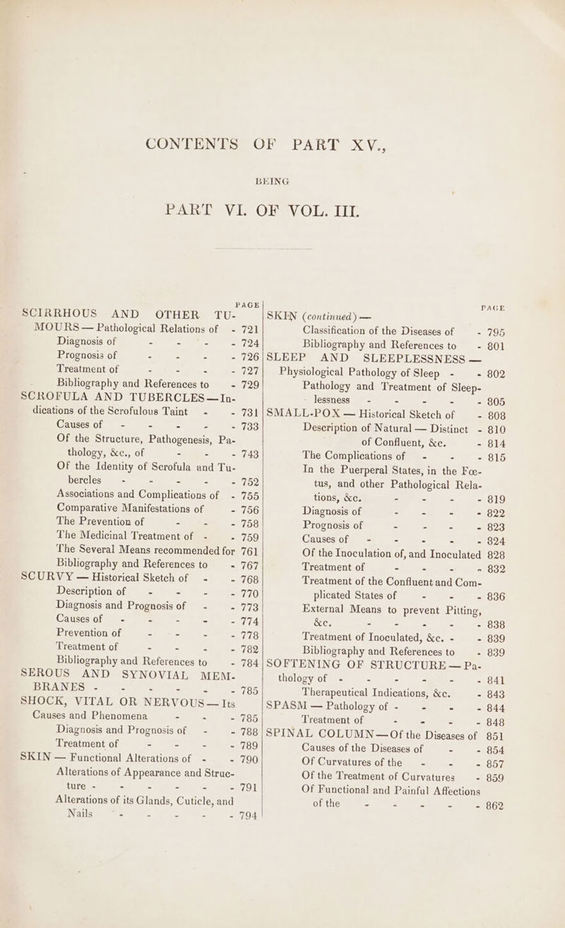P SCIRRHOUS AND OTHER TU- MOURS — Pathological Relations of — - Diagnosis of - = - = Prognosis of - . Treatment of : - - - Bibliography and References to —-- SCROFULA AND TUBERCLES —~In- dications of the Scrofulous Taint - - Causes of = - - - - - Of the Structure, Pathogenesis, Pa- thology, &amp;c., of - - - Of the Identity of Scrofula and Tu- bercles - - - - - Associations and Complications of - Comparative Manifestations of - The Prevention of - - - The Medicinal Treatment of - . The Several Means recommended for Bibliography and References to - SCURVY — Historical Sketch of - 2 Description of — - - - - Diagnosis and Prognosis of — - Causes of - - - - = Prevention of = - = Treatment of - - = Bibliography and References to - SEROUS AND SYNOVIAL MEM. BRANES .- - SHOCK, VITAL OR NERVOUS — Its Causes and Phenomena - - : Diagnosis and Prognosis of — - - Treatment of - - - - SKIN — Functional Alterations of - - Alterations of Appearance and Struc- ture - = - = = = Alterations of its Glands, Cuticle, and Nails © - - - : - AGE 721 724 726 727 729 731 733 743 752 755 756 758 759 761 767 768 770 773 774 778 782 784 785 785 788 789 790 791 794 PAGE SKEN (continued) — Classification of the Diseases of - 795 Bibliography and References to - 801 SLEEP AND SLEEPLESSNESS — Physiological Pathology of Sleep - - 802 Pathology and Treatment of Sleep- lessness_ - - - - - 805 SMALL-POX — Historical Sketch of - 808 Description of Natural — Distinct - 810 of Confluent, &amp;c. - 814 The Complications of — - - - 815 In the Puerperal States, in the Fo- tus, and other Pathological Rela- tions, &amp;c. - - - - 819 Diagnosis of - - - - 822 Prognosis of - ” - - 823 Causes of = - - - - 824 Of the Inoculation of, and Inoculated 828 Treatment of - - - » 832 Treatment of the Confluent and Com- plicated States of - - - 836 External Means to prevent Pitting, &amp;e. - - - - - 838 Treatment of Inoculated, &amp;c. - - 839 Bibliography and References to - 839 SOFTENING OF STRUCTURE — Pa- thology of - - - - - - 841 Therapeutical Indications, &amp;c. - 843 SPASM — Pathology of - - - - 844 Treatment of - - - - 848 SPINAL COLUMN— Of the Diseases of 851 Causes of the Diseases of - - 854 Of Curvatures of the - - - 857 Of the Treatment of Curvatures - 859 Of Functional and Painful Affections of the = a = 2 . 862