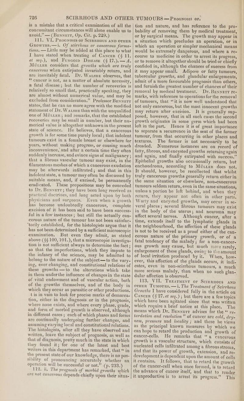 is a mistake that a critical examination of all the concomitant circumstances will alone enable us to avoid.” — (Bennett, Op. Cit. p. 229.) 111. VI, Procnosis or Sctrruous AND OTHER | Growrus.—1i. Of scirrhous or cancerous forma- tions. — Little may be added at this place to what I have stated when treating of Cancer (§ 11. et seq-), aud Funcorp Diszasz (§ 17.).— A. Micuer considers that growths which are truly cancerous when extirpated invariably return, and are inevitably fatal. Dr. Warsne observes, that “cancer is not, as a matter of absolute necessity, a fatal disease; but the number of recoveries is relatively so small that, practically speaking, they are almost without numerical value, and may be excluded from consideration.” Professor BENNETT states, that he can no more agree with the modified statement of Dr. Warsuethan with the unqualified one of Mitier ; and remarks, that the established recoveries may be small in number, but their nu- merical value is altogether unknown in the present state of science. He believes, that a cancerous growth is for some time purely local ; that indolent tumours exist in a female breast or elsewhere for years, without making progress, or causing much inconvenience, and after a certain time they often suddenly increase, and evince signs of malignancy ; that a fibrous vascular tumour may exist, in the filamentous meshes of which a cancerous exudation may be afterwards infiltrated; and that in this indolent state, a tumour may often be discussed by suitable means, and, if excised, be permanently eradicated. These prepositions may be conceded to Dr. Bennerr; they have been long received as practical doctrines, and long acted upon by both physicians and surgeons. Even when a growth has become undoubtedly cancerous, complete excision of it has been said to have been success- ful in a few instances ; but still the actually can- cerous nature of the tumour has not been satisfac- ‘tonily established, for the histologists argue that it has not been determined by a sufficient microscopic examination. But even they admit, as stated above ($§ 100, 101.), that a microscopic investiga- tion is not sufficient always to determine the fact ; so that the imperfections, which they impute to the infancy of the science, may be admitted to belong to the nature of the subject—to the vary- ing, ever changing, and constitutional relations of these growths —to the alterations which take in them under the influence of changes in the state of vital endowment and of vascular action, both of the growths themselves, and of the body in which they occur as parasitic or other productions. t is in vain to look for precise marks of demarca- tion, either in the diagnosis or in the prognosis, where none exists, and where every phase, grade, and form of morbid growth is observed, although in different cases ; each of which phases and forms are continually undergoing further changes, and assuming varying local and constitutional relations. The histologists, after all they have observed and written, leave the subject of prognosis, as well as that of diagnosis, pretty much in the state in which they found it; for one of the latest and best writers in this department has remarked, that “ in the present state of our knowledge, there is no pos- sibility of pronouncing accurately whether an operation will be successful or not.” (p. 233.) 112. u. The prognosis of morbid growths which o are not cancerous depends chiefly upon their situa- tion and nature, and has reference to the pro- bability of removing them by medical treatment, or by surgical means. The growth may appear in a situation which precludes an operation, or in which an operation or simpler mechanical means would be extremely dangerous, and where a re- course to medicine in order to arrest its progress, or to remove it altogether should be tried or chiefly confided in, although the chances of suecess from it may appear small. Adipose or fatty tumours, tubercular growths, and glandular enlargements, admit of a more favourable prognosis than others, and furnish the greatest number of chances of their removal by medical treatment. Dr. Bennett re- marks, with reference to operations for the removal of tumours, that ‘it is now well understood that not only cancerous, but the most innocent growths may return after excision. It is generally sup- posed, however, that in all such cases the second growth originates in some germ which had been left in the part. Hence it is of great importance to separate a recurrence in the seat of the former tumour, from that occurring in other places and textures. The former is not necessarily to be dreaded. Numerous instances are on record of fatty, fibrous, and encysted growths returning again and again, and finally extirpated with success.” Epithelial growths also occasionally return, but enchondroma, according to Mitter does not. It should, however, be recollected that whilst truly cancerous growths generally return either in the same situation or elsewhere, non-cancerous tumours seldom return, even in the same situations, unless a portion be left behind, and when they return, they appear not often in other parts. Warty and encysted growths, may occur in se- veral places ; several fibrous tumours may exist in the body of the uterus; and neuroma may affect several nerves. Although cancer, after a time, extends itself to the lymphatic glands in the neighbourhood, the affection of these glands is not to be received as a proof either of the can- cerous nature of the primary growth, or of a fatal tendency of the malady; for a non-cancer- ous growth may cause, but much more rarely, enlargement of these glands, owing to the amount of local irritation produced by it. When, how- ever, this affection of the glands occurs, it indi- cates, even in non-scirrhous tumours, a much more serious malady, than when no such glan- dular affection is observed. 113. VII. Trearment or Scrrrnovs anp orHER ‘Tumours. —i. The Treatment of Scirrhous Growths I have considered fully in the article on Cancer (§ 27. et seq.) ; but there are a few topics which have been agitated since that was written which require a brief notice at this place. The means which Dr. Bennerr advises for the reu tardation and resolution ” of cancer are cold, dry- ness, pressure and locality ; and these he views as the principal known measures by which we can hope to retard the production and growth of eancer-cells. He remarks that “a cancerous growth is a vascular structure, which consists of nucleated cells infiltrated among a fibrous stroma, and that its power of growth, extension, and re- development is dependent upon the amount of cells it contains. It follows, that to retard the growth of the cancer-cell when once formed, is to retard the advance of cancer itself, and that to render it unproductive is to arrest its progress.” This