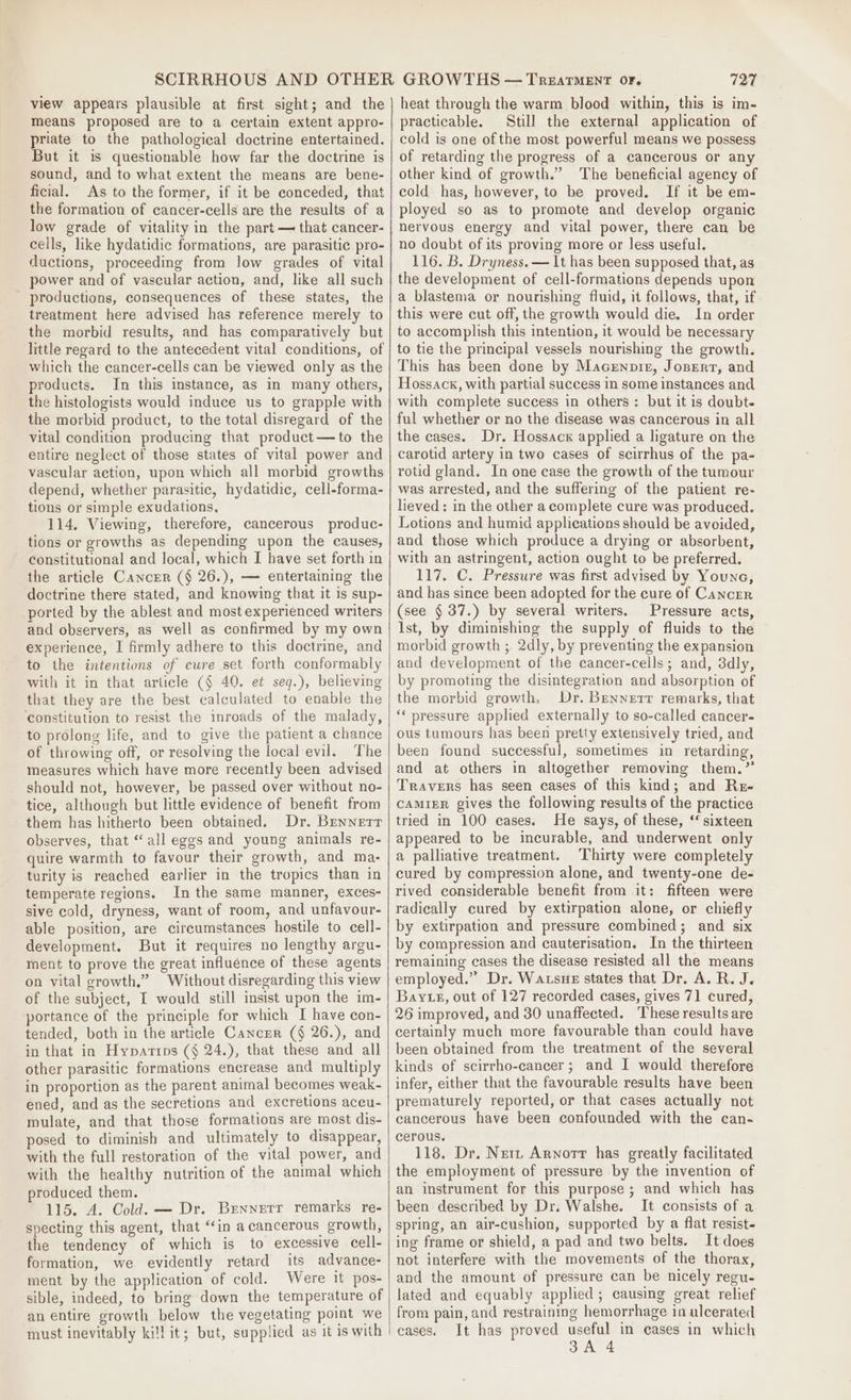 view appears plausible at first sight; and the means proposed are to a certain extent appro- priate to the pathological doctrine entertained. But it is questionable how far the doctrine is sound, and to what extent the means are bene- ficial. As to the former, if it be conceded, that the formation of cancer-cells are the results of a low grade of vitality in the part — that cancer- cells, like hydatidic formations, are parasitic pro- ductions, proceeding from low grades of vital power and of vascular action, and, like all such productions, consequences of these states, the treatment here advised has reference merely to the morbid results, and has comparatively but little regard to the antecedent vital conditions, of which the cancer-cells can be viewed only as the products. In this instance, as in many others, the histologists would induce us to grapple with the morbid product, to the total disregard of the vital condition producing that product— to the entire neglect of those states of vital power and vascular action, upon which all morbid growths depend, whether parasitic, hydatidic, cell-forma- tions or simple exudations, 114. Viewing, therefore, cancerous produc- tions or growths as depending upon the causes, Constitutional and local, which I have set forth in the article Cancer (§ 26.), — entertaining the doctrine there stated, and knowing that it is sup- ported by the ablest and most experienced writers and observers, as well as confirmed by my own experience, I firmly adhere to this doctrine, and to the intentions of cure set forth conformably with it in that article (§ 40. et seq.), believing that they are the best calculated to enable the ‘constitution to resist the mroads of the malady, to prolong life, and to give the patient a chance of throwing off, or resolving the local evil. The measures which have more recently been advised should not, however, be passed over without no- tice, although but little evidence of benefit from them has hitherto been obtained. Dr. Brennerr observes, that “all eggs and young animals re- quire warmth to favour their growth, and ma- turity is reached earlier in the tropics than in temperate regions. In the same manner, exces- sive cold, dryness, want of room, and unfavour- able position, are circumstances hostile to cell- development. But it requires no lengthy argu- ment to prove the great influence of these agents on vital growth.” Without disregarding this view of the subject, I would still insist upon the im- portance of the principle for which I have con- tended, both in the article Cancer (§ 26.), and in that in Hypartips (§ 24.), that these and all other parasitic formations encrease and multiply in proportion as the parent animal becomes weak- ened, and as the secretions and excretions aceu- mulate, and that those formations are most dis- posed to diminish and ultimately to disappear, with the full restoration of the vital power, and with the healthy nutrition of the animal which produced them. 115. A. Cold. — Dr. Brennerr remarks re- specting this agent, that “in a cancerous growth, the tendency of which is to excessive cell- formation, we evidently retard its advance- ment by the application of cold. Were it pos- sible, indeed, to bring down the temperature of an entire growth below the vegetating point we must inevitably kil! it; but, supplied as it is with 727 heat through the warm blood within, this is im- practicable. Still the external application of cold is one of the most powerful means we possess of retarding the progress of a cancerous or any other kind of growth.” The beneficial agency of cold has, however, to be proved, If it be em- ployed so as to promote and develop organic nervous energy and vital power, there can be no doubt of its proving more or less useful. 116. B. Dryness. — 1t has been supposed that, as the development of cell-formations depends upon a blastema or nourishing fluid, it follows, that, if this were cut off, the growth would die. In order to accomplish this intention, it would be necessary to tie the principal vessels nourishing the growth. This has been done by Macenpiez, Josert, and Hossack, with partial success in some instances and with complete success in others : but it is doubt- ful whether or no the disease was cancerous in all the cases. Dr. Hossack applied a ligature on the carotid artery in two cases of scirrhus of the pa- rotid gland. In one case the growth of the tumour was arrested, and the suffering of the patient re- lieved: in the other a complete cure was produced. Lotions and humid applications should be avoided, and those which produce a drying or absorbent, with an astringent, action ought to be preferred. 117. C. Pressure was first advised by Younc, and has since been adopted for the cure of Cancrr (see § 37.) by several writers. Pressure acts, Ist, by diminishing the supply of fluids to the morbid growth ;. 2dly, by preventing the expansion and development of the cancer-cells; and, 3dly, by promoting the disintegration and absorption of the morbid growth, Dr. Bennerr remarks, that ‘pressure applied externally to so-called cancer- ous tumours has been pretty extensively tried, and been found successful, sometimes in retarding, and at others in altogether removing them.” Travers has seen cases of this kind; and Re- caMIzER gives the following results of the practice tried in 100 cases. He says, of these, “ sixteen appeared to be incurable, and underwent only a palliative treatment. Thirty were completely cured by compression alone, and twenty-one de- rived considerable benefit from it: fifteen were radically cured by extirpation alone, or chiefly by extirpation and pressure combined; and six by compression and cauterisation. In the thirteen remaining cases the disease resisted all the means employed.” Dr. Watsue states that Dr. A. R. J. Bay eg, out of 127 recorded cases, gives 71 cured, 26 improved, and 30 unaffected. These results are certainly much more favourable than could have been obtained from the treatment of the several kinds of scirrho-cancer; and I would therefore infer, either that the favourable results have been prematurely reported, or that cases actually not cancerous have been confounded with the can- cerous. 118. Dr. Netz Arnortr has greatly facilitated the employment of pressure by the invention of an instrument for this purpose; and which has been described by Dr. Walshe. It consists of a spring, an air-cushion, supported by a flat resist- ing frame or shield, a pad and two belts. It does not interfere with the movements of the thorax, and the amount of pressure can be nicely regu- lated and equably applied; causing great relief from pain, and restraining hemorrhage in ulcerated eases. It has proved useful in cases in which SA 4