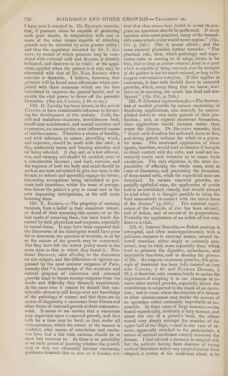 T have seen it resorted to. Dr. Bennett remarks, that, if pressure alone be capable of producing’ such good results, its conjunction with one or more of the other means capable of retarding growth may be attended by even greater utility ; and thus the apparatus invented by Dr. J. Ar- norr, by means of which pressure may be com- bined with external cold and dryness, is directly indicated, and deserves to be tried ; or his appa- ratus, applied when the patient is at rest, may be alternated with that of Dr. Nerz Arnorr when exercise is desirable. I believe, however, that pressure will be found most efficacious when con- joined with those measures which are the best calculated to improve the general health, and to evable the vital power to throw off the parasitic formation. (See art. Cancer, § 40. et seq.) 119. D. Locality has been shown, in the article Cancen, to have considerable influence in favour- ing the development of this malady. Cold, hu- mid and malarious situations, unwholesome food, insufficient nourishment, and mental anxieties and depression, are amongst the most influential causes of seirrho-cancer. ‘Therefore a choice of locality, and with reference to season, prevailing winds, and exposure, should be made with due care; a dry, moderately warm and bracing situation and air being selected. A clay soil, or a low alluvial, wet, and swampy soil should be avoided, even to a considerable distance ; and food, exercise, and the regimen of both the body and mind should be such as are most calculated to give due tone to the former, to refresh and agreeably engage the latter ; interesting occupations being calculated to pro- mote both intentions, whilst the want of occupa- tion leaves the patient a prey to ennui and to his own depressing anticipations, or his still more lowering fears. 120. E. Excision.— The propriety of excising tumours, from a belief in their cancerous nature, or dread of their assuming this nature, or as the best mode of removing them, has been much dis- cussed by both physicians and surgeons, especially in recent times. It may have been supposed that the discoveries of the histologists would have gone far to determine the question of excision, in as far as the nature of the growth may be concerned. But they have left the matter pretty much in the same state as that in which they found it. Pro- fessor Bennett, after alluding to the discussion on this subject, and the differences of opinion ex- pressed by the most eminent surgeons of Paris, remarks that ‘‘a knowledge of the structure and natural progress of cancerous and cancroid growths must in future exempt surgeons from the doubt and difficulty they formerly experienced. At the same time it cannot be denied that con- siderable obscurity still hangs over our knowledge of the pathology of cancer, and that there are no means of diagnosing a cancerous from fibrous and other forms of cancroid growth at their commence- ment. Itseems to me certain that a cancerous may supervene upon a cancroid growth, and that both for a time may be local, so that, under all circumstances, where the nature of the tumour is doubtful, after means of retardation and resolu- tion have had a fair trial, excision should be at once had recourse to. As there is no possibility at an early period of knowing whether the growth may or may not ultimately become cancerous, prudence demands that as soon as it becomes evi- dent that these means have failed to arrest its pro- gress,an operation should be performed. If early excision were more practised, many of the lament- able cases which occur would never appear.” (Op. Cit. p. 242.) This is sound advice; and the same eminent physician further remarks: “ The practical rule, then, which pathology and expe- rience unite in causing us to adopt, seems to be this, that so long as cuncer remains fixed in a part which is capable of being removed, and the strength of the patient is not too much reduced, so long is the surgeon warranted to interfere. If this applies to cancerous, it does with tenfold force to cancroid growths, which, every thing that we know, war- rants us in asserting, are much less fatal and ma- lignant.” (Op. Cit., p. 245.) 121. F. Chemical applicutions,&amp;c.—The destrue- tion of morbid growths by various cauterising or dissolving applications, can scarcely be aceom- plished unless at very early periods of their pro- duction; and, as regards cancerous formations, these applications would increase rather than arrest the disease. Dr. Bennett remarks, that ‘¢ Acetic acid dissolves the cell-wall more or less, and strong potash reduces the whole to a granu- lar mass. ‘The continued application of these agents, therefore, would tend to dissolve if brought in direct contact with the cells, and need not ne- cessarily excite such irritation as to cause fresh exudation. The only objection is, the utter im- possibility of affecting the whole mass, even in cases of ulceration, and preventing the formation of deep-seated cells, while the superficial ones are destroyed. In certain cancroid growths, es- pecially epithelial ones, the application of acetic acid is an established remedy, and should always be tried when it is thought possible to bring the fluid successively in contact with the entire mass of the disease.” (p.250.) |The external appli- cation of the chloride of zinc has been advised, and of iodine, and of several of its preparations. Probably the application of an iodide of zinc may deserve a trial. 122. G. Internal Remedies. — Before excision is attempted, and often contemporaneously with a judicious recourse to external means, several in- ternal remedies, either singly or variously con- joined, may be tried, more especially those which tend to promote the digestive, assimilative, and depurative functions, and to develop the powers of life. As respects cancerous growths, this prin- ciple of treatment has been fully insisted on (see arts. Cancer, § 40. and Funcorp Disgasr, § 21.), it therefore only remains briefly to notice the importance of adopting it in our attempts to re- move other morbid growths, especially before the constitution is subjected to the shock of an opera- tion; and in cases where the situation of a tumour or other circumstances may render the success of an operation either extremely improbable or im- possible. In three cases of large tumours, — one seated superficially, evidently a fatty tumour, and about the size of a person’s head, the others seated very deeply amongst the muscles of the upper half of the thigh, — and in one case of tu- mour, apparently attached to the pericranium, a course of internal medicines entirely removed the disease. I had advised a recourse to surgical aid, but the patients having been desirous of trying medical treatment before any surgical means were adopted, a course of the medicines about to be