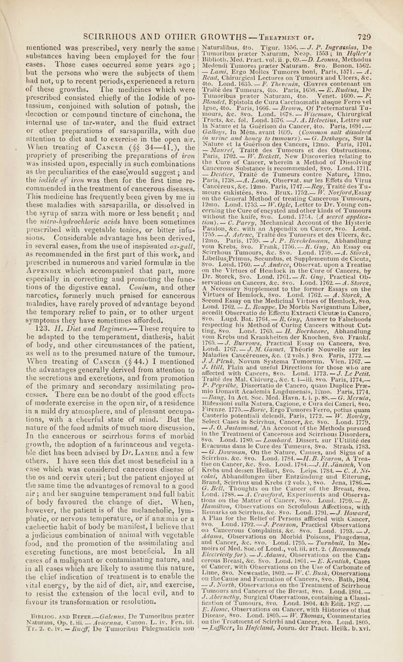 mentioned was prescribed, very nearly the same substances having been employed for the four cases. but the persons who were the subjects of them had not, up to recent periods, experienced a return of these growths. ‘The medicines which were prescribed consisted chiefly of the Iodide of po- lassium, conjoined with solution of potash, the decoction or compound tincture of cinchona, the internal use of tar-water, and the fluid extract or other preparations of sarsaparilla, with due attention to diet and to exercise in the open air. When treating of Cancer ($§ 34—41.), the propriety of prescribing the preparations of iron was insisted upon, especially in such combinations as the peculiarities ot the case;would suggest ; and the iodide of iron was then for the first time re- commended in the treatment of cancerous diseases, This medicine has frequently been given by me in these maladies with sarsaparilla, or dissolved in the syrup of sarza with more or less benefit ; and the nitro-hydrochloric acids have been sometimes prescribed with vegetable tonics, or bitter infu- sions. Considerable advantage has been derived, in several cases, from the use of inspissated or-gall, as recommended in the first part of this work, and prescribed in numerous and varied formule in the Apprenbix which accompanied that part, more especially in correcting and promoting the func- tions of the digestive canal. Coniwm, and other narcotics, formerly much praised for cancerous maladies, have rarely proved of advantage beyond the temporary relief to pain, or to other urgent symptoms they have sometimes afforded. 123. H. Diet and Regimen.— These require to be adapted to the temperament, diathesis, habit of body, and other circumstances of the patient, as well as to the presumed nature of the tumour. When treating of Cancer (§ 44.) I mentioned the advantages generally derived from attention to the secretions and excretions, and from promotion of the primary and secondary assimilating pro- cesses. There can be no doubt of the good effects of moderate exercise in the open air, of a residence in a mild dry atmosphere, and of pleasant occupa- tions, with a cheerful state of mind. But the In the cancerous or scirrhous forms of morbid growth, the adoption of a farinaceous and vegeta- bie diet has been advised by Dr. Lamue and a few others. I have seen this diet most beneficial in a case which was considered cancerous disease of the os and cervix uteri; but the patient enjoyed at the same time the advantages of removal to a good air; and her sanguine temperament and full habit of body favoured the change of diet. When, however, the patient is of the melancholic, lym- phatic, or nervous temperature, or if anaemia or a cachectic habit of body be manifest, I believe that a judicious combination of animal with vegetable food, and the promotion of the assimilating and excreting functions, are most beneficial. tial cases of a malignant or contaminating nature, and in all cases which are likely to assume this nature, the chief indication of treatment is to enable the vital energy, by the aid of diet, air, and exercise, to resist the extension of the local evil, and to favour its transformation or resolution. BiBiioG. AND REFER.—Galenus, De Tumoribus preter Naturam, Op. t. iii. — Avicenna, Canon. L. iv. Fen. iil. Tr. 2. c. iv. — Luci; De Tumoribus Phlegmaticis non Naturalibus, 4to. Tigur. 1546. —J. P. Ingrassias, De ‘Tumoribus preter Naturam, Neap. 1553; in He@ller’s Biblioth. Med. Pract. vol. ii. p. 69.—D. Leonus, Methodus Medendi Tumores preter Naturam. 8vo. Bonon. 1562. — Lami, Ergo Molles Tumores boni, Paris, 1571. — A. Read, Chirurgical Lectures on fumours and Ulcers, &amp;c. 4to. Lond. 1635.— F. Thevenin, GSuvres contenant un Traité des Tumeurs, 4to. Paris, 1658.— HZ. Ruditus, De Tumoribus preter Naturam, 4to. Venet. 1600.— F. Blondel, Epistola de Cura Carcinomatis absque Ferro vel Igne, 4to. Paris, 1666. — Brown, Of Preternatural Tu- mours, &amp;c. 8vo. Lond. 1678.— Wiseman, Chirurgical Tracts, &amp;c. fol. Lond. 1676. —J. A. Helvetius, Lettre sur la Nature et la Guérison du Cancer, 4to. Paris, 1691.— Galloys, In Mém. avant 1699. (Common salt dissolved in urine and honey to tumours). —G. Deshayes, Sur la Nature et la Guérison des Cancers, 12mo. Paris, 1701. — Maurel, Traité des Tumeurs et des Obstructions. Paris, 1702. — W. Beckett, New Discoveries relating to the Cure of Cancer, wherein a Method of Dissolving Cancerous Substance is recommended, 8vo. Lond. 1711. — Derdier, Traité de Tumeurs contre Nature, 12mo. Paris, 1738.—A. Louzs, Observat. sur les Effets du Virus Cancéreux, &amp;c. 12mo. Paris, 1747.—Rey, Traité des Tu- meurs enkistées, 8vo. Brux. 1752.— W. Noxford,Essay on the General Method of treating Cancerous ‘Tumours, 12mo. Lond. 1753. — W. Ogle, Letter to Dr. Young con- cerning the Cure of encysted and other kinds of Tumours without the knife, 8vo. Lond. 1754. (A secret applica- tion). — C. Parry, Mechanical Account of the Hysteric Passion, &amp;c. with an Appendix on Cancer, 8vo. Lond. 1755.— J. Astruc, Traite des Tumeurs et des Ulcers, &amp;c. 12mo. Paris, 1759. —J. P. Berchelmann, Abhandlung vom Krebs, 8vo. Frank, 1756.— Rk. Guy, An Essay on Scirrhous Tumours, &amp;c. 8vo. Lond. 1759.—4&lt;A. Storck, Libellus;Primus, Secundus, et Supplementum de Cicuta, 8vo. Lond. 1760. —- J. Andree, Observat. upon a Treatise on the Virtues of Hemlock in the Cure of Cancers, by Dr. Storck, 8vo. Lond. 1761.— R. Guy, Practical Ob- servations on Cancers, &amp;c. 8vo. Lond. 1762.— A. Storck, A Necessary Supplement to the former Essays on the Virtues of Hemlock, 8vo. Lond. 1762.— A. Storch, A Second Essay on the Medicinal Virtues of Hemlock, 8vo. Lond, 1762.— L. Rouppe, De Morbis Navigantium Liber, accedit Observatio de Effectu Extracti Cicutz in Cancro, 8vo. Lugd. Bat. 1764.— R. Guy, Answer to Falsehoods respecting his Method of Curing Cancers without Cut- ting, 8vo. Lond. 1765. — H. Boerhaave, Abhandlung vom Krebs und Krankheiten der Knochen, Svo. Frankf. 1765.— J. Burrows, Practical Essay on Cancers, 8vo. Lond. 1767. — J. M. Gamet, Théorie Nouvelle sur les Maladies Cancéreuses, &amp;c. (2 vols.) 8vo. Paris, 1772. — J.J. Plenk, Novum Systema Tumorum. Vien. 1767. — J. Hill, Plain and useful Directions for those who are affected with Cancers, 8vo. Lond. 1773.—J. Le Pettit. Traité des Mal. Chirurg., &amp;c. t. i—iii, 8vo. Paris, 1774,— P. Peyrithe, Dissertatio de Cancro, quam Duplice Pre- mio Donavit Academia Lugdunensis, 12mo. Paris, 1774. — Bang, In Act. Soc. Med. Hayn. t.i. p.88.— G. Merula, Riflessioni sulla Natura, Cagione, e Cura dei Cancri, 8vo. Firenze. 1775.—Borde, Ergo Tumores Ferro, potius quam Cauterio potentiali delendi, Paris, 1772. — W. Rowley, Select Cases in Scirrhus, Cancer, &amp;c. 8vo. Ibond. 1779. — J. 0. Justamond,'An Account of the Methods pursued in the Treatment of Cancerous and Scirrhous Disorders, 8vo. Lond. 1780. — Lombard. Dissert. sur 1 Utilité des Evacuuns dans le Cure des Tumeurs, 8vo. Strasb. 1783. — G.Dowman, On the Nature, Causes, and Signs of a Scirrbus. &amp;c. 8vo. Lond. 1784.—H.B. Fearon, A Trea- tise on Cancer, &amp;c. 8vo. Lond. 1784.—J. H. Janisch, Von Krebs und dessen Heilart, Svo. Leips. 1784. — C. A. Ni= colat, Abhandlungen Uber Entziindung und Eiterung, Brand, Scirrbus und Krebs (2 vols.), 8vo. Jena, 1786.—~ G. Bell, Thoughts on the Cancer of the Breast, 8vo. Lond. 1788.— 4. Crawford, Experiments and Observa- tions on the Matter of Cancer, 8vo. Lond. 1790.— R. Hamilton, Cbservations on Scrofulous Affections, with Remarks on Scirrhus, &amp;c. 8vo. Lond. 1791.—J. Howard, A Plan for the Relief of Persons afflicted with Cancer, 8vo. Lond. 1792.—J. Pearson, Practical Observations on Cancerous Complaints, &amp;c. 8vo. Lond. 1793. —J. Adams, Observations on Morbid Poisons, Phagedena, and Cancer, &amp;c. svo. Lond. 1795.— Turnbull, In Me- moirs of Med. Soc. of Lond., vol. iii. art. 2. (Recommends Electricity for). —J. Adams, Observations on the Can- cerous Breast, &amp;c. 8vo. Lond. 1801. — 2. Kentish, Cases ot Cancer, with Observations on the Use of Carbonate of Lime, 8vo. Newcastle, 1802.— W. C. Busk, Observations on the Cause and Formation of Cancers, 8vo.. Bath, 1804. — J. North, Observations on the Treatment of Scirrhous Tumours and Cancers of the Breast, 8vo. Lond. 1804.— J. Abernethy, Surgical Observations, containing a Classi- fication of ‘fumours, 8vo. Lond. 1804. 4th Edit. 1827, — E. Home, Observations on Cancer, with Histories of that Disease, 8vo. Lond. 1805.— W. Thomas, Commentaries onthe Treatment of Scirrhi and Cancer, 8vo. Lond. 1805. — Loffleer, In Hufeland, Journ. der Pract. Heilk. b. xvi.