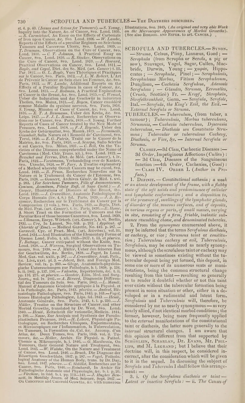 Inquiry into the Nature, &amp;c. of Cancer, 8vo. Lond. 1805. - — R. Carmichael, An Essay on the Effects of Carbonate of Iron upon Cancer, &amp;c. 8vo. Lond. 1806. — W. Lambe, Reports of the Effects of a peculiar Regimen on Scirrhous Tumours and Cancerous Ulcers, 8vo. Lond. 1809. — T. Denman, Observations on the Cure of Cancer, 8vo. Lond. 1810. —C. 7. Johnson, A Practical Essay on Cancer, 8vo. Lond. 1810. — R. Stocker, Observations on the Cure of Cancer, 8vo. Lond. 1810. —J. Howard, Practical Observations on Cancer, 8vo. Lond. 1811.— Bayle, and Cayol, Dict. des Sc. Méd. (art. Cancer) t. ili. Par. 1812.— G@. LZ. Bayle, Vues Théoriques et Practiques sur le Cancer, 8vo. Paris, 1812.—J.L.M. Robert, L’ Art de Prévenir le Cancer au Sein chez les Femmes, &amp;c. 8vo. Paris, 1812. — W. Lambe, Additional Reports on the Effects of a Peculiar Regimen in cases of Cancer, &amp;c. 8vo. Lond. 1815.-- J. Rodman, A Practical Explanation of Cancer in the Breast, &amp;c. 8vo. Lond. 1815.—C. Wenzel, Ueber die Induration und das Geschwtir in indurirten Theilen, 8vo. Mainz, 1815.—C. Boyen, Cancer considéré comme Maladie du systéme nerveux. 8yo. Paris, 1816. S. Young, Minutes of Cases of Cancer, &amp;c. 8vo. Lond, 1816. — EL. T. A. Baumann, Ueber den Krebs, &amp;c. 8vo. Leips. 1817. —F. J. L. Rouxet, Recherches et Observa- tions sur le Cancer, 8vo. Paris, 1818.—S. Young, Further Reports of Cases of Cancer treated by the New Mode of Pressure, 8vo. Lond. 1818. — fF. J. Beyenle, Ueber den Krebs der Gebarmutter, 8vo. Maunk.1819. — Fermineli?, Giambalt, Sulla Natura ed i Remedii de’ Carcinomi, 8vo. Terni, 1820. — Z. G. Pairiz, Traité sur le Cancer de la Matrice, &amp;c. 8vo. Paris, 1820. —A. Scarpa, Sullo Scirrho e sul Cancro, 8vo. Milan, 1821. —C. Bell, On the Va- rieties of the Diseases comprehended under the Name of Carcinoma (Med. Chir. Trans. xii.), 8vo. Lond. 1822.— Breschel and Ferrus, Dict. de Méd. (art. Cancer), t. iv. Paris, 1822.—Vorstmann, Verhandeling over de Kanker, 8vo. Utrecht, 1824.— W. Farr, A Treatise explanatory of a Method whereby Occult Cancers may be cured, 8vo, Lond. 1825.— R. Pruss, Recherches Nouvelles sur la Nature: et le Traitement du Cancer de l’Estomac, 8vo. Paris, 1828. — Gouvert, Archives Génér. de Med. t. xvi. p. 282. (For Scirrhous Tumours, Pilis of Ammoniacum, Conium, Aconitum, Pilule Rufi, et Sapo Castil.) — A. Cooper, Wlustrations of Diseases of the Breast, 4to. Lond. 1829.— J. Cruvezlhier, Anatomie Pathologique du Corps Humain (liv. 4,8.) fol. Paris, 1829.— J. d. Re- camier, Recherches sur le Traitément du Cancer par la Compression (2 vols.), 8vo. Paris, 1829.— Begin, Dict. de Méd. Prat. (art. Cancer), t. iv. Paris, 1830.—Z. Home, A Short Tract on the Formation of Tumours and the Peculiarities of those become Cancerous, 8vo. Lond. 1830. — Ulimann, Encyc. Worterb. (art. Cancer), b. vi. Berlin, 1831.— Ure, In Lancet, No. 663. p. 252. (Applicat. of Chloride of *Zinc). — Medical Gazette, No. 442. p. 287. — Carswell, Cyc. of Pract. Med. (art. Scirrhus), vol, iii. Lond.1834.—And Illustration of the Elementary Forms of Disease. Lond. Folio, t. xii. 1833—1837. t. lili. et pluries. T. Battaye, Cancer extirpated without the Knife, 8vo. Lond. 1838. — J. Warren, Surgical Observations on Tu- mours, 8vo. 1838, — J. Miiller, Ueber den feineren Bau der Geschwiilste, &amp;e. Berlin, 1838. — Paget, In Lond. Med. Gaz. vol. xxiii. p. 287.— J.Cruvetlhier, Anat. Path., &amp;ec. Livr. xxvi. pl. 3. — Jobert, Brit. and Foreign Med. Review, vol. ix. p. 260. — Gluge, Anatomisch-physiolo- gische Untersuchungen zur Pathologie, b. i. 1838. p. 184. b; ii. 1841, p. 137.190. — Valentin, Repertorium, &amp;c. t. ii, pp. 116. 275. et plardes. — Goodsir, Edin. Med. and Surg, Journ., vol. lv. 1841.— A. Bérard, Diagnostic Différen- tial des Tumeurs du Sein. 8vo. Paris, 1842. —L. Mandl. Manuel d’Anatomie Générale appliquée a la Physiol. et ala Pathologic, &amp;c. Paris, 1843. plurtes. — Andral, Hé- matologie Pathologique, 8vo. Paris, 1843. p. 163.—Vogel, Icones Histologiz Pathologice, Lips. fol. 1843.— Henlé, Anatomie Générale, 8vo. Paris, 1843. t. i. p.230.—J. Miller, Treatise on the Structure of Cancer,and other Morbid Growths, translated by Dr. West, 8vo. Lond. 1840. — Henlé, Zeitschrift fiir rationelle: Medicin. 1844, p. 190. — Nasse, Zur Analysis und Synthesis der Pseudo- plastischen Prozesse, 1844.H. Lebert, Physiologie Pa- thologique, ou Recherches Cliniques, Experimentales, et Microscopiques sur l’Inflammation, Ja ‘Tuberculation, les Tumeurs, la Formation du.Cal, &amp;c. Accomp. d’un Atlas, &amp;c. Deux Tomes, 8vo. Paris, 1845. vol. ii. Tu- mours, &amp;c.— Heller, Archiv. fiir Physiol. u. Pathol. Chemie u. Mikroscopie, b. i. 1846. —G. Mactlwain, On Tumours, their General Nature and Treatment, 8vo. Lond. 1845. —W: Walshe, On the Nature and Treatment of Cancer, 8vo. Lond. 1846, — Bruch, Die Diagnose der Bosartigen Geschwilste, 1847. p. 287. — Vogel, Patholo- logical Anatomy of the Human Body, trans. by Dr. Day, 8yv0. Lond. 1847. pluries. — C. Sédiliot, Recherches sur le Cancer, 8vo. Paris, 1846.— Reinhardt, In Archiv fiir Pathologische Anatomie und Physiologie, &amp;c. b. i. p. 20. nett, in Monthly Journ. of Med, Science, Sept. 1847. — On Cancerous and Cancroid Growths, &amp;c. with numerous Illustrations, 8vo. 1849. (An original and very able Work on the Microscopic. Appearances of Morbid Growths). (See also BIBLIOG. AND REFER. to art. CANCER.) , SCROFULA AND TUBERCLES.— Synon. — Struma, Celsus, Pliny, Linneus, Good ; — Scrophula (from Scropha or Scrofa, a pig or sow), Sauvages, Vogel, Sagar, Cullen, Mac- bride, Darwin, Young ; — xopas, Hippo- crates ; —- Scrophule, Pinel ;— Scrophulosis, Scrophulosus Morbus, Vitiwm Scrophulosum, Dunglison, — Cacheria Scrofulosa, Adenosis Scrofulosa ; — Glandes, Strumes, Ecrouelles, (Cruels, Scotticé) Fr. — Kropf, Skropheln, Skrofelkrankheit, Germ, — Scrofula, Scrofole, Ital. —Scrofula, the King’s Evil, the Evil.— External Scrofula or Struma. TUBERCLES. — Tuberculum, (from tuber, a tumour); Tuberculosis, Morbus tuberculosus, Strumosis, — Cachexia tuberculosa, Dyscrasia tuberculosa, — Diathesis sew Constitutio Stru- mosa; Tubercular or tuberculous Cacheuy, Diathesis, or Vice, &amp;c. — Internal Scrofula or Struma. Cuiassir.—3d Class, Cachectic Diseases :— 3d Order, Impetiginous Affections (Cullen) : — 3d Class, Diseases of the Sanguineous function :—4th Order, Cachexies, (Good) : — Crass IV. Orver I. (Author in Pre- face.) 1. Derrnit. — Constitutional asthenia; a weak or an atonic development of the frame, with a flabby state of the soft solids and predominance of cellular and lymphatic conformation ; and a disposition to, or the presence of, swellings of the lymphatic glands, of disorder of the. mucous surfaces, and of deposits, im various organs or parts, of small masses, varying in size, consisting of a firm, friable, inelastic sub- 2. From the synonymes enumerated above, it may be inferred that the terms Scrofulous diathesis, or cachexy, or vice; Strumous taint or constitu- tion; Tuberculous cachexy or evil, Tuberculosis, Scrofulosis, may be considered as nearly synony- mous, although the scrofulous taint or cachexy may be viewed as sometimes existing without the tu- bercular deposit being yet formed, this deposit, in some one or more of its numerous seats or mani- festations, being the common structural change resulting from this taint — resulting so generally as to render it doubtful whether or not this taint ever exists without the tubercular formation being present in some situation or other, either in a de- veloped or in a rudimental and latent form. Scrofulosis and Tuberculosis will, therefore, be considered by me as nearly synonymous — as very nearly allied, if not identical morbid conditions ; the former, however, being more frequently applied to the external manifestations of the constitutional taint or diathesis, the latter more generally to the internal structural changes. I am aware that this opinion is different from that supported by ScHONLEIN, ScHarLan, Dr. Evans, Mr. Puit- tips, and M. Lecranp; but I believe that their doctrine will, in this respect, be considered in- correct, after the consideration which will be given to it inthe sequel. In discussing the subject of Scrofula and Tubercules I shall follow this arrange- ment: — . 3. 1. Of the Scrofulous diathesis or taint — Latent or inactive Scrofula: — iu. The Causes of