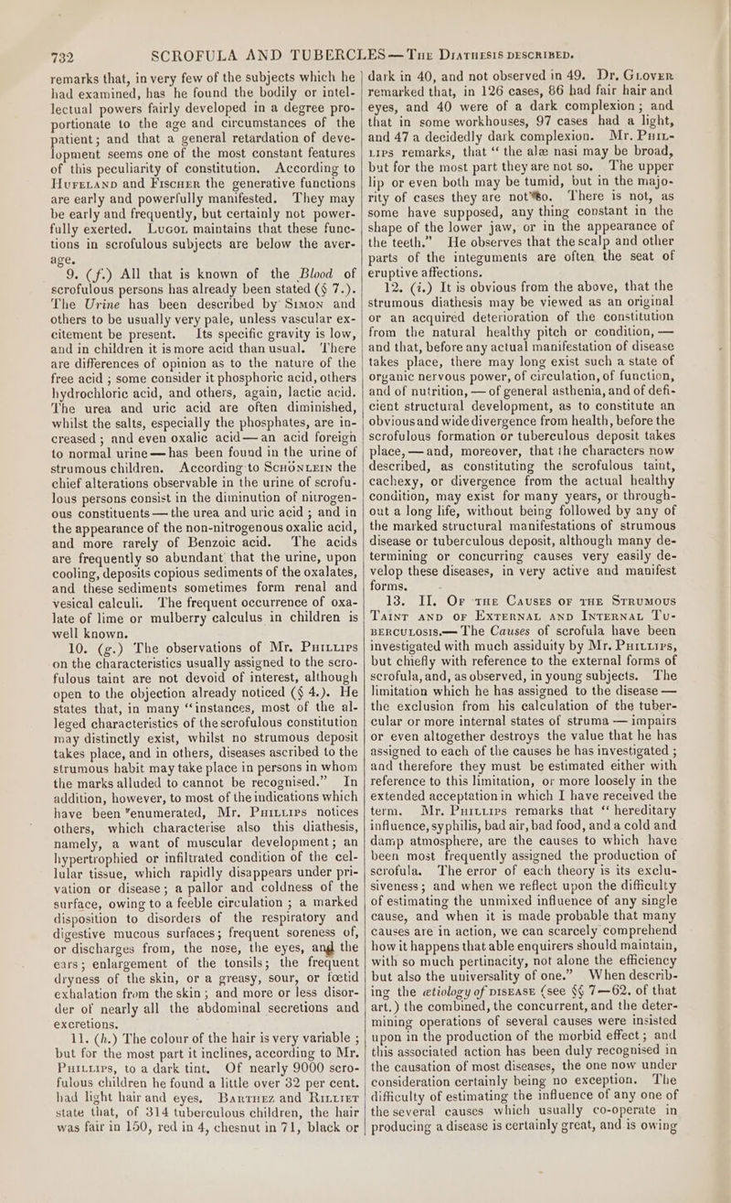 remarks that, in very few of the subjects which he had examined, has he found the bodily or intel- lectual powers fairly developed in a degree pro- portionate to the age and circumstances of the patient; and that a general retardation of deve- lopment seems one of the most constant features of this peculiarity of constitution. According to Hurevanp and Fiscuer the generative functions are early and powerfully manifested. They may be early and frequently, but certainly not power- fully exerted. Luco1 maintains that these func- tions in scrofulous subjects are below the aver- age, 9. (f.) All that is known of the Blood of scrofulous persons has already been stated (§ 7.). The Urine has been described by Simon and others to be usually very pale, unless vascular ex- citement be present. Its specific gravity is low, and in children it ismore acid thanusual. ‘There are differences of opinion as to the nature of the free acid ; some consider it phosphoric acid, others hydrochloric acid, and others, again, lactic acid. The urea and uric acid are often diminished, whilst the salts, especially the phosphates, are in- to normal urine—has been found in the urine of strumous children. According-to ScHoNLEIN the chief alterations observable in the urine of scrofu- lous persons consist in the diminution of nitrogen- ous constituents — the urea and uric acid ; and in the appearance of the non-nitrogenous oxalic acid, and more rarely of Benzoic acid. The acids are frequently so abundant that the urine, upon cooling, deposits copious sediments of the oxalates, and these sediments sometimes form renal and vesical calculi. The frequent occurrence of oxa- late of lime or mulberry calculus in children is well known. 10. (g.) The observations of Mr, Puriuips on the characteristics usually assigned to the scro- fulous taint are not devoid of interest, although open to the objection already noticed (§ 4.). He states that, in many ‘instances, most of the al- leged characteristics of the scrofulous constitution may distinctly exist, whilst no strumous deposit takes place, and in others, diseases ascribed to the strumous habit may take place in persons in whom the marks alluded to cannot be recognised.” In addition, however, to most of the indications which have been “enumerated, Mr. Puitiiprs notices others, which characterise also this diathesis, namely, a want of muscular development; an hypertrophied or infiltrated condition of the cel- lular tissue, which rapidly disappears under pri- vation or disease; a pallor and coldness of the surface, owing to a feeble circulation ; a marked disposition to disorders of the respiratory and digestive mucous surfaces; frequent soreness of, or discharges from, the nose, the eyes, ang the ears; enlargement of the tonsils; the frequent dryness of the skin, or a greasy, sour, or foetid exhalation from the skin; and more or less disor- der of nearly all the abdominal secretions and excretions. 11. (h.) The colour of the hair is very variable ; but for the most part it inclines, according to Mr. Purtiips, to a dark tint, Of nearly 9000 sero- fulous children he found a little over 32 per cent. had light hair and eyes, Bartnez and Ritirer state that, of 314 tuberculous children, the hair was fair in 150, red in 4, chesnut in 71, black or dark in 40, and not observed in 49. Dr, Giover remarked that, in 126 cases, 86 had fair hair and eyes, and 40 were of a dark complexion; and that in some workhouses, 97 cases had a light, and 47 a decidedly dark complexion. Mr, Pur-~ Lips remarks, that ‘ the ala nasi may be broad, but for the most part they are not so. The upper lip or even both may be tumid, but in the majo- rity of cases they are not™6o. There is not, as some have supposed, any thing constant in the shape of the lower jaw, or in the appearance of the teeth.’ He observes that the scalp and other parts of the integuments are often the seat of eruptive affections. 12. (i.) It is obvious from the above, that the strumous diathesis may be viewed as an original or an acquired deterioration of the constitution from the natural healthy pitch or condition, — and that, before any actual manifestation of disease takes place, there may long exist such a state of organic nervous power, of circulation, of function, and of nutrition, — of general asthenia, and of defi- cient structural development, as to constitute an obvious and wide divergence from health, before the scrofulous formation or tuberculous deposit takes place, —and, moreover, that the characters now described, as constituting the scrofulous taint, cachexy, or divergence from the actual healthy condition, may exist for many years, or through- out a long life, without being followed by any of the marked structural manifestations of strumous disease or tuberculous deposit, although many de- termining or concurring causes very easily de- velop these diseases, in very active and manifest forms. 13. II, Or tHe Causes or THE StRuMOUS Taint anp OF ExTernaAL AND IntTERNAL Tu- BERCULOSIS.—= The Causes of scrofula have been investigated with much assiduity by Mr. Puituirs, but chiefly with reference to the external forms of scrofula, and, as observed, in young subjects. The limitation which he has assigned to the disease — the exclusion from his calculation of the tuber- cular or more internal states of struma — impairs or even altogether destroys the value that he has assigned to each of the causes he has investigated ; and therefore they must be estimated either with reference to this limitation, or more loosely in the extended acceptation in which I have received the term. Mr. Purtries remarks that “ hereditary influence, syphilis, bad air, bad food, anda cold and damp atmosphere, are the causes to which have been most frequently assigned the production of scrofula. The error of each theory is its exclu- siveness; and when we reflect upon the difficulty of estimating the unmixed influence of any single cause, and when it is made probable that many causes are in action, we can scarcely comprehend how it happens that able enquirers should maintain, with so much pertinacity, not alone the efficiency but also the universality of one.” When describ- ing the etiology of pisEASE (see §§ 7—62. of that art.) the combined, the concurrent, and the deter- mining operations of several causes were insisted upon in the production of the morbid effect ; and the causation of most diseases, the one now under consideration certainly being no exception. The difficulty of estimating the influence of any one of the several causes which usually co-operate in producing a disease is certainly great, and_is owing