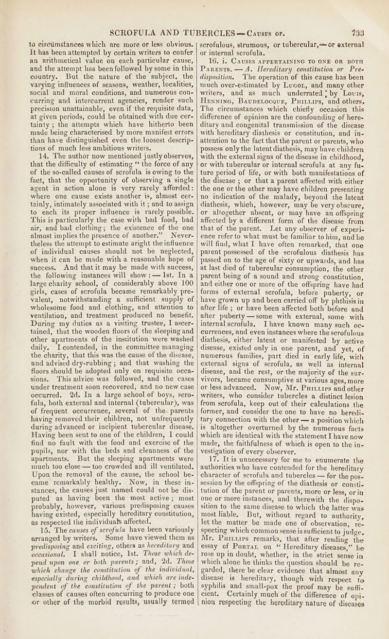 to circtimstances which are more or less obvious. It has been attempted by certain writers to confer an arithmetical value on each particular cause, and the attempt has been followed by some in this country. But the nature of the subject, the varying influences of seasons, weather, localities, social and moral conditions, and numerous con- curring and intercurrent agencies, render such precision unattainable, even if the requisite data, at given periods, could be obtained with due cer- tainty ; the attempts which have hitherto been made being characterised by more manifest errors than have distinguished even the loosest descrip- tions of much less ambitious writers. 14. The author now mentioned justly observes, that the difficulty of estimating “ the force of any of the so-called causes of scrofula is owing to the fact, that the opportunity of observing a single agent in action alone is very rarely afforded: where one cause exists another is, almost cer- tainly, intimately associated with it ; and to assign to each its proper influence is rarely possible. This is particularly the case with bad food, bad air, and bad clothing; the existence of the one almost implies the presence of another.” Never- theless the attempt to estimate aright the influence of individual causes should not be neglected, when it can be made with a reasonable hope of success. And that it may be made with success, the following instances will show:— Ist. In a large charity school, of considerably above 100 girls, cases of scrofula became remarkably pre- valent, notwithstanding a sufficient supply of wholesome food and clothing, and attention to ventilation, and treatment produced no benefit. During my duties as a visiting trustee, I ascer- tained, that the wooden floors of the sleeping and other apartments of the institution were washed daily. Icontended, in the committee managing the charity, that this was the cause of the disease, and advised dry-rubbing ; and that washing the floors should be adopted only on requisite occa- sions. This advice was followed, and the cases under treatment soon recovered, and no new case occurred. 2d. In a large school of boys, scro- fula, both external and internal (tubercular), was of frequent occurrence, several of the. parents having removed their children, not unfrequently during advanced or incipient tubercular disease. Having been sent to one of the children, I could find no fault with the food and exercise of the pupils, nor with the beds and cleanness of the apartments. But the sleeping apartments were much too close — too crowded and ill ventilated. Upon the removal of the cause, the school be- came remarkably healthy. . Now, in these in- stances, the causes just named could not be dis- puted as having been the most active; most probably, however, various predisposing causes having existed, especially hereditary constitution, as respected the individuals affected. 15. The causes of scrofula have been variously arranged by writers. Some have viewed them as predisposing and exciting, others as hereditary and occasional. I shall notice, Ist. Those which de- pend upon one or both parents ; and, 2d. Those which change the constitution of the individual, especially during childhood, and which are inde- pendent of the constitution of the parent ; both classes of causes often concuiring to produce one or other of the morbid results, usually termed 733 scrofulous, strumous, or tubercular, or external or internal scrofula. 16. 1. Causes APPERTAINING TO ONE OR BOTTI Parents. — A. Hereditary constitution or Pre disposition. ‘The operation of this cause has been much over-estimated by Lucot, and many other writers, and as much underrated ‘ by Louis, Henninc, Baupetocaur, Puiiiirs, and others. The cireumstances which chiefly occasion this difference of opinion are the confounding of here- ditary and congenital transmission of the disease with hereditary diathesis or constitution, and in- attention to the fact that the parent or parents, who possess only the latent diathesis, may have children with the external signs of the disease in childhood, or with tubercular or internal scrofula at any fu- ture period of life, or with both manifestations of the disease ; or that a parent affected with either the one or the other may have children presenting no indication of the malady, beyond the latent diathesis, which, however, may be very obscure, or altogether absent, or may have an offspring affected by a different form of the disease from that of the parent. Let any observer of experi- ence refer to what must be familiar to him, and he will find, what I have often remarked, that one parent possessed of the scrofulous diathesis has passed on to the age of sixty or upwards, and has at last died of tubercular consumption, the other parent being of a sound and strong constitution, and either one or more of the offspring have had forms of external scrofula, before puberty, or have grown up and been carried off by phthisis in after life ; or have been affected both before and after puberty—some with external, some with internal scrofula, Ihave known many such oc- currences, and even instances where the scrofulous diathesis, either latent or manifested by active disease, existed only in one parent, and yet, of numerous families, part died in early life, with external signs of scrofula, as well as internal disease, and the rest, or the majority of the sur- vivors, became consumptive at various ages, more or less advanced. Now, Mr. Purxutipes and other writers, who consider tubercles a distinct lesion from scrofula, keep out of their calculations the former, and consider the one to have no heredi- tary connection with the other — a position which is altogether overturned by the numerous facts which are identical with the statement I have now made, the faithfulness of which is open to the in- vestigation of every observer. 17. It is unnecessary for me to enumerate the authorities who have contended for the hereditary character of scrofula and tubercles — for the pos- session by the offspring of the diathesis or consti- tution of the parent or parents, more or less, or in one or more instances, and therewith the dispo- sition to the same disease to which the latter was most liable. But, without regard to authority, let the matter be made one of observation, re- specting which common sense is sufficient to judge. Mr. Puitties remarks, that after reading the essay of Porrat on “ Hereditary diseases,” he rose up in doubt, whether, in the strict sense in which alone he thinks the question should be re- garded, there be clear evidence that almost any disease is hereditary, though with respect to syphilis and small-pox the proof may be suffi- cient. Certainly much of the difference of opi- nion respecting the hereditary nature of diseases