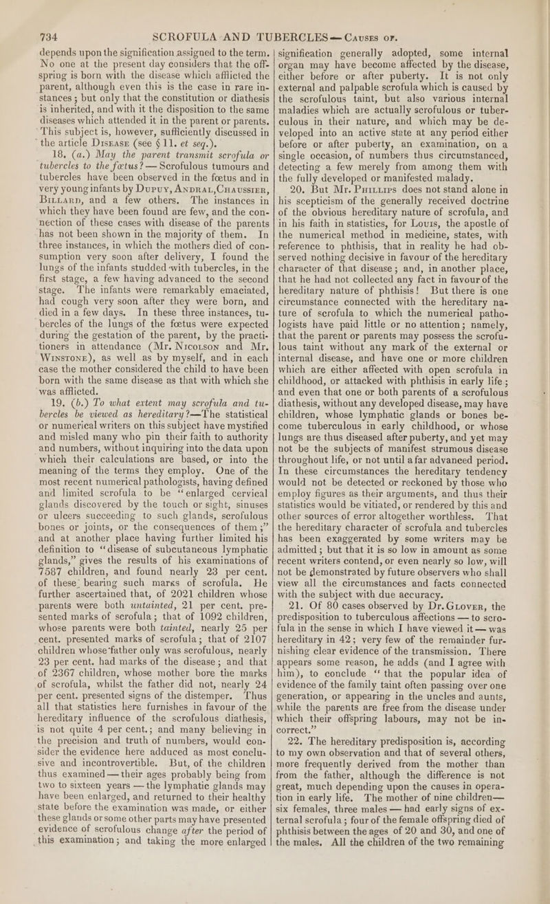 depends upon the signification assigned to the term. No one at the present day considers that the off- spring is born with the disease which afflicted the parent, although even this is the case in rare in- stances ; but only that the constitution or diathesis is inherited, and with it the disposition to the same diseases which attended it in the parent or parents. This subject is, however, sufficiently discussed in ‘the article Disrasr (see §11. et seq.). _ 18, (a.) May the parent transmit scrofula or tubercles to the fetus? — Scrofulous tumours and tubercles have been observed in the foetus and in very young infants by Dupuy, Anprat,Cuaussirr, Bittarp, and a few others. The instances in which they have been found are few, and the con- nection of these cases with disease of the parents has not been shown in the majority of them. In three instances, in which the mothers died of con- sumption very soon after delivery, I found the lungs of the infants studded -with tubercles, in the first stage, a few having advanced to the second stage. The infants were remarkably emaciated, had cough very soon after they were born, and died in a few days. In these three instances, tu- bercles of the lungs of the foetus were expected during the gestation of the parent, by the practi- tioners in attendance (Mr. Nicotson and Mr. Winstone), as well as by myself, and in each case the mother considered the child to have been born with the same disease as that with which she was afflicted. 19. (b.) To what extent may scrofula and tu- bercles be viewed as hereditary?—The statistical or numerical writers on this subject have mystified and misled many who pin their faith to authority and numbers, without inquiring into the data upon which their calculations are based, or into the meaning of the terms they employ. One of the most recent numerical pathologists, having defined and limited scrofula to be “enlarged cervical glands discovered by the touch or sight, sinuses or ulcers succeeding to such glands, scrofulous bones or joints, or the consequences of them ;” and at another place having further limited his definition to ‘disease of subcutaneous lymphatic glands,” gives the results of his examinations of 7587 children, and found nearly 23 per cent. of these’ bearing such marks of scrofula. He further ascertained that, of 2021 children whose parents were both untuinted, 21 per cent. pre- sented marks of scrofula; that of 1092 children, whose parents were both tainted, nearly 25 per cent. presented marks of scrofula; that of 2107 children whose ‘father only was scrofulous, nearly 23 per cent. had marks of the disease; and that of 2367 children, whose mother bore the marks of scrofula, whilst the father did not, nearly 24 per cent. presented signs of the distemper. Thus all that statistics here furnishes in favour of the hereditary influence of the scrofulous diathesis, is not quite 4 per cent.; and many believing in the precision and truth of numbers, would con- sider the evidence here adduced as most conclu- sive and incontrovertible. But, of the children thus examined — their ages probably being from two to sixteen years — the lymphatic glands may have been enlarged, and returned to their healthy state before the examination was made, or either these glands orsome other parts may have presented evidence of scrofulous change after the period of _this examination; and taking the more enlarged signification generally adopted, some internal organ may have become affected by the disease, either before or after puberty. It is not only external and palpable scrofula which is caused by the scrofulous taint, but also various internal maladies which are actually scrofulous or tuber- culous in their nature, and which may be de- veloped into an active state at any period either before or after puberty, an examination, on a single occasion, of numbers thus circumstanced, detecting a few merely from among them with the fully developed or manifested malady. 20. But Mr. Puriires does not stand alone in his scepticism of the generally received doctrine of the obvious hereditary nature of scrofula, and in his faith in statistics, for Louis, the apostle of the numerical method in medicine, states, with reference to phthisis, that in reality he had ob- served nothing decisive in favour of the hereditary character of that disease ; and, in another place, that he had not collected any fact in favour of the hereditary nature of phthisis! But there is one circumstance connected with the hereditary na- ture of serofula to which the numerical patho- logists have paid little or no attention; namely, that the parent or parents may possess the scrofu- lous taint without any mark of the external or internal disease, and have one or more children which are either affected with open scrofula in childhood, or attacked with phthisis in early life ; and even that one or both parents of a scrofulous diathesis, without any developed disease, may have children, whose lymphatic glands or bones be- come tuberculous in early childhood, or whose lungs are thus diseased after puberty, and yet may not be the subjects of manifest strumous disease throughout life, or not until a far advanced period. In these circumstances the hereditary tendency would not be detected or reckoned by those who employ figures as their arguments, and thus their statistics would be vitiated, or rendered by this and other sources of error altogether worthless. That the hereditary character of scrofula and tubercles has been exaggerated by some writers may be admitted ; but that it is so low in amount as some recent writers contend, or even nearly so low, will not be demonstrated by future observers who shall view all the circumstances and facts connected with the subject with due accuracy. 21. Of 80 cases observed by Dr.Gtover, the predisposition to tuberculous affections — to scro- fula in the sense in which I have viewed it — was hereditary in 42; very few of the remainder fur- nishing clear evidence of the transmission. There appears some reason, he adds (and I agree with him), to conclude ‘ that the popular idea of evidence of the family taint often passing over one generation, or appearing in the uncles and aunts, while the parents are free from the disease under which their offspring labours, may not be in- correct.” 22. The hereditary predisposition is, according to my own observation and that of several others, more frequently derived from the mother than from the father, although the difference is not great, much depending upon the causes in opera- tion in early life. The mother of nine children— six females, three males — had early signs of ex- ternal scrofula; four of the female offspring died of phthisis between the ages of 20 and 30, and one of the males. All the children of the two remaining