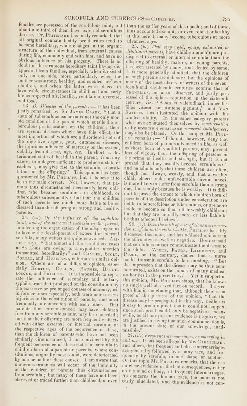 females are possessed of the scrofulous taint, and about one third of them have external scrofulous disease. Dr, Prircuarp has justly remarked, that all original connate bodily peculiarities tend to become hereditary, while changes in the organic structure of the individual, from external causes during life, commonly end with him, and have no obvious influence on his progeny. There is no doubt of the strumous hereditary taint having dis- appeared from families, especially when it existed only on one side, more particularly when the mother was strong, healthy, and suckled her own children, and when the latter were placed in favourable circumstances in childhood and early life as respected air, locality, ventilation, exercise, and food. 23. B. Diseases of the parents. — It has been justly remarked by Sir James Cuarx, “that a state of tuberculous cachexia is not the only mor- bid condition of the parent which entails the tu- berculous predisposition on the children ; there are several diseases which have this effect, the most important of which are a disordered state of the digestive organs, gout, cutaneous diseases, the injurious influence of mercury on the system, debility from disease, age, &amp;e. In short, a de- teriorated state of health in the parent, from any cause, to a degree sufficient to produce a state of cachexia, may give rise to the scrofulous consti- tution in the offspring.” This opinion has been questioned by Mr. Puriurrs, but I believe it to be in the main correct. Not, however, that pa- rents thus circumstanced necessarily have chil- dren who became scrofulous in childhood, or tuberculous subsequently ; but that the children of such parents are much more liable to be so diseased than the offspring of strong and healthy parents. 24. (a.) Of the influence of the syphilitic taint, and of the mercurial cachexia in the parent, in affecting the organization of the offspring so as to favour the development of external or internal scrofula, many writers are quite convinced. Att- BERT Says, ‘‘ that almost all the serofulous cages at St. Louis are owing to a syphilitic infection transmitted hereditarily ;” and Campgr, Sroxt, Porta, and Hurevanp, entertain a similar opi- nion, Others are of a different opinion, espe- cially Kortum, Cutten, Baumes, Bavupe- Locauk, and Purtirps. It is impossible to sepa- rate the influence of secondary and _ tertiary syphilis from that produced on the constitution by the excessive or prolonged courses of mercury, as, in former times especially, both were more or less injurious to the constitution of parents, and most frequently in connection with each other. That parents thus circumstanced may have children free from any scrofulous taint may be conceded ; but that their offspring are more frequently affect- ed with either external or internal scrofula, at the respective ages of the occurrence of these, than the children of parents who have not been similarly circumstanced, I am convinced by the frequent occurrence of these states of scrofula in children born of a parent or parents, whose con- stitutions, originally most sound, were deteriorated by one or both of these causes. I am aware that numerous instances will occur of the immunity of the children of parents thus circumstanced from scrofula ; but many of these have not been observed or traced further than childhood, or even 2735 than the earlier years of this epoch ; and of those, thus accounted exempt, or even robust or healthy at this period, many become tuberculous at more advanced ages. 25. (b.) That very aged, gouty, exhausted, or debilitated parents, have children much*more pre- disposed to external or internal scrofula than the offspring of healthy, mature, or young parents, has been asserted by many, and denied by some. It is more generally admitted, that the children of such parents are delicate; but the opinions of many of the most observant writers of the seven- teenth and eighteenth centuries confirm that of Fernetivs, no mean observer, and justly pos- sessed of the highest reputation in the sixteenth century, viz. “‘Senes et valetudinarii imbecilles filios vitiosa constitutione gignunt;” and Van Swisten has illustrated the opinion with his wonted ability. In the same category parents who have exhausted themselves by masturbation or by premature or excessive venereal indulgences, may also be placed. On this subject Mr. Puri- Lips remarks :—=‘‘ J do not, however, deny that children born of parents advanced in life, as well as those born of youthful parents, may present less of vigour, than the offspring of persons in the prime of health and strength, but it is not proved that they usually become scrofulous: ” and he admits only that these children are often, though not always, weakly, and that a weakly child, placed under unfavourable circumstances, is more likely to suffer from scrofula than a strong one, but simply because he is weakly. It is diffi- cult to prove the extent to which children born of parents of the description under consideration are liable to be scrofulous or tuberculous, or are more liable to become so than other weakly children ; but that they are actually more or less liable to be thus affected I believe. 26. (c.) Does the milk of a scrofulous nurse occa sion scrofula in the child ?—Mr. Purrzipes has ably discussed this topic, and has adduced opinions in the affirmative as well as negative. Borpsv said that serofulous nurses communicate the disease to the child. Whurrs, Faure, Latoverrr, and Pusox, on the contrary, denied that a nurse could transmit scrofula to her nursling. “ But the impression that the disease may be thus com- municated, exists on the minds of many medical authorities in the presentday.” Yet in support of this opinion, Mr. Pariires states, that he knows no single well-observed fact on record. I agree with him in concluding that, although there is no proof of the justness of the opinion, “that the disease may be propagated in this way, neither is it easy to procure proof that it could not happen, since such proof could only be negative 3; mean- while, as all our present evidence is negative, we are justified in saying that such communication is, in the present state of our knowledge, inad- missible.” 27.(d.) Frequent antermarriages, or marrying in and in.—It has been alleged by Mr. Carmicu arr and others, that frequent and close intermarriages are generally followed by a puny race, and fre- quently by scrofula, in one shape or another. On this topic Mr. Puririrs remarks, that there is no clear evidence of the bad consequences, either on the mind or body, of frequent intermarriages, As concerns the human race, the point is not easily elucidated, and the evidence is not con-