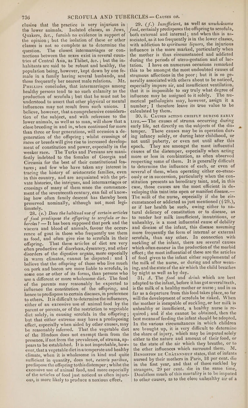 clusive that the practice is very injurious in the lower animals. Isolated classes, as Jews, Quakers, &amp;c., furnish no evidence in support of the opinion; but the isolation of these or other classes is not so complete as to determine the question. The closest intermarriages or con- nections between the sexes exist in several coun- tries of Central Asia, as Thibet, &amp;c. ; but the in- habitants are said to be robust and healthy, the population being, however, kept down by one fe- male in a family having several husbands, and those frequently her nearest male relations. Mr. Puituips concludes, that intermarriages among healthy persons tend to no such calamity as the production of scrofula; but that he must not be understood to assert that other physical or mental influences may not result from such unions. I believe, however, that a comprehensive considera- tion of the subject, and with reference to the lower animals, as wellas to man, will show that a close breeding in and in, when continued for more than three or four generations, will occasion a de- generation of the offspring ; whilst crossings of races or breeds will give rise to increased develop- ment of constitution and power, especially in the weaker race. The Turks and Persians are mani- festly indebted to the females of Georgia and Circassia for the best of their constitutional fea- tures; and few who have taken any interest in tracing the history of aristocratic families, even in this country, and are acquainted with the pri- vate histories, the intrigues, and intermarriages or crossings of many of them since the commence- ment of the seventeenth century, can fail of know- ing how often family descent has thereby been preserved nominally, although not , most legi- timately. 28. (e.) Does the habitual use of certain articles of food predispose the offspring to scrofula or tu- bercles? — It has been supposed that pork and the viscera and blood of animals, favour the occur- rence of gout in those who frequently use them as food, and often give rise to scrofula in their offspring. That these articles of diet are very often productive of diarrhoea, dysentery, and other disorders of the digestive organs, more especially in warm climates, cannot be disputed: and I believe that the offspring of those who live much on pork and bacon are more liable to scrofula, in some one or other of its forms, than persons who use a different or more wholesome diet. The food of the parents may reasonably be expected to influence the constitution of the offspring, and hence to predispose to certain diseases, in preference to others. Itis difficult to determine the influences, either of an excessive use of animal food by the parent or parents, or of the restriction to vegetable diet solely, in causing scrofula in the offspring ; but that either extreme may have a predisposing effect, especially when aided by other causes, may be reasonably inferred. That the vegetable diet of the Hindoos does not exempt them from the presence, if not from the prevalence, of struma, ap- pears to be established. It is not improbable, how- ever, thata vegetable diet in a temperate and healthy climate, when it is wholesome in kind and quite sufficient in quantity, does not, ceteris paribus, predispose the offspring to this distemper ; whilst the excessive use of animal food, and more especially of the articles of food just noticed as often injuri- ous, is more likely to produce a noxious effect. 29. (f.) Insufficient, as well as wnwholesome food, certainly predisposes the offspring to scrofula, both external and internal; and when this is as- sociated, as it too frequently is in the lower classes, with addiction to spirituous liquors, the injurious influence is the more marked, particularly when the mother is thus circumstanced and addicted during the periods of utero-gestation and of lac- tation. I have on numerous occasions remarked this to be amongst the most undoubted causes of strumous affections in the poor; but it is so ge- nerally associated with others about to be noticed, especially impure air, and insufficient ventilation, that it is impossible to say truly what degree of influence may be assigned to it solely. The nu- merical pathologists may, however, assign it a number; I therefore leave its true value to be calculated by them. 30. ii. CAUSES ACTING CHIEFLY DURING EARLY LIFE.— The causes of struma occurring during early life, act directly on the subjects of the dis- temper. These causes may be in operation dur- ing infancy solely, or during later childhood, or not until puberty,’ or even not until after this epoch. They are amongst the most influential causes of the distemper, especially when acting more or Jess in combination, as often observed respecting some of them. It is generally difficult to determine the influence of each, or even of several of them, when operating either co-etane- ously or in succession, particularly when the con- stitution presents an hereditary taint, and, in this case, those causes are the most efficient in de- veloping this taintinto open or manifest disease.— The milk of the nurse, especially if she be cir- cumstanced or addicted as just mentioned ($ 29.), or if her health be such, owing either to na- tural delicacy of constitution or to disease, as to render her milk insufficient, innutritious, or unhealthy, is a most influential cause of debility and disease of the infant, this disease assuming more frequently the form of internal or external scrofula, than any other. In connection with suckling of the infant, there are several causes which often concur in the production of the morbid effect ; the most influential of these are the articles of food given to the infant either supplemental of the milk of the nurse, or during and after wean- ing, and the state of the air which the child breathes by night as well as by day. 31. A. The food and drink which are best adapted to the infant, before it has got several teeth, is the milk of a healthy mother or nurse ; and in as far as a departure from this food takes place, so far will the development of scrofula be nsked. When the mother is incapable of suckting, or her milk is unhealthy or insufficient, a healthy nurse is re- quired ; and if she cannot be obtained, then the best means of feeding the infant should be adopted. In the various circumstances in which children are brought up, it is very difficult to determine the share of injury, which may be imputed solely either to the nature and amount of their food, or to the state of the air which they breathe, or to the other influences which surround them. M. Benoisron DE Cn AraNNevr States, that of infants nursed by their mothers in Paris, 18 per cent. die in the first year, and that of those suckled by strangers, 29 per cent. die in the same time, Doubtless much of this mortality is to be imputed to other causes, as to the close unhealthy air of a