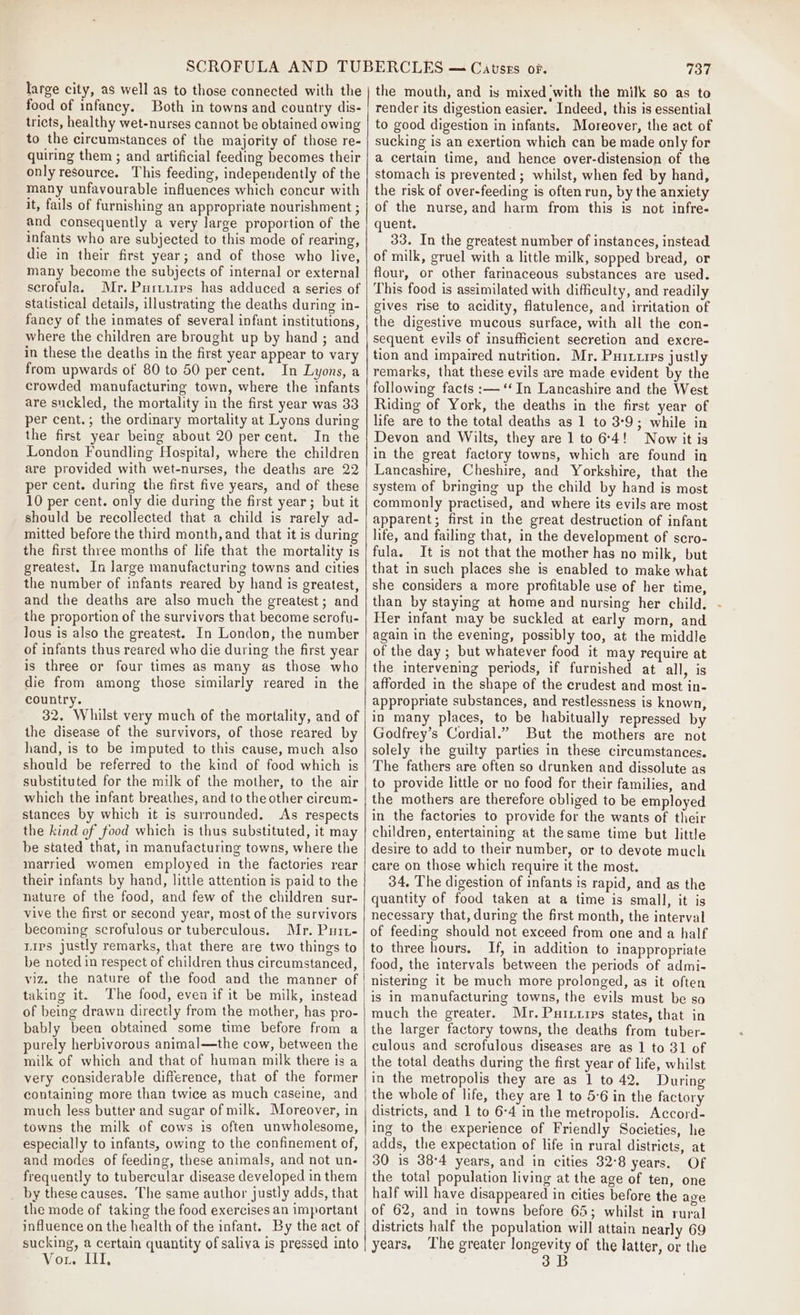 large city, as well as to those connected with the food of infancy. Both in towns and country dis- tricts, healthy wet-nurses cannot be obtained owing to the circumstances of the majority of those re- quiring them ; and artificial feeding becomes their only resource. This feeding, independently of the many unfavourable influences which concur with it, fails of furnishing an appropriate nourishment ; and consequently a very large proportion of the infants who are subjected to this mode of rearing, die in their first year; and of those who live, many become the subjects of internal or external serofula. Mr. Purtuirs has adduced a series of statistical details, illustrating the deaths during in- fancy of the inmates of several infant institutions, where the children are brought up by hand ; and in these the deaths in the first year appear to vary from upwards of 80 to 50 per cent. In Lyons, a crowded manufacturing town, where the infants are suckled, the mortality in the first year was 33 per cent.; the ordinary mortality at Lyons during the first year being about 20 percent. In the London Foundling Hospital, where the children are provided with wet-nurses, the deaths are 22 per cent. during the first five years, and of these 10 per cent. only die during the first year; but it should be recollected that a child is rarely ad- mitted before the third month, and that it is during the first three months of life that the mortality is greatest. In large manufacturing towns and cities the number of infants reared by hand is greatest, and the deaths are also much the greatest; and the proportion of the survivors that become scrofu- lous is also the greatest. In London, the number of infants thus reared who die during the first year is three or four times as many as those who die from among those similarly reared in the country. 32. Whilst very much of the mortality, and of the disease of the survivors, of those reared by hand, is to be imputed to this cause, much also should be referred to the kind of food which is substituted for the milk of the mother, to the air which the infant breathes, and to the other cireum- stances by which it is surrounded. As respects the kind of food which is thus substituted, it may be stated that, in manufacturing towns, where the married women employed in the factories rear their infants by hand, littie attention is paid to the nature of the food, and few of the children sur- vive the first or second year, most of the survivors becoming scrofulous or tuberculous. Mr. Puit- Lips justly remarks, that there are two things to be noted in respect of children thus circumstanced, viz. the nature of the food and the manner of taking it. The food, even if it be milk, instead of being drawn directly from the mother, has pro- bably been obtained some time before from a purely herbivorous animal—the cow, between the milk of which and that of human milk there is a very considerable difference, that of the former containing more than twice as much caseine, and towns the milk of cows is often unwholesome, especially to infants, owing to the confinement of, and modes of feeding, these animals, and not un- frequently to tubercular disease developed in them _ by these causes. The same author justly adds, that the mode of taking the food exercises an important influence on the health of the infant. By the act of sucking, a certain quantity of saliva is pressed into Vor. Il, 737 the mouth, and is mixed with the milk so as to render its digestion easier. Indeed, this is essential to good digestion in infants. Moreover, the act of sucking is an exertion which can be made only for a certain time, and hence over-distension of the stomach is prevented; whilst, when fed by hand, the risk of over-feeding is often run, by the anxiety of the nurse, and harm from this is not infre- quent. 33. In the greatest number of instances, instead of milk, gruel with a little milk, sopped bread, or flour, or other farinaceous substances are used. This food is assimilated with difficulty, and readily gives rise to acidity, flatulence, and irritation of the digestive mucous surface, with all the con- sequent evils of insufficient secretion and excre- tion and impaired nutrition. Mr. Puixrirs justly remarks, that these evils are made evident by the following facts :—‘‘In Lancashire and the West Riding of York, the deaths in the first year of life are to the total deaths as 1 to 3:9; while in Devon and Wilts, they are 1 to 6:4! Now it is in the great factory towns, which are found in Lancashire, Cheshire, and Yorkshire, that the system of bringing up the child by hand is most commonly practised, and where its evils are most apparent; first in the great destruction of infant life, and failing that, in the development of scro- fula. It is not that the mother has no milk, but that in such places she is enabled to make what she considers a more profitable use of her time, than by staying at home and nursing her child. Her infant may be suckled at early morn, and again in the evening, possibly too, at the middle of the day; but whatever food it may require at the intervening periods, if furnished at all, is afforded in the shape of the crudest and most in- appropriate substances, and restlessness is known, in many places, to be habitually repressed by Godfrey’s Cordial.” But the mothers are not solely the guilty parties in these circumstances. The fathers are often so drunken and dissolute as to provide little or no food for their families, and the mothers are therefore obliged to be employed in the factories to provide for the wants of their children, entertaining at the same time but little desire to add to their number, or to devote much care on those which require it the most. 34, The digestion of infants is rapid, and as the quantity of food taken at a time is small, it is necessary that, during the first month, the interval of feeding should not exceed from one and a half to three hours. If, in addition to inappropriate food, the intervals between the periods of admi- nistering it be much more prolonged, as it often is in manufacturing towns, the evils must be so much the greater. Mr. Purxuips states, that in the larger factory towns, the deaths from tuber- culous and scrofulous diseases are as 1 to 31 of the total deaths during the first year of life, whilst in the metropolis they are as 1 to 42. During the whole of life, they are 1 to 56 in the factory ing to the experience of Friendly Societies, he adds, the expectation of life in rural districts, at 30 is 38°4 years, and in cities 32-8 years. Of the total population living at the age of ten, one half will have disappeared in cities before the age of 62, and in towns before 64; whilst in rural districts half the population will attain nearly 69 years, The greater longevity of the latter, or the 3B ¢