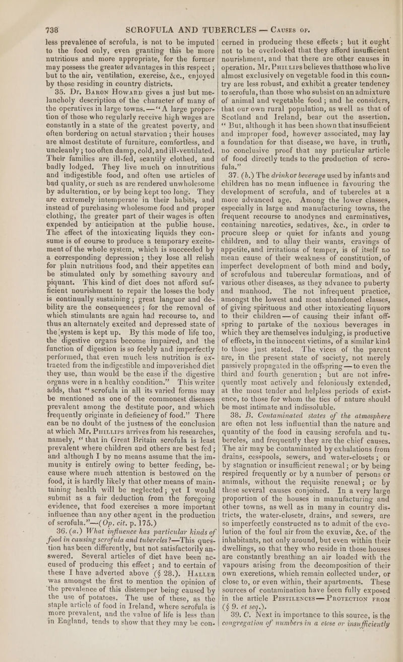 less prevalence of scrofula, is not to be imputed to the food only, even granting this be more nutritious and more appropriate, for the former may possess the greater advantages in this respect ; but to the air, ventilation, exercise, &amp;c., enjoyed by those residing in country districts. 35. Dr. Baron Howarp gives a just but me- lancholy description of the character of many of the operatives in large towns. —‘‘ A large propor- tion of those who regularly receive high wages are constantly in a state of the greatest poverty, and often bordering on actual starvation ; their houses are almost destitute of furniture, comfortless, and uncleanly ; too often damp, cold, and ill-ventilated. Their families are ill-fed, scantily clothed, and badly lodged. They live much on innutritious and indigestible food, and often use articles of bad quality, or such as are rendered unwholesome by adulteration, or by being kept too long. They are extremely intemperate in their habits, and instead of purchasing wholesome food and proper clothing, the greater part of their wages is often expended by anticipation at the public house. The effect of the intoxicating liquids they con- sume is of course to produce a temporary excite- ment of the whole system, which is succeeded by a corresponding depression; they lose all relish for plain nutritious food, and their appetites can be stimulated only by something savoury and piquant. This kind of diet does not afford suf- ficient nourishment to repair the losses the body is continually sustaining ; great languor and de- bility are the consequences ; for the removal of which stimulants are again had recourse to, and thus an alternately excited and depressed state of the {system is kept up. By this mode of life too, the digestive organs become impaired, and the function of digestion is so feebly and imperfectly performed, that even much less nutrition is ex- tracted from the indigestible and impoverished diet they use, than would be the case if the digestive organs were in a healthy condition.” This writer adds, that “scrofula in all its varied forms may be mentioned as one of the commonest diseases prevalent among the destitute poor, and which frequently originate in deficiency of food.” There can be no doubt of the justness of the conclusion at which Mr. Puittrps arrives from his researches, namely, ‘‘ that in Great Britain scrofula is least prevalent where children and others are best fed ; and although I by no means assume that the im- munity is entirely owing to better feeding, be- cause where much attention is bestowed on the food, it is hardly likely that other means of main- taining health will be neglected; yet I would submit as a fair deduction from the foregoing evidence, that food exercises a more important influence than any other agent in the production of scrofula.”—(Op. cit. p. 175.) 36, (a.) What influence has particular kinds of food in causing scrofula and tubercles?—This ques- tion has been differently, but not satisfactorily an- swered. Several articles of diet have been ac- cused of producing this effect ; and to certain of these I have adverted above (§ 28.). Hatter was amongst the first to mention the opinion of ‘the prevalence of this distemper being caused by the use of potatoes. The use of these, as the staple article of food in Ireland, where serofula is more prevalent, and the value of life is less than in England, tends to show that they may be cone- cerned in producing these effects ; but it ought not to be overlooked that they afford insufficient nourishment, and that there are other causes in operation. Mr. Puriuips believes thatthose who live almost exclusively on vegetable food in this coun- try are less robust, and exhibit a greater tendency to scrofula, than those who subsist on an admixture of animal and vegetable food ; and he considers, that our own rural population, as well as that of Scotland and Ireland, bear out the assertion. “ But, although it has been shown that insufhcient and improper food, however associated, may lay a foundation for that disease, we have, in truth, no conclusive proof that any particular article of food directly tends to the production of scro- fula.” 37. (b.) The drinkor beverage used by infants and children has no mean influence in favouring the development of scrofula, and of tubercles at a more advanced age. Among the lower classes, especially in large and manufacturing towns, the frequent recourse to anodynes and carminatives, containing narcotics, sedatives, &amp;c., in order to procure sleep or quiet for infants and young children, and to allay their wants, cravings of appetite, and irritations of temper, is of itself no mean cause of their weakness of constitution, of imperfect development of both mind and body, of scrofulous and tubercular formations, and of various other diseases, as they advance to puberty and manhood. The not infrequent practice, amongst the lowest and most abandoned classes, of giving spirituous and other intoxicating liquors to their children—of causing their infant off- spring to partake of the noxious beverages in which they are themselves indulging, is productive of effects, in the innocent victims, of a similar kind to those just stated. The vices of the parent are, in the present state of society, not merely passively propagated in the offspring —to even the third and fourth generation; but are not infre- quently most actively and feloniously extended, at the most tender and helpless periods of exist- ence, to those for whom the ties of nature should be most intimate and indissoluble. 38. B. Contaminated states of the atmosphere are often not less influential than the nature and quantity of the food in causing scrofula and tu- bercles, and frequently they are the chief causes. The air may be contaminated by exhalations from drains, cesspools, sewers, and water-closets ; or by stagnation or insufficient renewal ; or by being respired frequently or by a number of persons or animals, without the requisite renewal; or by these several causes conjoined. In a very large proportion of the houses in manufacturing and other towns, as well as in many in country dis- tricts, the water-closets, drains, and sewers, are so imperfectly constructed as to admit of the evo- lution of the foul air from the exuvie, &amp;c. of the inhabitants, not only around, but even within their dwellings, so that they who reside in those houses are constantly breathing an air loaded with the vapours arising from the decomposition of their own excretions, which remain collected under, or close to, or even within, their apartments. These sources of contamination have been fully exposed in the article PrstiLeNncEs— PROTECTION FROM (§ 9. et seq.). 39. C. Next in importance to this source, is the congregation of numbersin a close or insufficiently