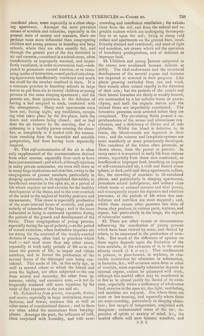 ing apartment. Amongst the most prevalent causes of scrofula and tubercles, especially in the present state of society and manners, there are pethaps none more influential than congregating children and young persons in boarding and large schools, where they are often scantily fed, and through the greater part of the day restricted in air and exercise,—confined in aschool-room, often insufficiently or improperly warmed, and imper- fectly ventilated, in order to economise fuel,—sub- jected to premature mental exertion, or to cram- ming modes of instruction ,—and packed intosleep- ing apartments insufficiently ventilated and much too small for the number confined in them, It is a common practice in boarding schools in large towns to put from six to twenty children or young persons in the same sleeping apartment; and the having a bed assigned to each, contented with the arrangement. Many such apartments even have not, during night, any ventilation, except- ing what takes place by the fire-place, both the doors and windows being closed; and so foul does the air become by the morning, that it is sickening to a healthy person entering the cham- ber, so completely is it loaded with the emana- tions resulting from the insensible and sensible perspiration, and from having been repeatedly respired. 40. This self-contamination of the air is often only supplemental of the contaminations derived from other sources, especially from such as have been just mentioned ; and which, although injurious in many private seminaries, are even still more so in many large institutions and charities, owing to the congregation of greater numbers, particularly in sleeping apartments, to ill-regulated diet-tables, to insufficient exercise in the open air, at a period of life which requires air and exercise for the healthy development of the frame, and to the over-exertion of the mind to the neglect of healthy pastimes and amusements. This cause is especially productive of the more internal forms of scrofula, and parti- cularly of tubercles of the lungs ; and is the more influential as being in continued operation during the periods of the growth and development of the frame. These congregations of young persons, especially during the age of puberty,—at the period of sexual evolution, when instinctive impulses are too strong for the controul of the weakly-exerted dictates of reason, often lead to practices which tend — and tend more than any other cause, especially at such early periods of life—to ex- haust the powers of life, to impair and vitiate nutrition, and to favour the production of the several forms of the distemper now being con- sidered. This mode of life, at this early age, as well as several others to which the lowest and even the highest, are often subjected — the one from misery and necessity, the other from ig- norance, vanity, and excessive care, —is not in- frequently rendered still more injurious by the want of due exposure to the sun and air. 41. Exvhalations from privies, cess-pools, drains, and sewers, especially in large institutions, manu- factories, and towns, occasion this as well as other states of constitutional disease ; and to these are often added the emanations from burying- places. Amongst the poor, the influence of cold, often conjoined with humidity, and with over- 739 tions from the soil, and from the animal and ve- getable matters which are undergoing decomposi- tion in or upon the soil; living in damp cold cellars and apartments on the ground floor, insuf- ficiently drained and ventilated ; and want of light and sunshine, are causes which aid the operation of hereditary predisposition, and of deficient or improper food. 42. Children and young persons subjected to the causes now mentioned become delicate or sickly. The vital endowment and the structural development of the several organs and textures are impaired or arrested in their progress. Like plants growing excluded from sun and wind, their vessels often extend rapidly in the direction of their axis; but the parietes of the vessels and their lateral branches are thinly or weakly formed, are surrounded by a lax cellular tissue or paren- chyma, and both the organic nerves and the animal fibres are imperfectly constituted. The formative processes seem arrested before they are completed. The circulating fluids present a su- perabundance of the serous and albuminous con stituents, and a deficiency of fibrine and of red- globules. Whilst the blood is defective in its crasis, the blood-vessels are impaired in their tone; and the veinous and lymphatic systems are more manifestly or more prominently developed. This condition of the frame often proceeds, as shown above, from the parent or parents. In many cases it is acquired in early life from various causes, especially from those now mentioned, as insufficient or improper food, breathing an impure or self-contaminated air, a cold and humid atmo- sphere, or dark, cold and damp apartments, cellars, &amp;c., the crowding of numbers in ill-ventilated places, and particularly in sleeping apartments, premature sexual indulgences, and solitary vices which waste or exhaust nervous and vital power, and consequently impair the digestive and nutritive processes, at the periods of life when due assi- milation and nutrition are most required ; and, whilst these causes often generate this state of frame, they produce, in various parts, textures, and organs, but particularly in the lungs, the deposit of tubercular matter. 43. There are other causes or circumstances influencing the constitution of young persons which have been viewed by some, and denied by others, to be concerned in the production of scro- fula. But much of the difference of opinion on these topics depends upon the limitation of the term scrofula, or the extension of it, to the senses already stated (§ 4. et seq.). That confinement in prisons, in poor-houses, in asylums, in cha- ritable institutions for education or reformation, in factories, &amp;c., will occasion some form or other of scrofula, more especially tubercular deposits in internal organs, cannot be gainsayed with truth, although this morbid effect may be manifested in so few as to almost justify the denial of its exist- ence, especially where a sufficiency of wholesome food, exercise in the open air, due light, ventilation, and sunshine are enjoyed. But where these are more or less wanting, and especially where there are over-crowding, particularly in sleeping cham- bers; low ranges of temperature, conjoined with dampness ; contaminated states of the air; de- pression of spirits or anxiety of mind, &amp;c., the morbid effects will soon become manifest, and