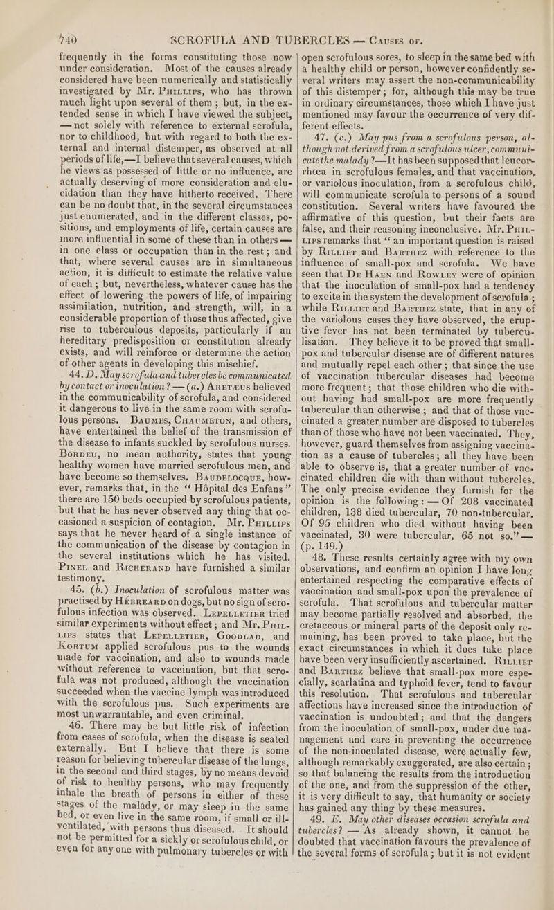 frequently ii the forms constituting those now under consideration. Most of the causes already considered have been numerically and statistically investigated by Mr. Puittres, who has thrown much light upon several of them ; but, in the ex- tended sense in which I have viewed the subject, —not solely with reference to external scrofula, nor to childhood, but with regard to both the ex- ternal and internal distemper, as observed at all periods of life,—I believe that several causes, which he views as possessed of little or no influence, are actually deserving of more consideration and elu- cidation than they have hitherto received. There can be no doubt that, in the several circumstances just enumerated, and in the different classes, po- sitions, and employments of life, certain causes are more influential in some of these than in others — in one class or occupation than in the rest; and that, where several causes are in simultaneous action, it is difficult to estimate the relative value of each; but, nevertheless, whatever cause has the effect of lowering the powers of life, of impairing assimilation, nutrition, and strength, will, in a considerable proportion of those thus affected, give rise to tuberculous deposits, particularly if an hereditary predisposition or constitution already exists, and will reinforce or determine the action of other agents in developing this mischief. 44. D. May scrofula and tubercles be communicated by contact or inoculation? —(a.) Areravs believed in the communicability of scrofula, and considered it dangerous to live in the same room with scrofu- lous persons. Baumrs, Cuaumeton, and others, have entertained the belief of the transmission of the disease to infants suckled by scrofulous nurses. Borpev, no mean authority, states that young healthy women have married scrofulous men, and have become so themselves. BaupELocaue, how- ever, remarks that, in the ‘* Hopital des Enfans ” there are 150 beds occupied by scrofulous patients, but that he has never observed any thing that oc- casioned a suspicion of contagion. Mr. Puruxres says that he never heard of a single instance of the communication of the disease by contagion in the several institutions which he has visited. Prnet and Ricueranp have furnished a similar testimony. 45. (b.) Inoculation of scrofulous matter was practised by Hesrearp on dogs, but no sign of scro- fulous infection was observed. LerrLierier tried similar experiments without effect ; and Mr. Purt- Lips states that Lreprnrerier, Gooviap, and Kortum applied scrofulous pus to the wounds wade for vaccination, and also to wounds made without reference to vaccination, but that scro- fula was not produced, although the vaccination succeeded when the vaccine lymph was introduced with the scrofulous pus. Such experiments are most unwarrantable, and even criminal. 46. There may be but little risk of infection from cases of scrofula, when the disease is seated externally. But I believe that there is some reason for believing tubercular disease of the lungs, in the second and third stages, by no means devoid of risk to healthy persons, who may frequently inhale the breath of persons in either of these Stages of the malady, or may sleep in the same bed, or even live in the same room, if small or ill- ventilated, ‘with persons thus diseased. . It should not be permitted for a sickly or scrofulous child, or even for any one with pulmonary tubercles or with open scrofulous sores, to sleep in the same bed with a healthy child or person, however confidently se- veral writers may assert the non-communicability of this distemper; for, although this may be true in ordinary circumstances, those whieh I have just mentioned may favour the occurrence of very dif- ferent effects. 47. (c.) May pus from a scrofulous person, al- though not derived from a scrofulous ulcer, communt- catethe malady ?—It has been supposed that leucor= thoea in scrofulous females, and that vaccination, or variolous inoculation, from a scrofulous child, will communicate scrofula to persons of a sound constitution, Several writers have favoured the affirmative of this question, but their faets are false, and their reasoning inconclusive. Mr. Patt- Lips remarks that ‘‘ an important question is raised by Rittrer and Barruez with reference to the influence of small-pox and scrofula. We have seen that De Harn and Row ey were of opinion that the inoculation of small-pox had a tendency to excite in the system the development of scrofula ; while Ritumr and Barruez state, that in any of the variolous cases they have observed, the erup- tive fever has not been terminated by tubercu- lisation. They believe it to be proved that small- pox and tubercular disease are of different natures and mutually repel each other; that since the use of vaccination tubercular diseases had become more frequent ; that those children who die with- out having had small-pox are more frequently tubercular than otherwise ; and that of those vac- cinated a greater number are disposed to tubercles than of those who have not been vaccinated. They, however, guard themselves from assigning vaccina- tion as a cause of tubercles; all they have been able to observe is, that a greater number of vac- cinated children die with than without tubercles. The only precise evidence they furnish for the opinion is the following: —Of 208 vaccinated children, 138 died tubercular, 70 non-tubercular. Of 95 children who died without having been vaccinated, 30 were tubercular, 65 not so.”’?— (p. 149.) 48. These results certainly agree with my own observations, and confirm an opinion I have long entertained respecting the comparative effects of vaccination and small-pox upon the prevalence of scrofula. That scrofulous and tubercular matter may become partially resolved and absorbed, the cretaceous or mineral parts of the deposit only re- maining, has been proved to take place, but the exact circumstances in which it does take place have been very insufficiently ascertained. Rivusr and Barruzz believe that small-pox more espe- cially, scarlatina and typhoid fever, tend to favour this resolution. That scrofulous and tubercular affections have increased since the introduction of vaccination is undoubted; and that the dangers from the inoculation of small-pox, under due ma- nagement and care in preventing the occurrence of the non-inoculated disease, were actually few, although remarkably exaggerated, are also certain ; so that balancing the results from the introduction of the one, and from the suppression of the other, it is very difficult to say, that humanity or society has gained any thing by these measures. 49, I}. May other diseases occasion scrofula and tubercles? — As already shown, it cannot be doubted that vaccination favours the prevalence of the several forms of scrofula ; but it is not evident