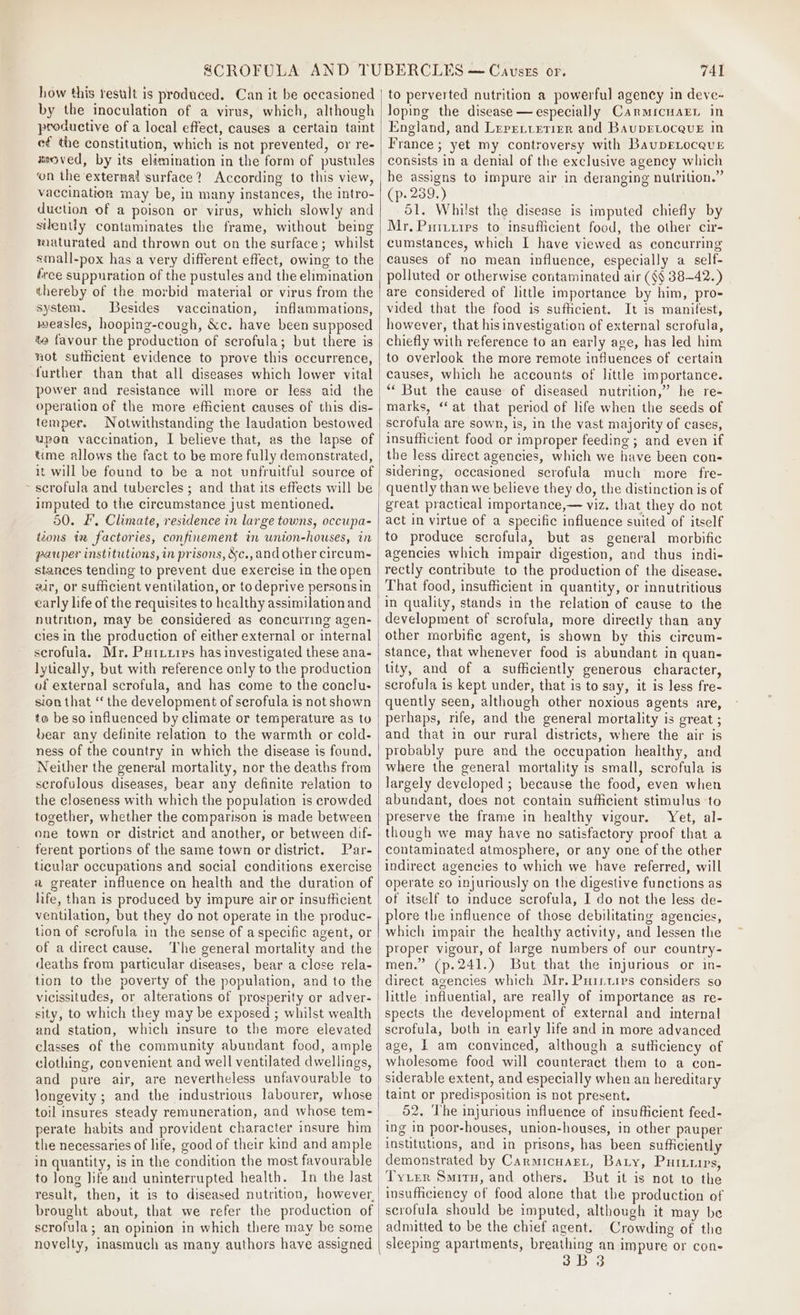 how this result is produced. Can it be occasioned by the inoculation of a virus, which, although productive of a local effect, causes a certain taint ef the constitution, which is not prevented, or re- xeoved, by its elimination in the form of pustules on the external surface? According to this view, vaccination may be, in many instances, the intro- duction of a poison or virus, which slowly and silently contaminates the frame, without being maturated and thrown out on the surface; whilst small-pox has a very different effect, owing to the ree suppuration of the pustules and the elimination thereby of the morbid material or virus from the system. Besides vaccination, inflammations, measles, hooping-cough, &amp;c. have been supposed to favour the production of scrofula; but there is not suthcient evidence to prove this occurrence, further than that all diseases which lower vital power and resistance will more or less aid the operation of the more efficient causes of this dis- temper. Notwithstanding the laudation bestowed upon vaccination, I believe that, as the lapse of time allows the fact to be more fully demonstrated, it will be found to be a not unfruitful source of ~ scrofula and tubercles ; and that its effects will be imputed to the circumstance just mentioned. 50. £, Climate, residence in large towns, occupa- izons iw factories, confinement in union-houses, in pauper institutions, in prisons, &amp;c.,and other circum~ stances tending to prevent due exercise in the open air, or sufficient ventilation, or to deprive persons in early life of the requisites to healthy assimilation and nutrition, may be considered as concurring agen- cies in the production of either external or internal scrofula. Mr. Pututips has investigated these ana- lytically, but with reference only to the production of external scrofula, and has come to the conclu- sion that ‘‘ the development of scrofula is not shown to beso influenced by climate or temperature as to bear any definite relation to the warmth or cold- ness of the country in which the disease is found. Neither the general mortality, nor the deaths from scrofulous diseases, bear any definite relation to the closeness with which the population is crowded together, whether the comparison is made between one town or district and another, or between dif- ferent portions of the same town or district. Par- ticular occupations and social conditions exercise a greater influence on health and the duration of life, than is produced by impure air or insufficient ventilation, but they do not operate in the produc- tion of scrofula in the sense of a specific agent, or of a direct cause. The general mortality and the deaths from particular diseases, bear a close rela- tion to the poverty of the population, and to the vicissitudes, or alterations of prosperity or adver- sity, to which they may be exposed ; whilst wealth and station, which insure to the more elevated classes of the community abundant food, ample clothing, convenient and well ventilated dwellings, and pure air, are nevertheless unfavourable to longevity ; and the industrious labourer, whose toil insures steady remuneration, and whose tem- perate habits and provident character insure him to long life and uninterrupted health. In the last brought about, that we refer the production of scrofula; an opinion in which there may be some novelty, inasmuch as many authors have assigned 741 to perverted nutrition a powerful agency in deve~ loping the disease —especially Carmicuarn in England, and Lererietier and BaupELocevE in France ; yet my controversy with BaupELocevE consists in a denial of the exclusive agency which he assigns to impure air in deranging nutrition.” (p. 239.) 51. Whilst the disease is imputed chiefly by Mr. Puiuiirs to insufficient food, the other cir- cumstances, which I have viewed as concurring causes of no mean influence, especially a self- polluted or otherwise contaminated air (§§ 38—42.) are considered of little importance by him, pro- vided that the food is sufficient. It is manifest, however, that his investigation of external scrofula, chiefly with reference to an early age, has led him to overlook the more remote influences of certain causes, which he accounts of little importance. “ But the cause of diseased nutrition,” he re- marks, ‘at that period of life when the seeds of scrofula are sown, is, in the vast majority of cases, insufficient food or improper feeding ; and even if the less direct agencies, which we have been con- sidering, occasioned scrofula much more fre- quently than we believe they do, the distinction is of great practical importance,— viz. that they do not act in virtue of a specific influence suited of itself to produce serofula, but as general morbific agencies which impair digestion, and thus indi- rectly contribute to the production of the disease. That food, insufficient in quantity, or innutritious in quality, stands in the relation of cause to the development of scrofula, more directly than any other morbifie agent, is shown by this circum- stance, that whenever food is abundant in quan- lity, and of a sufficiently generous character, scrofula is kept under, that is to say, it is less fre- quently seen, although other noxious agents are, perhaps, rife, and the general mortality is great ; and that in our rural districts, where the air is probably pure and the occupation healthy, and where the general mortality is small, scrofula is largely developed ; because the food, even when abundant, does not contain sufficient stimulus to preserve the frame in healthy vigour. Yet, al- though we may have no satisfactory proof that a contaminated atmosphere, or any one of the other indirect agencies to which we have referred, will operate so injuriously on the digestive functions as of itself to induce scrofula, I do not the less de- plore the influence of those debilitating agencies, which impair the healthy activity, and lessen the proper vigour, of large numbers of our country- men.” (p.241.) But that the injurious or in- direct agencies which Mr. Puirtirs considers so little influential, are really of importance as re- spects the development of external and internal scrofula, both in early life and in more advanced age, | am convinced, although a sutliciency of wholesome food will counteract them to a con- siderable extent, and especially when an hereditary taint or predisposition is not present. 52. ‘The injurious mfluence of insufficient feed- ing in poor-houses, union-houses, in other pauper institutions, and in prisons, has been sufficiently demonstrated by Carmicuagt, Baty, PuiILuirs, Tyrer Situ, and others. But it is not to the insufficiency of food alone that the production of scrofula should be imputed, although it may be admitted to be the chief agent. Crowding of the sleeping apartments, breathing an impure or cone