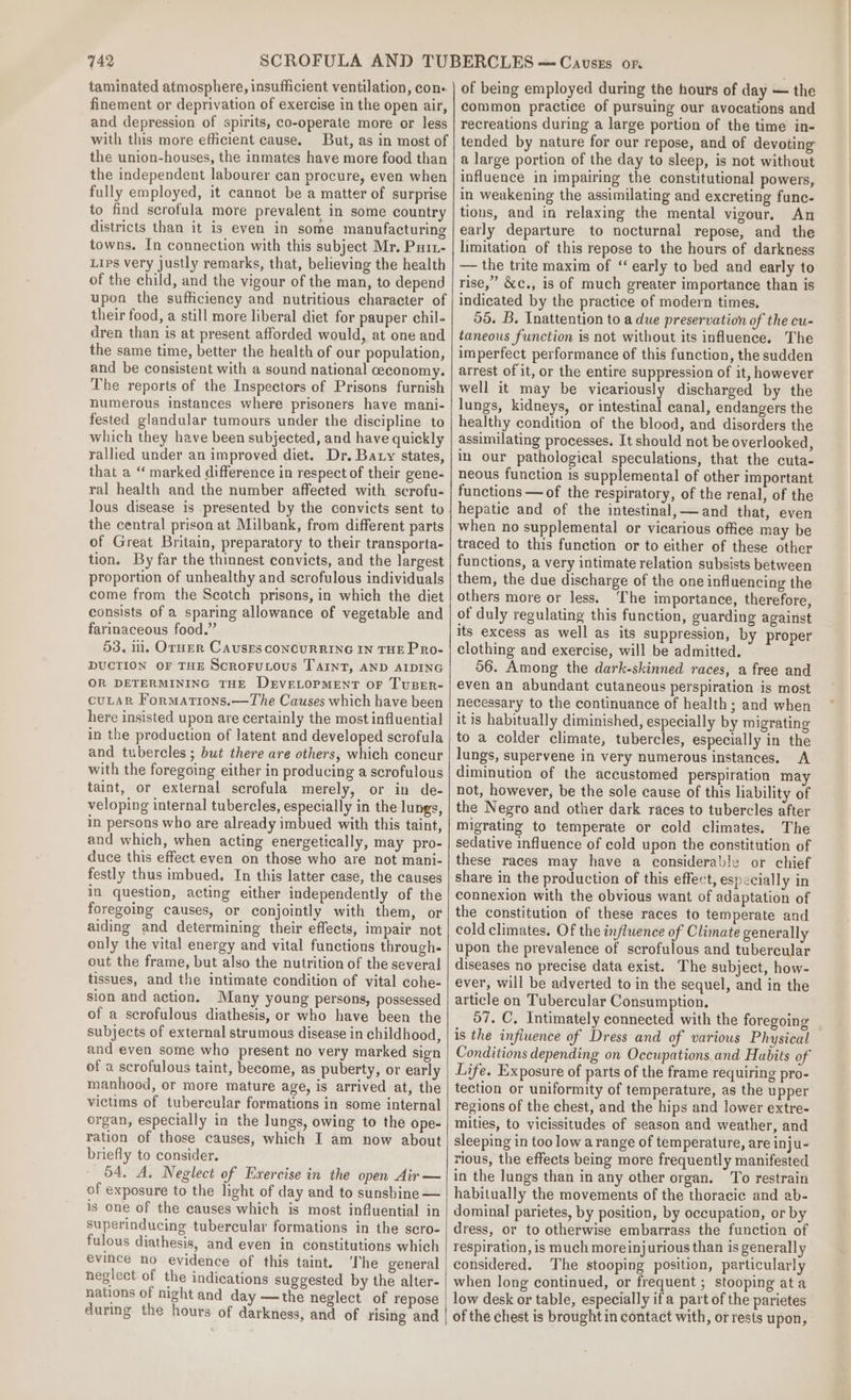 taminated atmosphere, insufficient ventilation, con finement or deprivation of exercise in the open air, and depression of spirits, co-operate more or less with this more efficient cause. But, as in most of the union-houses, the inmates have more food than the independent labourer can procure, even when fully employed, it cannot be a matter of surprise to find scrofula more prevalent in some country districts than it is even in some manufacturing towns. In connection with this subject Mr, Purz- Lips very justly remarks, that, believing the health of the child, and the vigour of the man, to depend upon the sufficiency and nutritious character of their food, a still more liberal diet for pauper chil. dren than is at present afforded would, at one and the same time, better the health of our population, and be consistent with a sound national ceconomy. The reports of the Inspectors of Prisons furnish numerous instances where prisoners have mani- fested glandular tumours under the discipline to which they have been subjected, and have quickly rallied under an improved diet. Dr. Baty states, that a “ marked difference in respect of their gene- ral health and the number affected with scrofu- lous disease is presented by the convicts sent to the central prison at Milbank, from different parts of Great Britain, preparatory to their transporta- tion. By far the thinnest convicts, and the largest proportion of unhealthy and scrofulous individuals come from the Scotch prisons, in which the diet consists of a sparing allowance of vegetable and farinaceous food.” 53. il. OrnER CausEs CONCURRING IN THE PRo- DUCTION OF THE Scrorutous TAInT, AND AIDING OR DETERMINING THE DEVELOPMENT oF TUBER- cuLaR Formations.—The Causes which have been here insisted upon are certainly the most influential in the production of latent and developed scrofula and tubercles ; but there are others, which concur with the foregoing either in producing a scrofulous taint, or external scrofula merely, or in de- veloping internal tubercles, especially in the lungs, in persons who are already imbued with this taint, and which, when acting energetically, may pro- duce this effect even on those who are not mani- festly thus imbued, In this latter case, the causes in question, acting either independently of the foregoing causes, or conjointly with them, or aiding and determining their effects, impair not only the vital energy and vital functions through. out the frame, but also the nutrition of the several tissues, and the intimate condition of vital cohe- sion and action. Many young persons, possessed of a scrofulous diathesis, or who have been the subjects of external strumous disease in childhood, and even some who present no very marked sign of a scrofulous taint, become, as puberty, or early manhood, or more mature age, is arrived at, the victims of tubercular formations in some internal organ, especially in the lungs, owing to the ope- ration of those causes, which I am now about briefly to consider. 54, A, Neglect of Exercise in the open Air — of exposure to the light of day and to sunsbine — is one of the causes which is most influential in superinducing tubercular formations in the scro- fulous diathesis, and even in constitutions which evince no evidence of this taint. he general neglect of the indications suggested by the alter- nations of night and day —the neglect of repose during the hours of darkness, and of rising and of being employed during the hours of day — the common practice of pursuing our avocations and recreations during a large portion of the time in- tended by nature for our repose, and of devoting a large portion of the day to sleep, is not without influence in impairing the constitutional powers, in weakening the assimilating and excreting func- tions, and in relaxing the mental vigour, An early departure to nocturnal repose, and the limitation of this repose to the hours of darkness — the trite maxim of ‘“ early to bed and early to rise,” &amp;c., is of much greater importance than is indicated by the practice of modern times. 55. B. Inattention to a due preservation of the cu- taneous function is not without its influence. The imperfect performance of this function, the sudden arrest of it, or the entire suppression of it, however well it may be vicariously discharged by the lungs, kidneys, or intestinal canal, endangers the healthy condition of the blood, and disorders the assimilating processes. It should not be overlooked, in our pathological speculations, that the cuta- neous function is supplemental of other important functions —of the respiratory, of the renal, of the hepatic and of the intestinal,—and that, even when no supplemental or vicarious office may be traced to this function or to either of these other functions, a very intimate relation subsists between them, the due discharge of the one influencing the others more or less. ‘The importance, therefore, of duly regulating this function, guarding against its excess as well as its suppression, by proper clothing and exercise, will be admitted. 56. Among the dark-skinned races, a free and even an abundant cutaneous perspiration is most necessary to the continuance of health; and when it is habitually diminished, especially by migrating to a colder climate, tubercles, especially in the lungs, supervene in very numerous instances. A diminution of the accustomed perspiration ma not, however, be the sole cause of this liability of the Negro and other dark races to tubercles after migrating to temperate or cold climates. The sedative influence of cold upon the constitution of these races may have a considerable or chief share in the production of this effect, especially in connexion with the obvious want of adaptation of the constitution of these races to temperate and cold climates. Of the influence of Climate generally upon the prevalence of scrofulous and tubercular diseases no precise data exist. The subject, how- ever, will be adverted to in the sequel, and in the article on Tubercular Consumption. 57. C, Intimately connected with the foregoing is the influence of Dress and of various Physical Conditions depending on Occupations and Habits of Life. Exposure of parts of the frame requiring pro- tection or uniformity of temperature, as the upper regions of the chest, and the hips and lower extre- mities, to vicissitudes of season and weather, and sleeping in too low a range of temperature, are inju- rious, the effects being more frequently manifested in the lungs than in any other organ. To restrain habitually the movements of the thoracic and ab- dominal parietes, by position, by occupation, or by dress, or to otherwise embarrass the function of respiration, is much moreinjurious than is generally considered. The stooping position, particularly when long continued, or frequent ; stooping ata low desk or table, especially if part of the parietes of the chest is brought in contact with, or rests upon,