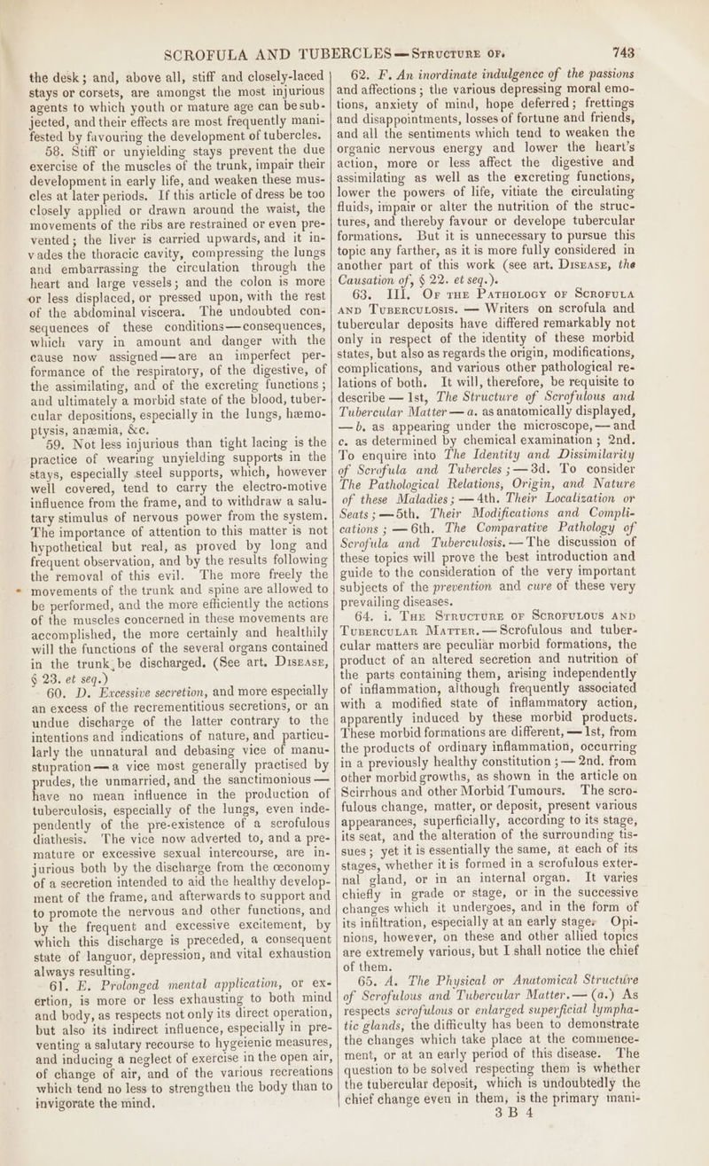 the desk; and, above all, stiff and closely-laced stays or corsets, are amongst the most injurious agents to which youth or mature age can besub- jected, and their effects are most frequently mani- fested by favouring the development of tubercles. 58. Stiff or unyielding stays prevent the due exercise of the muscles of the trunk, impair their development in early life, and weaken these mus- cles at later periods. If this article of dress be too closely applied or drawn around the waist, the movements of the ribs are restrained or even pre- vented; the liver is carried upwards, and it in- vades the thoracic cavity, compressing the lungs and embarrassing the circulation through the heart and large vessels; and the colon is more or less displaced, or pressed upon, with the rest of the abdominal viscera. The undoubted con- sequences of these conditions— consequences, which vary in amount and danger with the cause now assigned—are an imperfect per- formance of the respiratory, of the digestive, of the assimilating, and of the excreting functions ; and ultimately a morbid state of the blood, tuber- cular depositions, especially in the lungs, heemo- ptysis, anemia, &amp;c. 59. Not less injurious than tight lacing is the practice of wearing unyielding supports in the stays, especially steel supports, which, however well covered, tend to carry the electro-motive influence from the frame, and to withdraw a salu- tary stimulus of nervous power from the system. The importance of attention to this matter is not hypothetical but real, as proved by long and frequent observation, and by the results following the removal of this evil. The more freely the movements of the trunk and spine are allowed to be performed, and the more efficiently the actions of the muscles concerned in these movements are accomplished, the more certainly and healthily will the functions of the several organs contained in the trunk,be discharged. (See art. Diszase, § 23. et seq.) 60. D. Excessive secretion, and more especially an excess of the recrementitious secretions, or an undue discharge of the latter contrary to the intentions and indications of nature, and particu- larly the unnatural and debasing vice of manu- stupration—=a vice most generally practised by prudes, the unmarried, and the sanctimonious — have no mean influence in the production of tuberculosis, especially of the lungs, even inde- pendently of the pre-existence of a scrofulous diathesis. ‘The vice now adverted to, and a pre- mature or excessive sexual intercourse, are in- jurious both by the discharge from the ceconomy of a secretion intended to aid the healthy develop- ment of the frame, and afterwards to support and to promote the nervous and. other functions, and by the frequent and excessive excitement, by which this discharge is preceded, a consequent state of languor, depression, and vital exhaustion always resulting. 61. E. Prolonged mental application, or ex- ertion, is more or less exhausting to both mind and body, as respects not only its direct operation, but also its indirect influence, especially in pre- venting a salutary recourse to hygeienic measures, and inducing a neglect of exercise in the open air, of change of air, and of the various recreations which tend no less to strengthen the body than to invigorate the mind. 743 62. F. An inordinate indulgence of the passions and affections ; the various depressing moral emo- tions, anxiety of mind, hope deferred; frettings and disappointments, losses of fortune and friends, and all the sentiments which tend to weaken the organic nervous energy and lower the heart’s action, more or less affect the digestive and assimilating as well as the excreting functions, lower the powers. of life, vitiate the circulating fluids, impair or alter the nutrition of the struc- tures, and thereby favour or develope tubercular formations. But it is unnecessary to pursue this topic any farther, as it is more fully considered in another part of this work (see art. Disease, the Causation of, § 22. et seq.). 63. III, Or rue Patuotocy or Scroruta And Tvusercutosis. — Writers on scrofula and tubercular deposits have differed remarkably not only in respect of the identity of these morbid states, but also as regards the origin, modifications, complications, and various other pathological re- lations of both. It will, therefore, be requisite to describe — Ist, The Structure of Serofulous and Tubercular Matter — a. as anatomically displayed, —b, as appearing under the microscope, -— and c. as determined by chemical examination ; 2nd. To enquire into The Identity and Dissimilarity of Scrofula and Tubercles;—3d. To consider The Pathological Relations, Origin, and Nature of these Maladies; —4th. Their Localization or Seats; — 5th. Their Modifications and Compli- cations ; —6th. The Comparative Pathology of Scrofula and Tuberculosis. —The discussion of these topics will prove the best introduction and guide to the consideration of the very important subjects of the prevention and cure of these very prevailing diseases. 64. i. Tun Srrucrure or ScroruLovus anp Tupercutar Martrer.—Scrofulous and tuber- cular matters are peculiar morbid formations, the product of an altered secretion and nutrition of the parts containing them, arising independently of inflammation, although frequently associated with a modified state of inflammatory action, apparently induced by these morbid products. These morbid formations are different, — Ist, from the products of ordinary inflammation, occurring in a previously healthy constitution ;— 2nd. from other morbid growths, as shown in the article on Scirrhous and other Morbid Tumours. The scro- fulous change, matter, or deposit, present various appearances, superficially, according to its stage, its seat, and the alteration of the surrounding tis- sues ; yet it is essentially the same, at each of its stages, whether itis formed in a scrofulous exter- nal gland, or in an internal organ. It varies chiefly in grade or stage, or in the successive changes which it undergoes, and in the form of its infiltration, especially at an early stages Opi- nions, however, on these and other allied topics are extremely various, but I shall notice the chief of them. 65. A. The Physical or Anatomical Structure of Serofulous and Tubercular Matter.— (a.) As respects scrofulous or enlarged superficial lympha- tic glands, the difficulty has been to demonstrate the changes which take place at the commence- ment, or at an early period of this disease. The question to be solved respecting them is whether the tubercular deposit, which is undoubtedly the chief change even in them, is the primary mani-