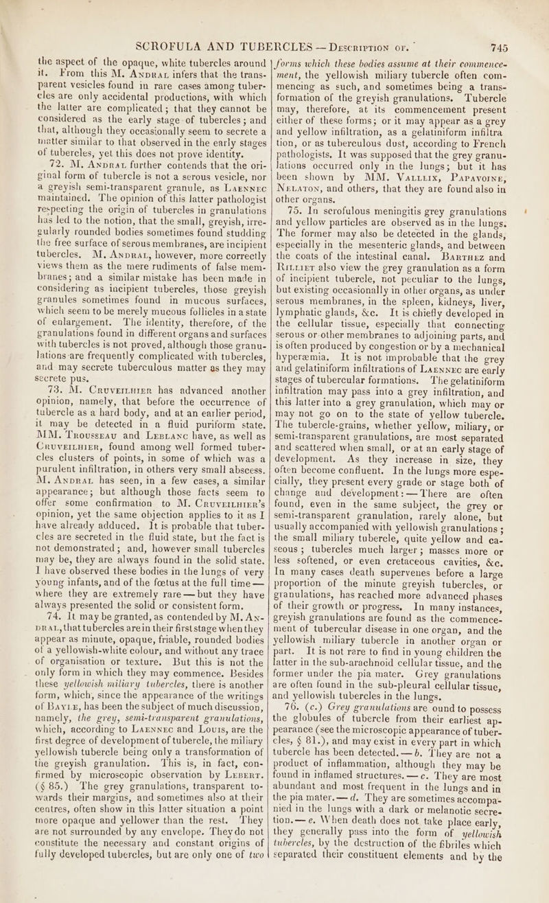 the aspect of the opaque, white tubercles around it. From this M. Anprax infers that the trans- parent vesicles found in rare cases among tuber- cles are only accidental productions, with which the latter are complicated; that they cannot be considered as the early stage of tubercles; and that, although they occasionally seem to secrete a matter similar to that observed in the early stages of tubercles, yet this does not prove identity. 72. M. Anprat further contends that, the ori- ginal form of tubercle is not a serous vesicle, nor a greyish semi-transparent granule, as LaENNEC maintained. The opinion of this latter pathologist respecting the origin of tubercles in granulations has led to the notion, that the small, greyish, irre- gularly rounded bodies sometimes found studding the free surface of serous membranes, are incipient tubercles, M, Anprat, however, more correctly views them as the mere rudiments of false mem- branes; and a similar mistake has been made in considering as incipient tubercles, those greyish granules sometimes found in mucous surfaces, which seem to be merely mucous follicles ina state of enlargement. The identity, therefore, of the granulations found in different organs and surfaces with tubercles is not proved, although those granu- Jations are frequently complicated with tubercles, and may secrete tuberculous matter as they may secrete pus. 73. M. Cruvertuier has advanced another Opinion, namely, that before the occurrence of tubercle as a hard body, and at an earlier period, it may be detected in a fluid puriform state. MM. Trovussrav and Lrzsranc have, as well as CruveiLuier, found among well formed tuber- cles clusters of points, in some of which was a purulent infiltration, in others very small abscess. M. Anprat has seen, in a few cases, a similar appearance; but although those facts seem to offer some confirmation to M. Cruvertutirr’s opinion, yet the same objection applies to it as I have already adduced. It is probable that tuber- cles are secreted in the fluid state, but the fact is not demonstrated ; and, however small tubercles may be, they are always found in the solid state. I have observed these bodies in the lungs of very young infants, and of the foetus at the full time — where they are extremely rare—but they have always presented the solid or consistent form. 74, It may be granted, as contended by M. An- prat, that tubercles are in their firststage when they appear as minute, opaque, friable, rounded bodies of a yellowish-white colour, and without any trace of organisation or texture. But this is not the only form in which they may commence. Besides these yellowish miliary tubercles, there is another form, which, since the appearance of the writings of Bayxx, has been the subject of much discussion, namely, the grey, semi-transparent granulations, which, according to Larnnec and Louts, are the first degree of development of tubercle, the miliary yellowish tubercle being only a transformation of the greyish granulation. This is, in fact, con- firmed by microscopic observation by Lxsrrr. (§ 85.) The grey granulations, transparent to- wards their margins, and sometimes also at their ceatres, often show in this latter situation a point more opaque and yellower than the rest. ‘They are not surrounded by any envelope. Theydo not constitute the necessary and constant origins of 745 forms which these bodies assume at their commence- ment, the yellowish miliary tubercle often com- mencing as such, and sometimes being a trans- formation of the greyish granulations. Tubercle may, therefore, at its commencement present either of these forms; or it may appear as a grey and yellow infiltration, as a gelatiniform infiltra tion, or as tuberculous dust, according to French pathologists. It was supposed that the grey granu- Jations occurred only in the lungs; but it has been shown by MM. Vautrirx, Papavorve, Nevaton, and others, that they are found also in other organs. 75. In scrofulous meningitis grey granulations and yellow particles are observed as in the lungs. The former may also be detected in the glands, especially in the mesenteric glands, and between the coats of the intestinal canal. Banrtnez and Ritrirr also view the grey granulation as a form of incipient tubercle, not peculiar to the lungs, but existing occasionally in other organs, as under serous membranes, in the spleen, kidneys, liver, lymphatic glands, &amp;c. It is chiefly developed in the cellular tissue, especially that connecting serous or other membranes to adjoining parts, and is often produced by congestion or by a mechanical hyperemia. It is not improbable that the grey and gelatiniform infiltrations of Laznnxc are early stages of tubercular formations. The gelatiniform infiltration may pass into a grey infiltration, and this latter into a grey granulation, which may or may not go on to the state of yellow tubercle. The tuberele-grains, whether yellow, miliary, or semi-transparent granulations, are most separated and scattered when small, or at an early stage of development. As they increase in size, they often become confluent. In the lungs more espe- cially, they present every grade or stage both of change and development: —There are often found, even in the same subject, the grey or semi-transparent granulation, rarely alone, but usually accompanied with yellowish granulations ; the small miliary tubercle, quite yellow and ca- seous ; tubercles much larger; masses more or less softened, or even cretaceous cavities, &amp;e. In many cases death supervenes before a large proportion of the minute greyish tubercles, or gtanulations, has reached more advanced phases of their growth or progress, In many instances, greyish granulations are found as the commence- ment of tubercular disease in one organ, and the yellowish miliary tubercle in another organ or part. It is not rare to find in young children the latter in the sub-arachnoid cellular tissue, and the former under the pia mater. Grey granulations are often found in the sub-pleural cellular tissue, and yellowish tubercles in the lungs. 76. (c.) Grey granulutions are ound to possess the globules of tubercle from their earliest ap- pearance (see the microscopic appearance of tuber- cles, § 81.), and may exist in every part in which tubercle has been detected. —b. They are not a product of inflammation, although they may be found in inflamed structures. —c. They are most abundant and most frequent in the lungs and in the pia mater. — d. They are sometimes accompa= nied in the lungs with a dark or melanotie secre- tion. —e. When death does not take place early, they generally pass into the form of yellowish tubercles, by the destruction of the fibriles which