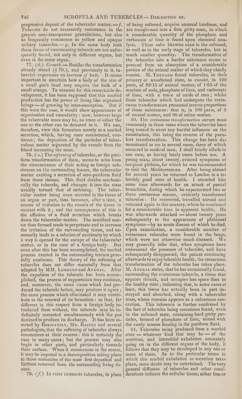 progressive deposit of the tubercular matter. —f. Tubercles do not necessarily commence in the greyish semi-transparent granulations, but also as frequently commence as yellow and opaque miliary tubercles.—g. In the same body both these forms of commencing tubercle are not unfre- quently found, not only in different organs, but even in the same organ. 77. (d.) Growth.— Besides the transformation already stated (§ 70.), and previously to it, tu- bercles experience an increase of bulk. It seems important to ascertain how a body of the size of a small pin’s head may acquire the bulk of a small orange. To account for this remarkable de- velopment, it has been supposed that this morbid production has the power of living like organised beings — of growing by intus-susception. But if this were the case, it would show appearances of organisation and vascularity : now, however large the tubercular mass may be, no trace of either the one or the other can be detected in it. We can, therefore, view this formation merely as a morbid secretion, which, having’ once commenced, con- tinues; the deposition of the particles of tuber- culous matter separated by the vessels“from the blood increasing the mass. 78. (e.) The softening of tubercles, or the puri- form transformation of them, seems to arise from the circumstance of their acting as foreign sub- stances on the surrounding tissues, the tubercular matter exciting a secretion of sero-puriform fluid from those tissues. This fluid divides mechani- cally the tubercle, and changes it into the state usually termed that of softening. The tuber- cular matter being once secreted in the tissue of an organ or part, thus becomes, after atime, a source of irritation to the vessels of the tissue in contact with it; and the consequence of this is the effusion of a fluid secretion which breaks down the tubercular matter. The semifluid mat- ter thus formed tends to perpetuate and to increase the irritation of the surrounding tissue, and ne- cessarily leads to a solution of continuity by which a way is opened for the escape of the tubercular matter, as in the case of a foreign body. But even after this has been accomplished, the morbid process excited in the surrounding texture gene- rally continues. This theory of the softening of tubercles does not differ materially from that adopted by MM. Lomparpand Anprat. After the expulsion of the tubercle has been accom- plished, the process of suppuration may continue, and, moreover, the same cause which had pro- duced the tubercle before, may produce it again ; the same process which eliminated it may contri- bute to the renewal of its formation: so that, far different in this respect from a foreign body in- troduced from without, the tubercle may be in- definitely recreated simultaneously with the pus destined to produce its discharge. It has been as- pathologists, that the softening of tubercles always commences at their centres: this is certainly the case in many cases; but the process may also begin in other parts, and particularly towards their surface. When it commences in the centre, it may be imputed to a decomposition taking place in those molecules of the mass first deposited and furthest removed from the surrounding living tis- sues. . 79. (f.) In rarer instances tubercles, in place of being softened, acquire unusual hardness, and are transformed into a firm gritty mass, in which a considerable quantity of the phosphate and carbonate of lime is found upon chemical ana- lysis. ‘These salts likewise exist in the softened, as well as in the early stage of tubercles, but in much smaller quantity. The transformation of the tubercles into a harder substance seems to proceed from an absorption of a. considerable portion of the animal matter of which they chiefly consist. M.Turnarp found tubercles, in their primary or unsoftened state, to consist, in 100 parts, of 98°15 of animal matter, of 1°85 of the muriate of soda, phosphate of lime, and carbonate of lime, with a trace of oxide of iron; whilst those tubercles which had undergone the creta- ceous transformation presented inverse proportions of those substances: that is, in 100 parts, of 3 of animal matter, and 96 of saline matter. 80. The cretaceous transformation occurs most commonly in those cases where the tubercles have long ceased to exert any hurtful influence on the constitution, this being the reverse of the puru- lent transformation. This change has been de- monstrated to me in several cases, three of which occurred in medical men. I shall briefly allude to one case, as having lately come before me. A young man, about twenty, evinced symptoms of incipient phthisis, for which he was recommended to visit the Mediterranean. After being abroad for several years he returned to London in a to- lerably good state of health. I attended him some time afterwards for an attack of partial bronchitis, during which he expectorated two or three cretaceous masses, evidently transformed tubercles: He recovered, travelled abroad and returned again to this country, where he continued for a considerable time in apparent health. He was afterwards attacked — about twenty years subsequently to the appearance of phthisical symptoms—by an acute disease of which he died. Upon examination, a considerable number of cretaceous tubercles were found in the lungs, which were not otherwise much diseased. We may generally infer that, when symptoms have announced the presence of tubercles, and have subsequently disappeared, the patient continuing afterwards to enjoy tolerable health, the cretaceous transformation of the tubercles has taken place. M. Anprat states, that he has occasionally found, surrounding the cretaceous tubercle, a tissue that appears shrunk, and occupies less space than in the healthy state ; indicating that, in some cases at least, this tissue has actually been in part de- stroyed and absorbed, along with a tubercular mass, whose remains appears as a calcareous con- cretion. This inference is further confirmed by the fact of tubercles being sometimes found, even in the softened state, containing hard gritty par- ticles, formed of phosphate of lime, mixed with the curdy masses floating in the puriform fluid. 81. Tubereles being produced from a morbid state — whatever kind that may be — of the nutrition, and interstitial exhalation constantly going on in the different organs of the body, it follows that they may be developed in any one or more of them. As to the particular tissue in which this morbid exhalation or secretion takes place, some doubt may be entertained. The very general diffusion of tubercles and other consi- derations indicate the cellular tissue, either free or