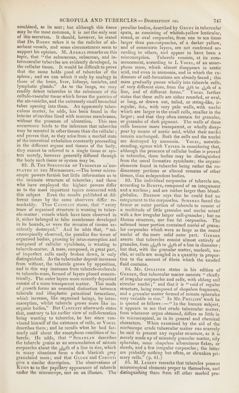 combined, as its seat; but although this tissue may be the most common, it is not the only seat of this secretion. It should, however, be stated that Dr. Baron refers it to the radicles of ab- sorbent vessels, and some circumstances seem to support his opinion. M, Anprat remarks on this topic, that ‘the submucous, subserous, and in- termuscular tubercles are evidently developed, in the cellular tissue. It would be difficult to prove that the same holds good of tubercles of the spleen; and we can admit it only by analogy in those of the brain, liver, kidneys, testicles, and lymphatic glands.” As to the lungs, we may readily detect tubercles in the substance of the cellulo-vascular tissue which forms the parietes of the air-vesicles, and the extremely small bronchial tubes opening intothem. An apparently tuber- culous matter, he adds, has been found in the interior of cavities lined with mucous membranes, without the presence of ulceration. This rare occurrence leads to the inference that tubercles may be secreted in other tissues than the cellular ; and proves that, as they arise from a morbid state of the interstitial exhalation constantly proceeding in the different organs and tissues of the body, they cannot be referred to a single tissue or sys- tem merely, however generally diffused through the body such tissue or system may be. 82. B. Tue Structure or TUBERCLES As DIS- PLAYED BY THE Mricroscore.—The lower micro- scopic powers furnish but little information as to the intimate structure of tubercles; and those who have employed the highest powers differ as to the most important topics connected with this subject Even the results published at dif- ferent times by the same observers differ re- markably. Thus Cansrarr states, that ‘‘ every trace of organised structure is wanting to tuber- cle-matter: vessels which have been observed in it, either belonged to false membranes developed in its bounds, or were the remains of tissues ac- ceidently destroyed.” And he adds that, “ mi- croscopically observed, the peculiar fine tissue of organised bodies, growing by intus-susception and composed of cellular cytoblasts, is wanting to tubercle-matter. A mass, composed, in great part, of imperfect cells easily broken down, is only distinguished. As the tubercular deposit increases from without, the tubercle grows by apposition, and in this way increases from tubercle-molecule to tubercle-mass, formed of layers placed concen- trically. The outer layers more recently deposited consist of a more transparent matter. This mode of growth forms an essential distinction between tubercle and idioplastic parasitical formations, which increase, like organised beings, by intus- susception, whilst tubercle grows more like in- organic bodies.” But Cansrarr afterwards states that, contrary to his earlier view of cell-formation being wanting to tubercles, he has since con- vinced himself of the existence of cells, as Vocet. describes them; and he recalls what he had for- merly said about the amorphous condition of tu- bercle. He adds, that ‘‘Scuartan describes the tubercle grains as an accumulation of minute corpuscles about the s,;th of a line in size, which in many situations form a dark blackish grey granulated mass; and that Grucr and Cerurri give a similar description. The observations of Kuun as to the papillary appearance of tubercle under the microscope, rest on an illusion. The 747 peculiar bodies, described by Grusy in tubercular sputa, as consisting of whitish-yellow lenticular, round, or oval corpuscles, from one to ten times larger than pus-corpuscles, of a darker yellow, and of concentric layers, are not confirmed ac- cording to others, and appear to have been a misconception, Tubercle consists, at its com- mencement, according to I. Vocer, of an amor- phous mass, which almost disappears in acetic acid, and even in ammonia, and in which the ru- diments of cell-formations are already found ; this mass gradually passes wholly into tubercle cells, of very different sizes, from the pth to {ijth of a line, and of different forms.” Voce further states that these cells are either rounded, or oval, or long, or drawn out, tailed, or string-like, ir- regular, &amp;c., with very pale walls, with nuclei which are larger in the small cells, smaller in the larger; and that they often contain fat granules, or granules of dark pigment. The walls of these cells become more transparent, or wholly disap- pear by means of acetic acid, whilst their nuclei remain unchanged. Both the cells and the nuclei are destroyed by ammonia. VoceL, notwith- standing, agrees with Verrer in considering that, although the presence of cellular bodies is proved in tubercles, these bodies may be distinguished from the usual formative cytoblasts; the organic elements found in tubercles being rather the ru- dimentary portions or altered remains of other tissues, than independent bodies. 83. The individual corpuscles of tubercle are, according to Ruerrz, composed of an integument and a nucleus; and are rather larger than blood- globules. Brepow says that he could find no integument to the corpuscles. Scurrer found the firmer or outer portion of tubercle to consist of a multitude of little granules and nuclei mixed with a few irregular larger cell-granules ; but no fibrous structure, nor free fat corpuscles. The softened inner portion contained nuclei of granu- lar corpuscles which were as large as the round nuclei of the more solid outer part. Gerber asserts that tubercles consist almost entirely of granules, from s¢y5th to :4;th of a line in diameter ; but that, with the granular matter, nucleoli, nu- clei, or cells are mingled in a quantity in propor- tion to the amount of fibrin which the exuded fluid contains. 84, Mr. Gurtiver states in his edition of Gerner, that tubercular matter consists “ chiefly of irregular corpuscles and cells, with oblong and circular nuclei;” and that it is ‘ void of regular structure, being composed of shapeless fragments, and a granular matter formed of minute spherules very variable in size.” In Mr. Purutres’ work he is quoted as follows: —“ In the human subject, it appears to me that crude tubercular matter, from whatever organ obtained, differs as little in its microscopical, as in its general and chemical characters. When examined by the aid of the micfoscope crude tubercular matter can scarcely be said to present any regular structure, as it is merely made up of minutely granular matter, oily spherules, some shapeless albuminous flakes, or shreds, and a few irregular corpuscles ; the latter are probably nothing but effete, or shrunken pri- mary cells.” (p. 41.) 85. M. Lesrrr remarks that tubercles present microscopical elements proper to themselves, and distinguishing them from all other morbid pro-