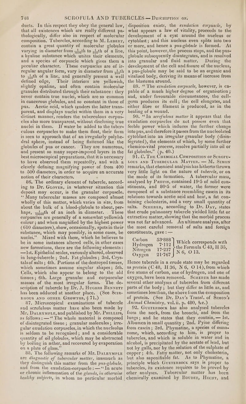 ducts. In this respect they obey the general law, that all existences which are really different pa- thologically, differ also in respect of molecular composition, Tubercles, according to M. Lrzerr, contain a great quantity of molecular globules varying in diameter from 445th to gith of a line, a hyaline substance which unites their elements, and a species of corpuscle which gives them a peculiar character. These corpuscles are of ir- regular angular form, vary in diameter from 5J5th to zjjth of a line, and generally present a well defined edge, Their interiors are yellowish, slightly opaline, and often contain molecular granules distributed through their substance: they never contain true nuclei, which are so common in cancerous globules, and so constant in those of pus. Acetic acid, which renders the latter trans- parent, and displays nuclei within them in a very distinct manner, renders the tuberculous corpus- cles also more transparent, without disclosing true nuclei in them. If water be added to the tuber- culous corpuscles to make them float, their form is seen to approach that of an irregularly polyhe- dral sphere, instead of being flattened like the globules of pus or cancer. ‘They are numerous, and present so many super-imposed layers in the dest microscopical preparations, that itis necessary to have observed them repeatedly, and with a clearly defining magnifying power of from 400 to 500 diameters, in order to acquire an accurate notion of their characters. 86. The ordinary element of tubercle, accord- ing to Dr. Gover, in whatever situation this deposit may occur, is the granular corpuscle. ‘* Many tubercular masses are composed almost wholly of this matter, which varies in size, from about the bulk of a blood-globule to about, per- haps, yoggth of an inch in diameter. . These corpuscles are generally of a somewhat yellowish colour; and when magnified by the highest power (610 diameters), show, occasionally, spots in their substance, which may possibly, in some cases, be nuclei.” Mixed with these, which he believes to be in some instances altered cells, in other cases new formations, there are the following elements : —lst. Epithelial scales, variously altered, observed in lung-tubercle ; 2nd. Fat globules; 3rd. Crys- tals of salts ; 4th. Portions of the destroyed tissues, which sometimes assume singular shapes; 5th, Cells, which also appear to belong to the old tissues ; 6th. Large granular and corpuscular masses of the most irregular forms. ‘The de- scription of tubercle by Dr. J. Hucurs Bennetr has been adduced at another place. (See Scir- RUOUS AND OTHER Growrus, § 71.) 87. Microscopical examinations of tubercle and scrofulous matter have also been made by Mr. Datrymete, and published by Mr. Puriirs, as follows: —‘* The whole material is composed of disintegrated tissue ; granular molecules ; irre- gular exudation corpuscles, in which the nucleolus is seldom to be recognised; and a considerable quantity of oil globules, which may be abstracted by boiling in ether, and recovered by evaporation on a plate of glass.” 88, The following remarks of Mr. DanrymMeLe are diagnostic of tubercular matter, inasmuch as and from the exudation-corpuscle : — “In acute or chronic inflammation of the glands, in otherwise healthy subjects, in whom no particular morbid disposition exists, the eaudulicn corpuscle, by what appears a law of vitality, proceeds to the development of a cyst around the nucleus or cytoblast; and this nucleus even splits into two or more, and hence a pus-globule is formed. At this point, however, the process stops, aud the pus- globule subsequently disintegrates, and is resolved into granular and fluid matter. During the development of the cell and fissure of the nucleus, a pus-globule may be said to be an organic and vitalised body, deriving its means of increase from the blastema around. 89. “ The exudation corpuscle, however, is ca- pable of a much higher degree of organisation ; and, under favourable circumstances, the cell- germ produces its cell; the cell elongates, and either fibre or filament is produced, as in the healing of a wound. 90. ‘In scrofulous matter it appears that the exudation corpuscles do not possess even that feeble power which induces the further change into pus, and therefore it passes from the nucleolated cytoblast into an irregular granular body (disin- teerated), the elements of which, by some further chemico-vital process, resolve partially into oil or fat globules.” (p. 40.) 91. ©. Tue Cuemicat Composition or Scroru- Lous AND TusEercuLaR Matter. — M. Simon remarks, that chemical analysis has hitherto thrown very little light on the nature of tubercle, or on the mode of its formation. A tubercular mass, analysed by Preuss, contained 19°65 of solid con- stituents, and 80°5 of water, the former were composed of a substance resembling casein in its relations towards acetic acid and heat, a fat con- taining cholesterin, and a very small quantity of salts. Scuerer, according to Dr. Day, states that crude pulmonary tubercle yielded little fat or extractive matter, showing that the morbid process was not far advanced. An ultimate analysis, after the most careful removal of salts and foreign constituents, gave : — pee SIGE Which corresponds with ydrogen 77112 1 ’ the Formula C 43, H 35 Nitrogen 17°237 N6. O13 y Oxygen 21°767 : i Hence tubercle in a crude state may be regarded as protein (C 48, H 36, N 6, O 14), from which five atoms of carbon, one of hydrogen, and one of oxygen, have been removed. Scuerer has made several other analyses of tubercles from different parts of the body; but they differ as littie as, and sometimes less than, the above from the composition of protein. (See Dr. Day’s Trans!. of Sron’s Animal Chemistry, vol.ii. p. 480, &amp;c.) 92. GueETERBocK has also analysed tubercles from the neck, from the bronchi, and from the lungs; and he states that they contain, — Ist. Albumen in small quantity ; 2nd. Pyine differing from casein; 3rd. Phymatine, a species of osma« zome, which, according to him, 1s proper to tubercles, and which is soluble in water and in not by galls, nor by the solution of the sulphate of copper; 4th. Fatty matter, not only cholesterin, but also saponifiable fat. As to Phymatine, a principle which GurTrERBock says 1s proper to tubercles, its existence requires to be proved by other auvalyses. Tubercular matter has been chemically examined by Bovuper, Hecut, and