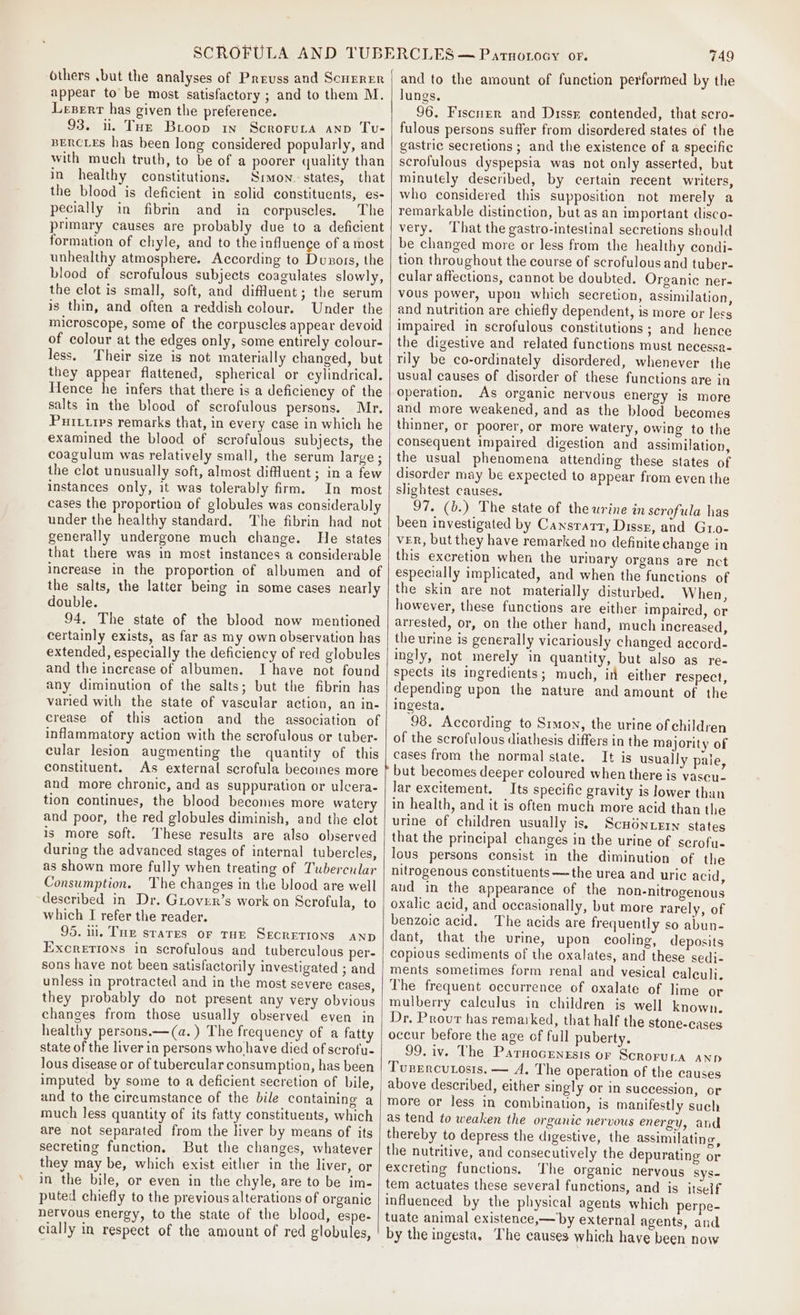 others .\but the analyses of Preuss and Scnerer appear to be most satisfactory ; and to them M. Leserrr has given the preference. 93. i. THe Brioop in Scroruta anv Tu- BERCLEs has been long considered popularly, and with much truth, to be of a poorer quality than in healthy constitutions. Simon. states, that the blood is deficient in solid constituents, es- pecially in fibrin and in corpuscles. The primary causes are probably due to a deficient formation of chyle, and to the influence of a most unhealthy atmosphere. According to Duzors, the blood of scrofulous subjects coagulates slowly, the clot is small, soft, and diffuent; the serum is thin, and often a reddish colour. Under the microscope, some of the corpuscles appear devoid of colour at the edges only, some entirely colour- less, Their size is not materially changed, but they appear flattened, spherical or cylindrical. Hence he infers that there is a deficiency of the salts in the blood of scrofulous persons. Mr. Puittirs remarks that, in every case in which he examined the blood of scrofulous subjects, the coagulum was relatively small, the serum large ; the clot unusually soft, almost diffluent ; in a few instances only, it was tolerably firm. In most cases the proportion of globules was considerably under the healthy standard. The fibrin had not generally undergone much change. He states that there was in most instances a considerable increase in the proportion of albumen and of the salts, the latter being in some cases nearly double. 94, The state of the blood now mentioned certainly exists, as far as my own observation has extended, especially the deficiency of red globules and the increase of albumen. I have not found any diminution of the salts; but the fibrin has varied with the state of vascular action, an in- crease of this action and the association of inflammatory action with the scrofulous or tuber- cular lesion augmenting the quantity of this constituent. As external scrofula becoines more and more chronic, and as suppuration or ulcera- tion continues, the blood becomes more watery and poor, the red globules diminish, and the clot is more soft. These results are also observed during the advanced stages of internal tubercles, as shown more fully when treating of Tubercular Consumption. The changes in the blood are well described in Dr. Grover’s work on Scrofula, to which I refer the reader. 95. il. Tu srares or THE SECRETIONS AND Excretions in scrofulous and tuberculous per- sons have not been satisfactorily investigated ; and unless in protracted and in the most severe cases, they probably do not present any very obvious changes from those usually observed even in healthy persons.—(a.) The frequency of a fatty state of the liver in persons who have died of scrofu- lous disease or of tubercular consumption, has been imputed by some to a deficient secretion of bile, and to the circumstance of the bile containing a much less quantity of its fatty constituents, which are not separated from the liver by means of its secreting function, But the changes, whatever they may be, which exist either in the liver, or in the bile, or even in the chyle, are to be im- puted chiefly to the previous alterations of organic nervous energy, to the state of the blood, espe- cially in respect of the amount of red globules, 749 and to the amount of function perforrned by the lungs. 96. Fiscner and Dissx contended, that scro- fulous persons suffer from disordered states of the gastric secretions ; and the existence of a specific scrofulous dyspepsia was not only asserted, but minutely described, by certain recent writers, who considered this supposition not merely a remarkable distinction, but as an important disco- very. ‘That the gastro-intestinal secretions should be changed more or less from the healthy condi- tion throughout the course of scrofulous and tuber- cular affections, cannot be doubted. Organic ner- vous power, upon which secretion, assimilation, and nutrition are chiefly dependent, is more or less impaired in scrofulous constitutions ; and hence the digestive and related functions must necessa- rily be co-ordinately disordered, whenever the usual causes of disorder of these functions are in operation. As organic nervous energy is more and more weakened, and as the blood becomes thinner, or poorer, or more watery, owing to the consequent impaired digestion and assimilation, the usual phenomena attending these states of disorder may be expected to appear from even the slightest causes. 97. (b.) The state of the urine in scrofula has been investigated by Cansrarr, Dissz, and Gro- vER, but they have remarked no definite change in this excretion when the urivary organs are nct especially implicated, and when the functions of the skin are not materially disturbed. When, however, these functions are either impaired, or arrested, or, on the other hand, much increased, the urine is generally vicariously changed accord- ingly, not merely in quantity, but also as re- spects its ingredients; much, in either respect, depending upon the nature and amount of the ingesta. 98. According to Srmon, the urine of children of the scrofulous diathesis differs in the majority of cases from the normal state. It is usually pale, but becomes deeper coloured when there is vascu- lar excitement, Its specific gravity is lower than in health, and it is often much more acid than the urine of children usually is. ScHONLEIN states that the principal changes in the urine of scrofu- lous persons consist in the diminution of the nitrogenous constituents — the urea and uric acid, and in the appearance of the non-nitrogenous oxalic acid, and occasionally, but more rarely, of benzoic acid. The acids are frequently so abun- dant, that the urine, upon cooling, deposits copious sediments of the oxalates, and these sedi- ments sometimes form renal and vesical ealeuli. The frequent occurrence of oxalate of lime or mulberry calculus in children is well known. Dr. Provur has remarked, that half the stone-cases occur before the age of full puberty. 99. iv. The Parnocrngsis or Scroruta ANp Tusercutosts. — A. The operation of the causes above described, either singly or in succession, or more or less in combination, is manifestly such as tend to weaken the organic nervous energy, and thereby to depress the digestive, the assimilating, the nutritive, and consecutively the depurating or excreting functions. The organic nervous Sys- tem actuates these several functions, and is itself influenced by the physical agents which perpe- tuate animal existence,— by external agents, and by the ingesta. The causes which have been now
