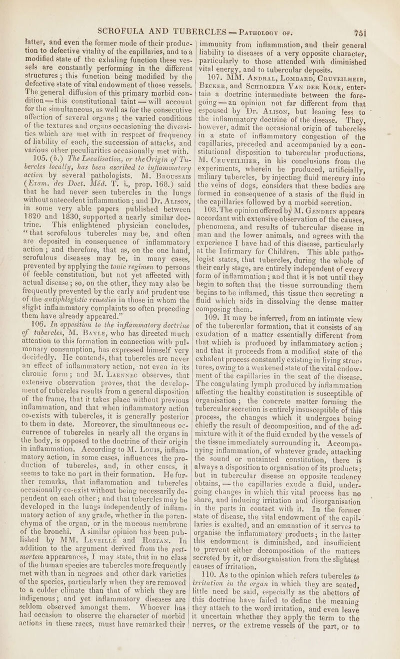 latter, and even the former mode of their produc- tion to defective vitality of the capillaries, and toa modified state of the exhaling function these ves- sels are constantly performing in the different structures ; this function being modified by the defective state of vital endowment of those vessels. The general diffusion of this primary morbid con- dition—this constitutional taint — will account for the simultaneous, as well as for the consecutive affection of several organs; the varied conditions of the textures and organs occasioning the diversi- of liability of each, the succession of attacks, and various other peculiarities occasionally met with. 105. (b.) The Localisation, or the Origin of Tu- bercles locally, has been ascribed to inflammatory actton by several pathologists. M. Brovssars (Exam. des Doct. Méd. T. i., prop. 168.) said that he had never seen tubercles in the lungs without antecedent inflammation ; and Dr, Atison, in some very able papers published between 1820 and 1830, supported a nearly similar doe- trine. This enlightened physician concludes, ‘that scrofulous tubercles may be, and often are deposited in consequence of inflammatory action ; and therefore, that as, on the one hand, scrofulous diseases may be, in many cases, prevented by applying the tonic regimen to persons of feeble constitution, but not yet affected with actual disease ; so, on the other, they may also be frequently prevented by the early and prudent use of the antiphlogistic remedies in those in whom the slight inflammatory complaints so often preceding them have already appeared.” 106. In opposition to the inflammatory doctrine of tubercles, M. Bayi, who has directed much attention to this formation in connection with pul- monary consumption, has expressed himself very decidedly. He contends, that tubercles are never an effect of inflammatory action, - not even in its chronic form; and M. Laznnec observes, that extensive observation proves, that the develop- ment of tubercles results from a general disposition of the frame, that it takes place without previous inflammation, and that when inflammatory action co-exists with tubercles, it is generally posterior to them in date. Moreover, the simultaneous oc- currence of tubercles in nearly all the organs in the body, is opposed to the doctrine of their origin in inflammation. According to M. Louis, inflam- matory action, in some cases, influences the pro- duction of tubercles, and, in other cases, it seems to take no part in their formation. He fur- ther remarks, that inflammation and_ tubercles occasionally co-exist without being necessarily de- pendent on each other ; and that tubercles may be developed in the lungs independently of inflam- matory action of any grade, whether in the paren- chyma of the organ, or in the mucous membrane of the bronchi, A similar opinion has been pub- lished by MM. Levertre and Rosran. In addition to the argument derived from the post- mortem appearances, I may state, that in no class of the human species are tubercles more frequently met with than in negroes and other dark varieties of the species, particularly when they are removed to a colder climate than that of which they are indigenous; and yet inflammatory diseases are seldom observed amongst them. Whoever has had occasion to observe the character of morbid 751 immunity from inflammation, and their general liability to diseases of a very opposite character, particularly to those attended with diminished vital energy, and to tubercular deposits. 107. MM. Awprat, Lomaarp, Crovertueir, Broxer, and Scurorper Van ver Kork, enter- tain a doctrine intermediate between the fore- going —an opinion not far different from that espoused by Dr. Axison, but leaning less to ° the inflammatory doctrine of the disease. They, however, admit the occasional origin of tubercles in a state of inflammatory congestion of the capillaries, preceded and accompanied by a con- stitutional disposition to tubercular productions. miliary tubercles, by injecting fluid mercury into the veins of dogs, considers that these bodies are formed in consequence of a stasis of the fluid in the capillaries followed by a morbid secretion. 108. The opinion offered by M. Grnprrn appears accordant with extensive observation of the causes, phenomena, and results of tubercular disease in man and the lower animals, and agrees with the experience I have had of this disease, particularly at the Infirmary for Children. This able patho- logist states, that tubercles, during the whole of their early stage, are entirely independent of evely form of inflammation ; and that it is not until they begin to soften that the tissue surrounding them fluid which aids in dissolving the dense matter composing them. 109. It may be inferred, from an intimate view of the tubercular formation, that it consists of an exudation of a matter essentially different from that which is produced by inflammatory action ; and that it proceeds from a modified state of the exhalent process constantly existing in living struc- tures, owing to a weakened state of the vital endow- ment of the capillaries in the seat of the disease. The coagulating lymph produced by inflammation affecting the healthy constitution is susceptible of organisation ; the concrete matter forming the tubercular secretion is entirely insusceptible of this process, the changes which it undergoes being chiefly the result of decomposition, and of the ad- mixture with it of the fluid exuded by the vessels of the tissue immediately surrounding it. Accompa- nying inflammation, of whatever grade, attacking the sound or untainted constitution, there is always a disposition to organisation of its products ; but in tubercular disease an opposite tendency obtains, — the capillaries exude a fluid, under- going changes in which this vital process has no share, and inducing irritation and disorganisation in the parts in contact with it. In the former state of disease, the vital endowment of the capil. laries is exalted, and an emanation of it serves to organise the inflammatory products; in the latter this endowment is diminished, and insufficient to prevent either decomposition of the matters secreted by it, or disorganisation from the slightest causes of irritation. 110. As tothe opinion which refers tubercles to irritation in the organ in which they are seated, little need be said, especially as the abettors of this doctrine have failed to define the meaning they attach to the word irritation, and even leave it uncertain whether they apply the term to the nerves, or the extreme vessels of the part, or to