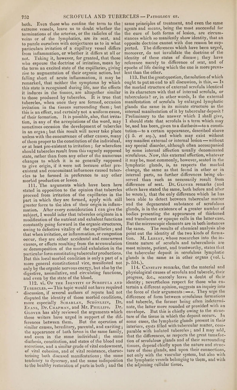 both. Even those who confine the term to the extreme vessels, leave us to doubt whether the terminations of the arteries, or the radicles of the veins or of the lymphatics, are its seat, and to puzzle ourselves with conjectures as to in what particulars irritation of a capillary vessel differs from inflammation, or whether it differs at all or not. Taking it, however, for granted, that those who espouse the doctrine of irritation, mean by the term an excited state of the capillaries, giving rise to augmentation of their organic action, but falling short of acute inflammation, it may be remarked, that neither the symptoms by which this state is recognised during life, nor the effects it induces in the tissues, are altogether similar to those produced by tubercles. It is true that tubercles, when once they are formed, occasion irritation in the tissues surrounding them; but this is an effect, and certainly not a uniform cause, of their formation. It is possible, also, that irrita- tion, in any of the acceptations of the word, may sometimes occasion the development of tubercles in an organ; but this result will never take place unless with the concurrence of other causes, many of them proper to the constitution of the individual, or at least pre-existent to irritation; for wherefore should tubercles result from this vaguely supposed state, rather than from any other of the numerous changes to which it is so generally supposed to give origin, if it were not because other pre- existent and concomitant influences caused tuber- cles to be formed in preference to any other morbid production or lesion, 111. The arguments which have been here stated in opposition to the opinion that tubercles proceed from irritation of the capillaries in the part in which they are formed, apply with still greater force to the idea of their origin in nflam- mation. After every consideration | can give the subject, I would infer that tubercles originate in a modification of the nutrient and exhalent functions constantly going forward in the organic structures, owing to defective vitality of the capillaries ; and that when irritation, or inflammation, or congestion occur, they are either accidental and concurrent causes, or effects resulting from the accumulation or decomposition of the morbid exhalation in the particular form constituting tubercular productions. But this local morbid condition is only a part of a more general constitutional vice, manifested not only by the organic nervous energy, but also by the digestive, assimilative, and circulating functions, and even by the state of the blood. 112. vi. Or rae Ipentity or ScroFruLa AND Tusercies. — This topic would not have required discussion, if several authors of repute had not disputed the identity of those morbid conditions, more especially Scuartan, Scuontery, Dr. Evans, Dr. Cuapman, and Mr, Puiturs. Dr. Guover has ably reviewed the arguments which these writers have urged in support of the dif- ferences between them. But the operation of similar causes, hereditary, parental, and exciting ; the appearance of both forms in the same family, and even in the same individual; the same diathesis, constitution, and states of the blood and secretions, and a similar grade of vital endowment, of vital cohesion, and of vital resistance, charac- terising both diseased manifestations; the same tendency to dyscrasy, and the same indisposition to the healthy restoration of parts in both ; and the same principles of treatment, and even the same agents and means, being the most successful for the cure of both forms of lesion, are circum- stances which so manifestly show identity, that an opposite doctrine cannot with due reason be sup- ported. ‘Ihe differences which have been urged, moreover, do not invalidate the doctrine of the identity of these states of disease; they have reference merely to difference of seat, and of epochs of life during which the one is more preva- lent than the other. 113. But the great question, the solution of which ought to put an end to all discussion, is this, — Is the morbid structure of external scrofula identical in its characters with that of internal scrofula, or tuberculosis? or, in other words, Is the external manifestation of scrofula by enlarged lymphatic glands the same in its minute structure as the internal manifestation of it by tubercular deposit ? Preliminary to the answer which I shall give, I should state that scrofula is a term which may be, and has been, given toa diathesis—to a consti- tution—-to a certain appearance, described above (§ 5. et seg.), and which may exist without any manifest external or internal lesion — without any special disorder, although often accompanied by some internal affection usually denominated scrofulous. Now, this external affection, whatever it may be, most commonly, however, seated in the lymphatic glands, is, as respects the morbid change, the same as that found in other or in internal parts, no further differences being ob- served than such as necessarily result from difference of seat. Dr. Guiover remarks (and others have stated the same, both before and after he wrote), that the only difference which he has been able to detect between tubercular matter and the degenerated substance of scrofulous glands, is in the existence of a greater number of bodies presenting the appearance of thickened and translucent or opaque cells in the latter case. But the microscopic elements are in both instances the same. The results of chemical analysis also point out the identity of the two kinds of forma- tion. MM. Levert, whose researches into the in- timate nature of scrofula and tuberculosis are most minute, patient, and trustworthy, states that the tubercular deposit in scrofulous lymphatic glands is the same as in other organs (vol. i. p. 534.). 114. Cansrarr remarks, that the material and physiological causes of scrofula and tubercle, their progress, &amp;c., scarcely leave a doubt of their identity ; nevertheless respect for those who en- tertain a different opinion, suggests an inquiry into the force of their arguments: —a. They urge the difference of form between scrofulous formations and tubercle, the former being often indetermi- nate, the latter more rounded or provided with an envelope. But this is chiefly owing to the struc- ture of the tissue in which the deposit occurs. In some cases, the lymphatic glands present in their interiors, cysts filled with tubercular matter, com- parable with isolated tubercles ; and I may add, that the differences, as respects the great tumefac- tion of scrofulous glands and of their surrounding tissues, depend chiefly upon the nature and struc- ture of these glands, and upon their connections, net only with the vascular system, but also with the lymphatic vessels belonging to them, and with the adjoining cellular tissue,