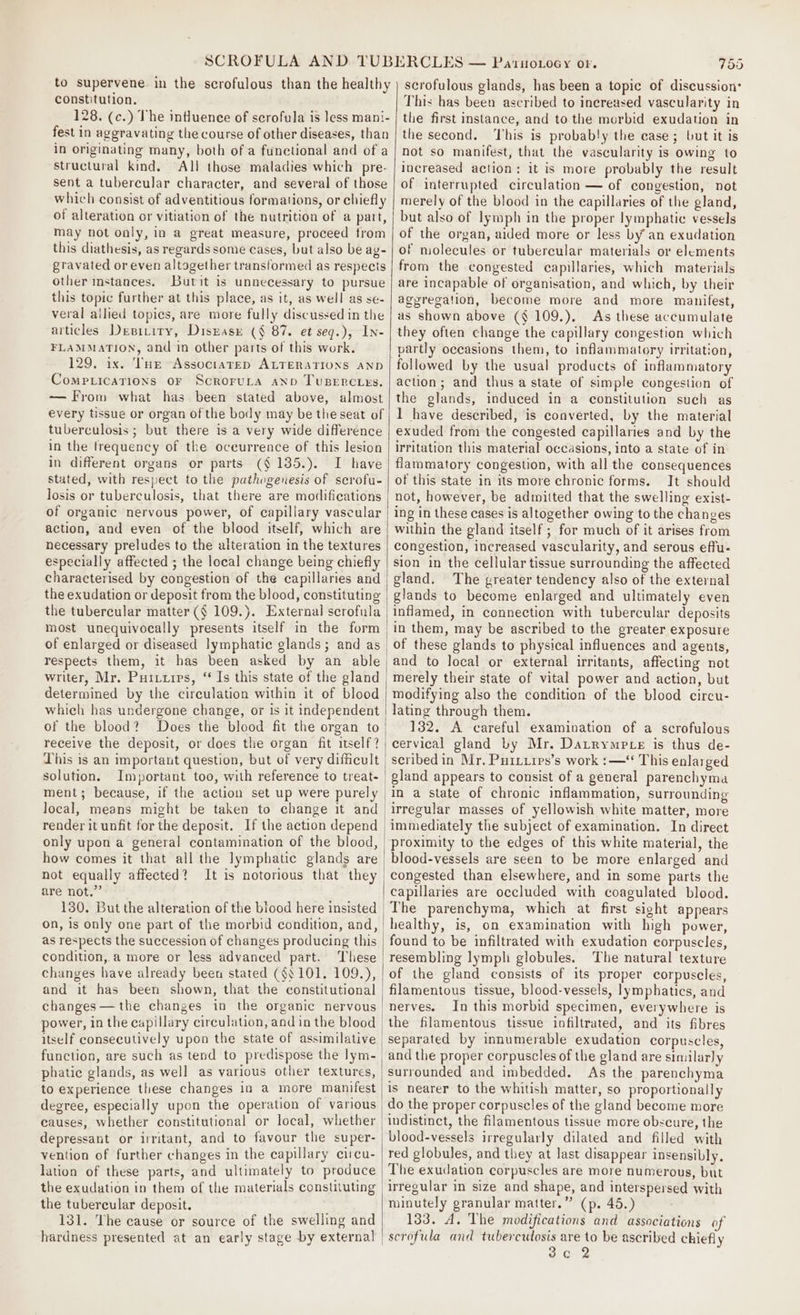 constitution. 128. (c.) The influence of scrofula is }ess mani- fest in aggravating the course of other diseases, than in originating many, both of a functional and of a structural kind. All those maladies which pre- sent a tubercular character, and several of those which consist of adventitious formations, or chiefly of alteration or vitiation of the nutrition of a part, may not only, in a great measure, proceed from this diathesis, as regards some cases, but also be ay- gravated or even altogether transformed as respects other instances. Butit is unnecessary to pursue this topic further at this place, as it, as well as se- veral allied topics, are more fully discussed in the articles Depitiry, Diszasr (§ 87. et seq.), In- FLAMMATION, and in other parts of this work. 129, ix. THE Assoctarep ALTERATIONS AND Comptications or Scrorura anv Tupercies. — From what has been stated above, almost every tissue or organ of the body may be the seat of tuberculosis ; but there is a very wide difference in the frequency of the occurrence of this lesion in different organs or parts (§ 135.). I have stated, with respect to the pathogenesis of scrofu- losis or tuberculosis, that there are modifications of organic nervous power, of capillary vascular action, and even of the blood itself, which are necessary preludes to the alteration in the textures especially affected ; the local change being chiefly characterised by congestion of the capillaries and the exudation or deposit from the blood, constituting the tubercular matter (§ 109.}. External scrofula most unequivocally presents itself in the form | of enlarged or diseased lymphatic glands; and as respects them, it has been asked by an able writer, Mr. Puituips, ‘‘ Is this state of the gland determined by the circulation within it of blood which has undergone change, or is it independent of the blood? Does the blood fit the organ to receive the deposit, or does the organ fit itself? This is an important question, but of very difficult | solution. Important too, with reference to treat- | ment; because, if the action set up were purely | local, means might be taken to change it and | render it unfit for the deposit. If the action depend | only upon a general contamination of the blood, how comes it that all the lymphatic glands are not equally affected? It is notorious that they are not.” 130. But the alteration of the biood here insisted on, is only one part of the morbid condition, and, | as respects the succession of changes producing this condition,.a more or less advanced part. ‘Tliese changes have already been stated (§$ 101. 109.), and it has been shown, that the constitutional | changes—the changes in the organic nervous power, in the capillary circulation, and in the blood | itself consecutively upon the state of assimilative function, are such as tend to predispose the lym- phatic glands, as well as various other textures, to experience these changes in a more manifest degree, especially upon the operation of various causes, whether constitutional or local, whether depressant or irritant, and to favour the super- vention of further changes in the capillary circu- lation of these parts, and ultimately to produce the exudation in them of the materials constituting | the tubercular deposit. 131. The cause or source of the swelling and hardness presented at an early stage by external | 755 This has been ascribed to inereased vascularity in the first instance, and to the morbid exudation in the second. ‘This is probably the case; but it is not so manifest, that the vascularity is owing to increased action: it is more probably the result of interrupted circulation — of congestion, not merely of the blood in the capillaries of the gland, but also of lymph in the proper lymphatic vessels of the organ, aided more or less by an exudation of molecules or tubercular materials or elements from the congested capillaries, which materials are incapable of organisation, and which, by their aggregation, become more and more manifest, as shown above (§ 109.), As these accumulate they often change the capillary congestion which partly occasions them, to inflammatory irritation, action; and thus a state of simple congestion of the glands, induced in a constitution such as I have described, is converted, by the material exuded from the congested capillaries and by the irritation this material occasions, into a state of in flammatory congestion, with all the consequences of this state in its more chronic forms. It should not, however, be admitted that the swelling exist- ing in these cases is altogether owing to the changes within the gland itself ; for much of it arises from congestion, increased vascularity, and serous effu- sion in the cellular tissue surrounding the affected gland. The greater tendency also of the external glands to become enlarged and ultimately even inflamed, in connection with tubercular deposits in them, may be ascribed to the greater exposure of these glands to physical influences and agents, and to local or external irritants, affecting not merely their state of vital power and action, but modifying also the condition of the blood circu- lating through them. 132. A careful examination of a scrofulous cervical gland by Mr. Datrympte is thus de- scribed in Mr. Puitiips’s work :—‘ This enlarged gland appears to consist of a general parenchyma in a state of chronic inflammation, surrounding irregular masses of yellowish white matter, more immediately the subject of examination. In direct blood-vessels are seen to be more enlarged and capillaries are occluded with coagulated blood. The parenchyma, which at first sight appears healthy, is, on examination with high power, found to be infiltrated with exudation corpuscles, resembling lymph globules. The natural texture of the gland consists of its proper corpuscles, filamentous tissue, blood-vessels, lymphatics, and nerves. In this morbid specimen, everywhere is the filamentous tissue infiltrated, and its fibres and the proper corpuscles of the gland are similarly surrounded and imbedded. As the parenchyma is nearer to the whitish matter, so proportionally blood-vessels irregularly dilated and filled with red globules, and they at last disappear insensibly. The exudation corpuscles are more numerous, but irregular in size and shape, and interspersed with minutely granular matter.” (p. 45.) 133. A, The modifications and associations of scrofula and tubercutosis are to be ascribed chiefly