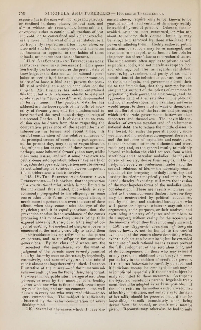 exercise (as is the case with monkeys and parrots), or confined in damp places, without sun, and almost without air (cows, pigs, house-rabbits), or exposed either to continual alternations of heat and cold, or to constrained and violent exercise, as the horse.” The want of due ventilation, or a too frequently respired air, a too hot or close, or a too cold and humid atmosphere, and the close confinement so opposite to the habits of these animals, are not without their influences, 147. xi. Ane Scroruta AND TUBERCULOSIS MORE PREVALENT NOW THAN FORMERLY? This ques- tion hardly can be answered in the present state of knowledge, as the data on which rational specu- lation respecting it, either are altogether wanting, or are of so loose a kind as to prevent the possi- bility of arriving at a sound conclusion on the subject. Mr. Puitires has indeed entertained this topic, but with reference chiefly to external scrofula, or the ‘“‘ King’s evil,’ as so denominated in former times, The principal data he has adduced are the loose reports of the bills of more« tality of former years, and the numbers said to have received the royal touch during the reign of the second Charles. It is obvious that no con- clusion can be drawn from these respecting the comparative prevalence of the several forms of tuberculosis in former and recent times, A careful consideration of the relative influence of the principal causes of scrofula in past ages and at the present day, may suggest vague ideas on the subject ; but as certain of these causes were, other were less so, and whilst some have even res cently come into operation, others have nearly or altogether disappeared, the question must be viewed as not admitting of solution, however important the considerations which it involves. 148. [V. Toe Prevention OF SCROFULA AND TusercuLosis. — Itis obvious, that the prevention of a constitutional taint, which is not limited to the individual thus tainted, but which is very commonly propagated to his offspring, in some one or other of its forms or contingent effects, is much more important than even the cure of these effects when they come under the eye of the physician; and it is equally obvious, that the prevention consists in the avoidance of the causes producing this taint— these causes being fully exposed above (§ 13. et seq.), with the implied ob- ject of enabling the medical adviser, or whoever is concerned in the matter, carefully to avoid them — this avoidance having reference to the parent or parents, and to the offspring for successive generations. misconduct, the imprudence, and the want of judgment of the parents more severely punished than by this—by none so distressingly, hopelessly, extensively, and successively, until the tainted race is almost or altogether extinguished. Instances ilustrative of the misery — of the numerous mi- series—resulting from the thoughtless, the ignorant, the worse than culpable intermarriages of scrofulous persons, or even by the marriage of a healthy person with one who is thus tainted, crowd upon my recollection, and are too common —too well known to every one who may read this—to re- quire enumeration, The subject is sufficiently illustrated by the calm consideration of every thinking mind. 149. Several of the causes which I have dis- cussed above, require only to be known to be euarded against, and certain of them may readily be avoided by careful persons, Others cannot be avoided by those most concerned, or who are about to become their victims; but they may be altogether removed by those who have the power of inflictingthem. Richly endowed public Institutions or schools may be so managed, and have been so managed, as to become hot-beds for the generation of scrofulousor tuberculous diseases. The same remark often applies to private as well as public schools, and not merely as respects food and clothing, but also as regards venulation, exercise, light, sunshine, and purity of air. The constitutions of the industrious poor are sacrificed on the altar of gain, and governments Jend their aid to the immolation, that they may receive the unrighteous suppert of the priests of mammon in perpetuating their power, their patronage, and the agerandisement of their satellites. The physical and moral ameliorations, which salutary measures would impart to those most in want of them,-can- not be afforded out of the luxuries and patronage which aristocratic governments bestow on their supporters and themselves. ‘The inevitable ten- dencies of extreme taxauion and of an immense national debt are to reduce the middle classes to the lowest, to render the poor still poorer, more wretched and more debased, toaugment the wealth and the influence of capitalists and contractors, to render these last more dishonest and over- reaching ; and, as the general result, to multiply beyond calculation the chief sources from winch scrofulous and tubercular maladies, the physical curses of society, derive their origins. © Disho- nesty, moreover, in professions, trades, and the several relations of life,——the necessary conse- quence of the foregoing —is daily increasing and leaving its victims physically and mentally re- duced, thereby favouring still more the invasion of the most hopeless forms of the maladies under consideration. These are results which are ma- nifest to the common-sense thinker, however they may be controverted by political economists, and by political and statistical haranguers, who will prove or disprove whatever may suit their arguments, their purposes, or their motives, and even bring an array of figures and numbers to their support, without caring for the accuracy of the amounts which they thus imposingly marshal. 150. The Hygeienic Treatment of Scrofula should, however, not be limited to the careful avoidance of the causes above descnbed, when- ever this object can be attained ; but be extended to the use of such rational means as may prevent the full development of the scrofulous taint, and of its consequences, in those who may evince it in any grade, in childhood or infancy, and more particularly in the children of scrofulous parents, If this latter indication be carefully pursued, and if judicious means be employed,-much may be accomplished, especially if the tainted subject be early submitted to these measures, As respects the infants of scrofulous parents, hygeienic treat- ment should be adopted as ear ly as possible. If the taint exist on the mother’s side, a wet-nurse of healthy constitution, and suitable as to the state of her milk, should be procured ; and if this be impossible, ass-milk immediately upon being drawn from the animal, or goat’s milk may be given. Recourse may otherwise be had to milk