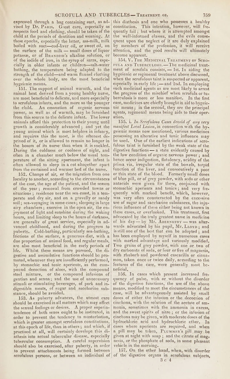 expressed through a bag containing suet, as ad- vised by Dr. Parts. Great care, especially as respects food and clothing, should be taken of the child at the periods of dentition and weaning. At these epochs, especially the latter, ass-milk, milk boiled with suet—cod-liver oil, or sweet oil, on the surface of the milk — small doses of liquor potasse, or of Branpisu’s alkaline solution, or of the iodide of iron, in the syrup of sarza, espe- cially in older infants or children—salt-water bathing, the temperature being adapted to the strength of the child—and warm flannel clothing over the whole body, are the most beneficial hygeienic means. 151. The support of animal warmth, and the animal heat derived from a young healthy nurse, are most beneficial to delicate, and more especially to scrofulous infants, and the more so the younger the child. An emanation of organic nervous power, as well as of warmth, may be furnished from this source to the delicate infant. The lower animals afford this protection to their young until growth is considerably advanced ; and yet the young animal which is most helpless in infancy, and requires this the most, is the oftenest de- the bosom of its nurse than when it is suckled. During the coldness or coolness of night, and perature of the sitting apartment, the infant is often allowed to sleep ina cot altogether apart from the curtained and warmer bed of the nurse. 152. Change of air, or the migration from one locality to another, according to the circumstances of the case, the age of the patient, and the season of the year; removal from crowded towns or situations ; residence near the sea-coast, In a tem- perate and dry air, and on a gravelly or sandy soil; sea-voyaging in some cases; sleeping in large airy chambers; exercise in the open air, the en- joyment of light and sunshine during the waking hours, and limiting sleep to the hours of darkness, are generally of great service, especially in ad- vanced childhood, and during the progress to puberty. Cold-bathing, particularly sea-bathing, frictions of the surface, a generous diet, with a due proportion of animal food, and regular meals, are also most beneficial in the early periods of life. Whilst these means are pursued, the di- gestive and assimilative functions should be pro- moted, whenever they are insufficiently performed, by stomachic and tonic aperients, as the com- pound decoction of aloes, with the compound steel mixture, or the compound infusions of gentian and senna; and the use of unnecessary stimuli or stimulating beverages, of pork and in- digestible meats, of sugar and saccharine sub- stance, should be avoided. 153, As puberty advances, the utmost care should be exercised in all matters which may affect the sexual feelings or desires. A proper superin- tendence of both sexes ought to be instituted, in order to prevent the tendency to masturbation, which is greater amongst scrofulous constitutions, at this epoch of life, than in others ; and which, if practised at all, will certainly develope this di- athesis into actual tubercular disease, especially tubercular consumption. A careful supervision should also be exercised, after puberty, in order to prevent attachments being formed between scrofulous persons, or between an individual of 759 this diathesis and one who possesses a healthy constitution. This intention, however, will fre- quently fail; but where it is attempted amongst the well-informed classes, and the evils conse- quent upon the neglect of it are duly explained by members of the profession, it will receive attention, and the good results will ultimately become apparent. 154, V. Tue Mepicinat TREATMENT OF Scro- FULA AND TusErcuLosis.— The medicinal treat- ment of scrofula consists, — Ist. In aiding the hygeienic or regimenal treatment above discussed, when the scrofulous taint is suspected or apparent, especially in early life ;—and 2nd. In employing such medicinal agents as are most likely to arrest the progress of the mischief when scrofula or tu- berculosis is more or less manifest. In the first case, medicines are chiefly brought in aid to hygeie- nic means; in the second, they are the principal agents, regimenal means being aids to their oper- ation. 155. 1. In Scrofulous Cuses devoid of any very manifest Local Lesion,in connection with the hy- geienic means now mentioned, various medicines- possessing an alterative and tonic influence may be used. One of the earliest indications of scro- fulous taint is furnished by the weak state of the digestive functions —a state evidently caused by the low condition of organic nervous power ; and hence occur indigestion, flatulency, acidity of the prima via, irregular state of the bowels, torpid function of the liver, and consecutively a poor or thin state of the blood. Formerly small doses of blue pill, or of grey powder, with soda or other antacids were given tor these, conjoined with stomachic aperients and tonics; and very fre- quently with marked benefit, which, however, was very often counteracted by the excessive use of sugar and saccharine substances, the inju- rious influence of these either being not known in these eases, or overlooked. This treatment, first advocated by the truly greatest name in medicine of his day—by Mr. AprrnetHy — was after- wards advocated by his pupil, Mr. Luoyp; and is still one of the best that can be adopted ; and has been employed by myself in numerous cases with marked advantage and variously modified. Two grains of grey powder, with one or two of dry carbonate of soda, or four or five of magnesia, with rhubarb and powdered cascarilla or cinna- mon, taken once or twice daily, according to the features of the case, were generally most be- neficial, 156. In cases which present increased fre- quency of pulse, with or without the disorder of the digestive functions, the use of the above means, modified to meet the circumstances of the case, will be advantageously assisted by small doses of either the infusion or the decoction of cinchona, with the solution of the acetate of am- monia, sometimes with the ammonia in excess, and the sweet spirits of nitre ; or the infusion of cinchona may be given, with moderate doses of the hydrochloric acid and hydrochloric ether. In cases where aperients are required, and when a pill may be taken, PLummer’s pill may. be given at night with soap ; and the citrate of mag- nesia, or the phosphate of soda, in some pleasant vehicle in the morning. 157. On the other hand, when, with disorder of the digestive organs in scrofulous subjects, 3c 4 ;
