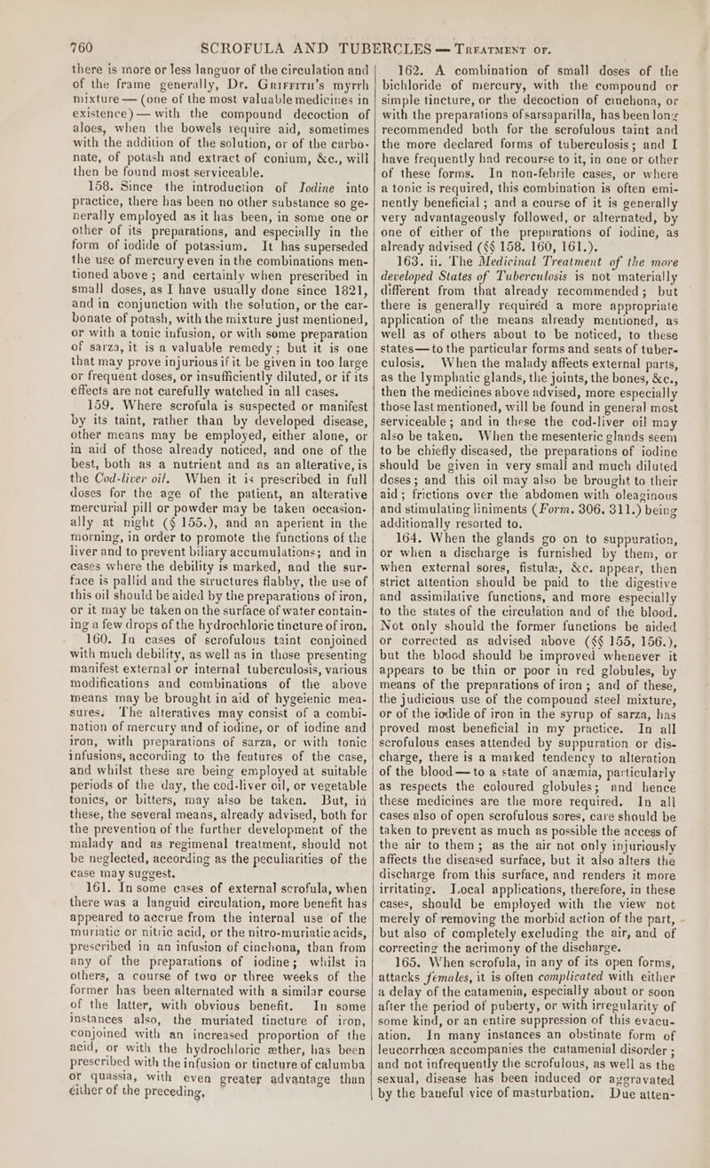there is more or less languor of the circulation and of the frame generally, Dr. Grirrirn’s myrrh mixture — (one of the most valuable medicines in existence) — with the compound decoction of aloes, when the bowels require aid, sometimes with the addition of the solution, or of the carbo- nate, of potash and extract of conium, &amp;c., will then be found most serviceable. 158. Since the introduction of Jodine into practice, there has been no other substance so ge- nerally employed as it has been, in some one or other of its preparations, and especially in the form of iodide of potassium. It has superseded the use of mercury even in the combinations men- tioned above ; and certainly when prescribed in small doses, as I have usually done since 1821, and in conjunction with the solution, or the car- bonate of potash, with the mixture just mentioned, or with a tonic infusion, or with some preparation of sarza, it is a valuable remedy; but it is one that may prove injurious if it be given in too large or frequent doses, or insufficiently diluted, or if its effects are not carefully watched in all cases. 159. Where scrofula is suspected or manifest by its taint, rather than by developed disease, other means may be employed, either alone, or in aid of those already noticed, and one of the best, both as a nutrient and as an alterative, is the Cod-liver oil, When it is prescribed in full doses for the age of the patient, an alterative mercurial pill or powder may be taken occasion- morning, in order to promote the functions of the liver and to prevent biliary accumulations; and in cases where the debility is marked, and the sur- this oil should be aided by the preparations of iron, or it may be taken on the surface of water contain- ing a few drops of the hydrochloric tincture of iron. 160. In cases of scrofulous taint conjoined with much debility, as well as in those presenting manifest external or internal tuberculosis, various modifications and combinations of the above means may be brought in aid of hygeienic mea- sures. ‘The alteratives may consist of a combi- nation of mercury and of iodine, or of iodine and iron, with preparations of sarza, or with tonic infusions, according to the features of the case, and whilst these are being employed at suitable periods of the day, the cod-liver oil, or vegetable tonics, or bitters, may also be taken, But, in these, the several means, already advised, both for the prevention of the further development of the malady and as regimenal treatment, should not be neglected, according as the peculiarities of the case may suggest. 161. Insome cases of external scrofula, when there was a languid circulation, more benefit has appeared to accrue from the internal use of the muriatic or nitric acid, or the nitro-muriatic acids, prescribed in an infusion of cinchona, than from any of the preparations of iodine; whilst in others, a course of two or three weeks of the former has been alternated with a similar course of the latter, with obvious benefit. In some instances also, the muriated tincture of iron, conjoined with an increased proportion of the acid, or with the hydrochloric ether, has been prescribed with the infusion or tincture of calumba or quassia, with even greater advantage than cither of the preceding, 162. A combination of small doses of the bichloride of mercury, with the compound or simple tincture, or the décoction of cinchona, or with the preparations ofsarsaparilla, has been lonz recommended both for the serofulous taint and the more declared forms of tuberculosis; and I have frequently had recourse to it, in one or other of these forms. In non-febrile cases, or where a tonic is required, this combination is often emi- nently beneficial ; and a course of it is generally very advantageously followed, or alternated, by one of either of the preparations of iodine, as already advised (¢§ 158. 160, 161.). 163. 1. The Medicinal Treatment of the more developed States of Tuberculosis is not materially different from that already recommended; but there is generally requiréd a more appropriate application of the means already mentioned, as well as of others about to be noticed, to these states—to the particular forms and seats of tuber- culosis, When the malady affects external parts, as the lymphatic glands, the joints, the bones, &amp;c., then the medicines above advised, more especially those last mentioned, will be found in general most serviceable ; and in these the cod-liver oil may also be taken. When the mesenteric glands seem to be chiefly diseased, the preparations of iodine should be given in very small and much diluted doses; and this oil may also be brought to their aid; frictions over the abdomen with oleaginous and stimulating liniments (Form. 306. 311.) being additionally resorted to. 164. When the glands go on to suppuration, or when a discharge is furnished by them, or when external sores, fistula, &amp;c. appear, then strict attention should be paid to the digestive and assimilative functions, and more especially to the states of the circulation and of the blood. Not only should the former functions be aided or corrected as advised above (¢§ 155, 156.), but the blood should be improved whenever it appears to be thin or poor in red globules, by means of the preparations of iron ; and of these, the judicious use of the compound steel mixture, or of the iodide of iron in the syrup of sarza, has proved most beneficial in my practice. In all scrofulous cases attended by suppuration or dis- charge, there is a maiked tendency to alteration of the blood —to a state of anemia, particularly as respects the coloured globules; and hence these medicines are the more required. In all cases also of open scrofulous sores, care should be taken to prevent as much as possible the access of the air to them; as the air not only injuriously affects the diseased surface, but it also alters the discharge from this surface, and renders it more irritating. J.ocal applications, therefore, in these cases, Should be employed with the view not merely of removing the morbid action of the part, but also of completely excluding the air, and of correcting the acrimony of the discharge. 165. When scrofula, in any of its open forms, attacks females, it is often complicated with either a delay of the catamenia, especially about or soon after the period of puberty, or with irregularity of some kind, or an entire suppression of this evacu- ation. In many instances an obstinate form of leucorrhcea accompanies the catamenial disorder ; and not infrequently the scrofulous, as well as the sexual, disease has been induced or aygravated by the baneful vice of masturbation, Due atten- \
