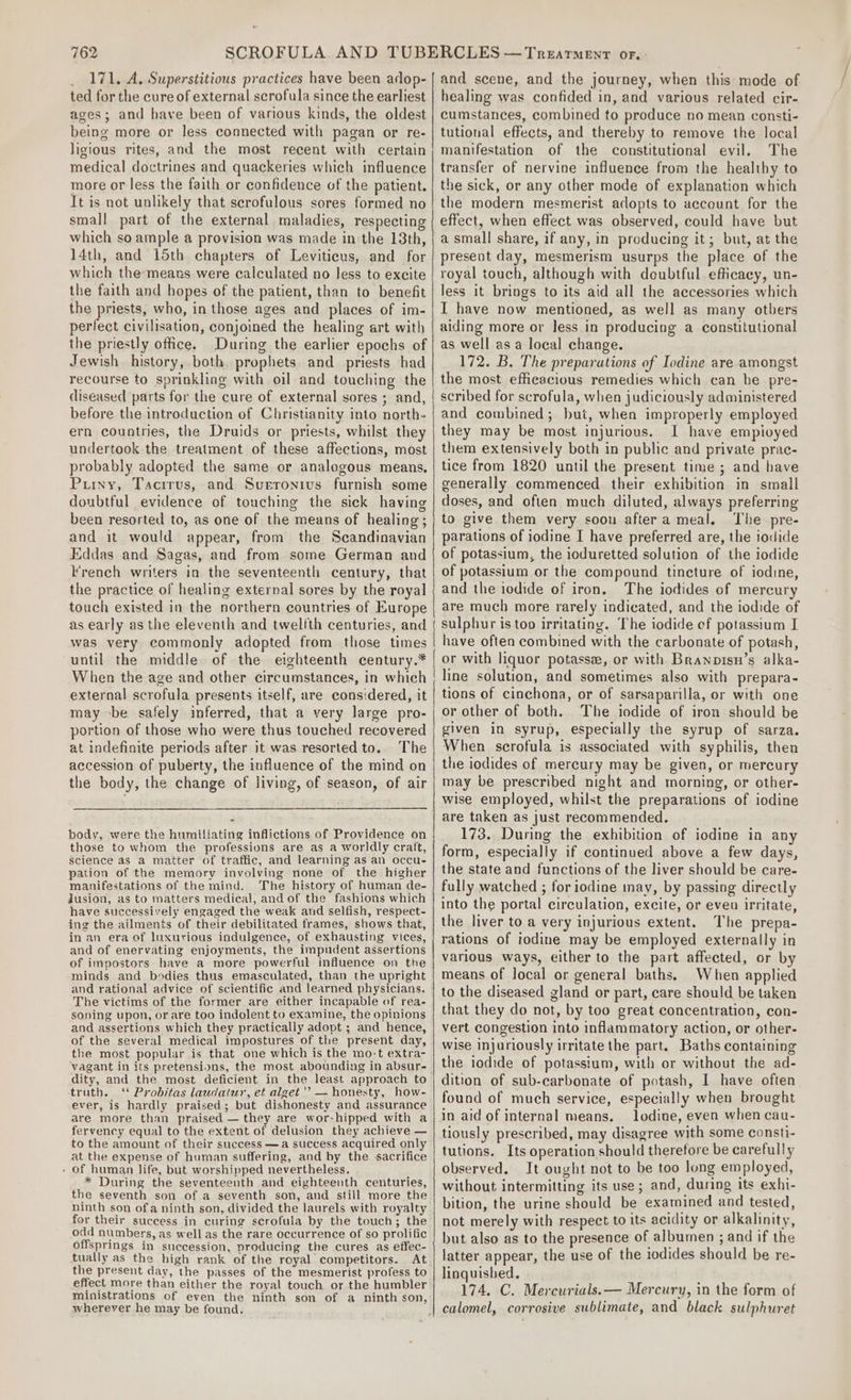 _ 171. A. Superstitious practices have been adop- ted for the cure of external scrofula since the earliest ages; and have been of various kinds, the oldest being more or less connected with pagan or re- ligious rites, and the most recent with certain medical doctrines and quackeries which influence more or less the faith or confidence of the patient. It is not unlikely that serofulous sores formed no small part of the external maladies, respecting which so ample a provision was made in the 13th, 14th, and 15th chapters of Leviticus, and for which the means were calculated no less to excite the faith and hopes of the patient, than to benefit the priests, who, in those ages and places of im- perfect civilisation, conjoined the healing art with the priestly office. During the earlier epochs of Jewish history, both. prophets and priests had recourse to sprinkling with oil and touching the diseased parts for the cure of external sores ; and, before the introduction of Christianity into north- ern countries, the Druids or priests, whilst they undertook the treatment of these affections, most probably adopted the same or analogous means, Puryy, Tacirus, and Sueronius furnish some doubtful evidence of touching the sick having been resorted to, as one of the means of healing; and it would appear, from the Scandinavian Eddas and Sagas, and from some German and French writers in the seventeenth century, that the practice of healing external sores by the royal touch existed in the northern countries of Europe as early as the eleventh and twelfth centuries, and was very commonly adopted from those times until the middle of the eighteenth century.* When the age and other circumstances, in which external scrofula presents itself, are considered, it may -be safely inferred, that a very large pro- portion of those who were thus touched recovered at indefinite periods after it was resorted to. The accession of puberty, the influence of the mind on the body, the change of living, of season, of air body, were the humiliating inflictions of Providence on those to whom the professions are as a worldly craft, science as a matter of traffic, and learning as an occu- pation of the memory involving none of the higher manifestations of the mind. The history of human de- Jusion, as to matters medical, andof the fashions which have successively engaged the weak and selfish, respect- ing the ailments of their debilitated frames, shows that, in an era of luxurious indulgence, of exhausting vices, and of enervating enjoyments, the impudent assertions of impostors have a more powerful influence on the minds and bodies thus emasculated, than the upright and rational advice of scientific and learned physicians. The victims of the former are either incapable of rea- soning upon, or are too indolent to examine, the opinions and assertions which they practically adopt ; and hence, of the several medical impostures of the present day, the most popular is that one which is the mo:t extra- vagant in its pretensions, the most abounding in absur- dity, and the most deficient in the least approach to truth. ‘¢ Probitas laudatur, et alget '’ — honesty, how- ever, is hardly praised; but dishonesty and assurance are more than praised — they are wor-hipped with a fervency equal to the extent of delusion they achieve — to the amount of their success —a success acquired only at the expense of human suffering, and by the sacrifice - of human life, but worshipped nevertheless. * During the seventeenth and eighteenth centuries, the seventh son of a seventh son, and still more the ninth son ofa ninth son, divided the laurels with royalty for their success in curing scrofula by the touch; the odd numbers, as well as the rare occurrence of so prolific offsprings in succession, producing the cures as effec- tually as the high rank of the royal competitors. At the present day, the passes of the mesmerist profess to effect more than either the royal touch or the humbler wherever he may be found, and scene, and the journey, when this mode of healing was confided in, and various related cir- cumstances, combined to produce no mean consti- tutional effects, and thereby to remove the local manifestation of the constitutional evil. The transfer of nervine influence from the healthy to the sick, or any other mode of explanation which the modern mesmerist adopts to account for the effect, when effect was observed, could have but a small share, if any, in producing it; but, at the present day, mesmerism usurps the place of the royal touch, although with doubtful efficacy, un- less it brings to its aid all the accessories which I have now mentioned, as well as many others aiding more or less in producing a constitutional as well as a local change. 172. B. The preparations of Iodine are amongst the most efficacious remedies which can be pre- scribed for scrofula, when judiciously administered and combined; but, when improperly employed they may be most injurious. I have empioyed them extensively both in public and private prac- tice from 1820 until the present time ; and have generally commenced their exhibition in small doses, and often much diluted, always preferring to give them very soou aftera meal. The pre- parations of iodine I have preferred are, the iodide of potassium, the ioduretted solution of the iodide of potassium or the compound tincture of iodine, and the iodide of iron. The iodides of mercury are much more rarely indicated, and the iodide of sulphur is too irritating. The iodide of potassium I have often combined with the carbonate of potash, or with liquor potasse, or with Branpisn’s alka- line solution, and sometimes also with prepara- tions of cinchona, or of sarsaparilla, or with one or other of both. The iodide of iron should be given in syrup, especially the syrup of sarza. When scrofula is associated with syphilis, then the iodides of mercury may be given, or mercury may be prescribed night and morning, or other- wise employed, whilst the preparations of iodine are taken as just recommended. 173. During the exhibition of iodine in any form, especially if continued above a few days, the state and functions of the liver should be care- fully watched ; for iodine nay, by passing directly into the portal circulation, excite, or even irritate, the liver to a very injurious extent. The prepa- rations of iodine may be employed externally in various ways, either to the part affected, or by means of local or general baths. When applied to the diseased gland or part, care should be taken that they do not, by too great concentration, con- vert congestion into inflammatory action, or other- wise Injuriously irritate the part. Baths containing the iodide of potassium, with or without the ad- dition of sub-carbonate of potash, I have often found of much service, especially when brought in aid of internal means. lodine, even when cau- tiously prescribed, may disagree with some consti- tutions. Its operation should therefore be carefully observed. It ought not to be too long employed, without intermitting its use; and, during its exhi- bition, the urine should be examined and tested, not merely with respect to its acidity or alkalinity, but also as to the presence of albumen ; and if the latter appear, the use of the iodides should be re- linquished. 174. C. Mercurials.— Mercury, in the form of calomel, corrosive sublimate, and black sulphuret