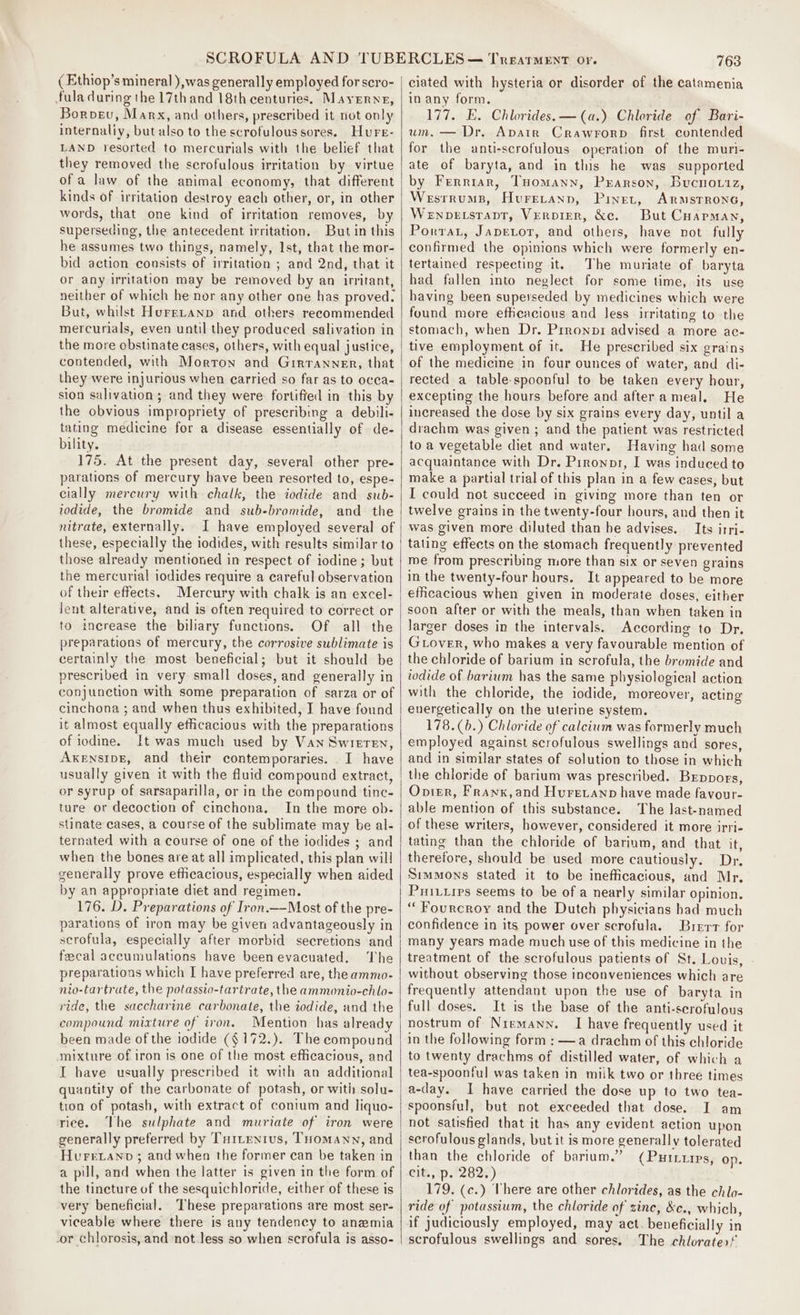 ( Ethiop’s mineral ),was generally employed for scro- fula during the 17thand 18th centuries. Mayerne, Borvev, Marx, and others, prescribed it not only internaliy, but also to the scrofulous sores. Hure- LAND resorted to mercurials with the belief that they removed the scrofulous irritation by virtue of a law of the animal economy, that different kinds of irritation destroy each other, or, in other words, that one kind of irritation removes, by superseding, the antecedent irritation, But in this he assumes two things, namely, Ist, that the mor- bid action consists of irritation ; and 2nd, that it or any irritation may be removed by an irritant, neither of which he nor any other one has proved. But, whilst HureLtanp and others recommended mercurials, even until they produced salivation in the more obstinate cases, others, with equal justice, contended, with Morton and Girranner, that they were injurious when carried so far as to occa- sion salivation; and they were fortified in this by the obvious impropriety of prescribing a debili- tating medicine for a disease essentially of de- bility. 175. At the present day, several other pre- parations of mercury have been resorted to, espe- cially mercury with chalk, the iodide and sub- iodide, the bromide and sub-bromide, and the nitrate, externally. I have employed several of these, especially the iodides, with results similar to those already mentioned in respect of iodine; but the mercurial iodides require a careful observation of their effects. Mercury with chalk is an excel- Jent alterative, and is often required to correct or to increase the biliary functions. Of all the preparations of mercury, the corrosive sublimate is certainly the most beneficial; but it should be prescribed in very small doses, and generally in conjunction with some preparation of sarza or of cinchona ; and when thus exhibited, I have found it almost equally efficacious with the preparations of iodine. It was much used by Van Swreren, AxensipE, and their contemporaries. . I have usually given it with the fluid compound extract, or syrup of sarsaparilla, or in the compound tinc- ture or decoction of cinchona, In the more ob- stinate cases, a course of the sublimate may be al- ternated with a course of one of the iodides ; and when the bones are at all implicated, this plan will generally prove ethcacious, especially when aided by an appropriate diet and regimen. 176. D. Preparations of Iron.—Most of the pre- parations of iron may be given advantageously in serofula, especially after morbid secretions and fecal accumulations have been evacuated, The preparations which I have preferred are, the ammo- nio-tartrate, the potassio-tartrate, the ammonio-chlo- ride, the saccharine carbonate, the iodide, and the compound mixture of iron. Mention has already been made of the iodide ($172.). The compound mixture of iron is one of the most efficacious, and I have usually prescribed it with an additional quantity of the carbonate of potash, or with solu- tion of potash, with extract of conium and liquo- rice. The sulphate and muriate of iron were generally preferred by Tuitenius, THomann, and Hurevano ; and when the former can be taken in a pill, and when the latter is given in the form of the tincture of the sesquichloride, either of these is very beneficial. These preparations are most ser- viceable where there is any tendency to anemia -or chlorosis, and not less so when scrofula is asso- 763 ciated with hysteria or disorder of the catamenia in any form. 177. E. Chlorides. —(a.) Chloride of Bari- um. — Dr. Apvatr Crawrorp first contended for the anti-scrofulous operation of the muri- ate of baryta, and in this he was supported by Ferrrar, THomann, Prarson, Bucnoviz, Wesrrums, Hureranp, Pinet, ARMSTRONG, Wenpetsrapt, Verpirr, &amp;c. But Cuapman, Porrat, Japetor, and others, have not fully confirmed the opinions which were formerly en- tertained respecting it. The muriate of baryta had fallen into neglect for some time, its use having been superseded by medicines which were found more effheacious and Jess irritating to the stomach, when Dr. Prronpr advised a more ac- tive employment of it. He prescribed six grains of the medicine in four ounces of water, and di- rected a table-spoonful to be taken every hour, excepting the hours before and after a meal. He increased the dose by six grains every day, until a drachm was given ; and the patient was restricted to a vegetable diet and water. Having had some acquaintance with Dr. Prronor, I was induced to make a partial trial of this plan in a few cases, but I could not succeed in giving more than ten or twelve grains in the twenty-four hours, and then it was given more diluted than be advises. Its irri- tating effects on the stomach frequently prevented me from prescribing more than six or seven grains in the twenty-four hours. It appeared to be more efficacious when given in moderate doses, either soon after or with the meals, than when taken in larger doses in the intervals. According to Dr. Grover, who makes a very favourable mention of the chloride of barium in scrofula, the bromide and iodide of barium has the same physiological action with the chloride, the iodide, moreover, acting energetically on the uterine system. 178.(b.) Chloride of calcium was formerly much employed against scrofulous swellings and sores, and in similar states of solution to those in which the chloride of barium was prescribed. Brppors, Opier, Franx,and Hurevanp have made favour- able mention of this substance. The last-named of these writers, however, considered it more irri- tating than the chloride of barium, and that it, therefore, should be used more cautiously. Dr, Simmons stated it to be inefficacious, and Mr. Pri..irs seems to be of a nearly similar opinion. “Fourcroy and the Dutch physicians had much confidence in its power over scrofula. Brrrr for many years made much use of this medicine in the treatment of the scrofulous patients of St. Louis, without observing those inconveniences which are frequently attendant upon the use of baryta in full doses. It is the base of the anti-scrofulous nostrum of Niemann. I have frequently used it in the following form : —a drachm of this chloride to twenty drachms of distilled water, of which a tea-spoonful was taken in miik two or three times a-(lay. 1 have carried the dose up to two tea- spoonsful, but not exceeded that dose. I am not satisfied that it has any evident action upon scrofulous glands, but it is more generally tolerated than the chloride of barium.” (Purrurps, op. its 1.72827) 179. (c.) There are other chlorides, as the chlo- ride of potassium, the chloride of zinc, &amp;c., which, if judiciously employed, may act. beneficially in scrofulous swellings and sores. The chlorater!
