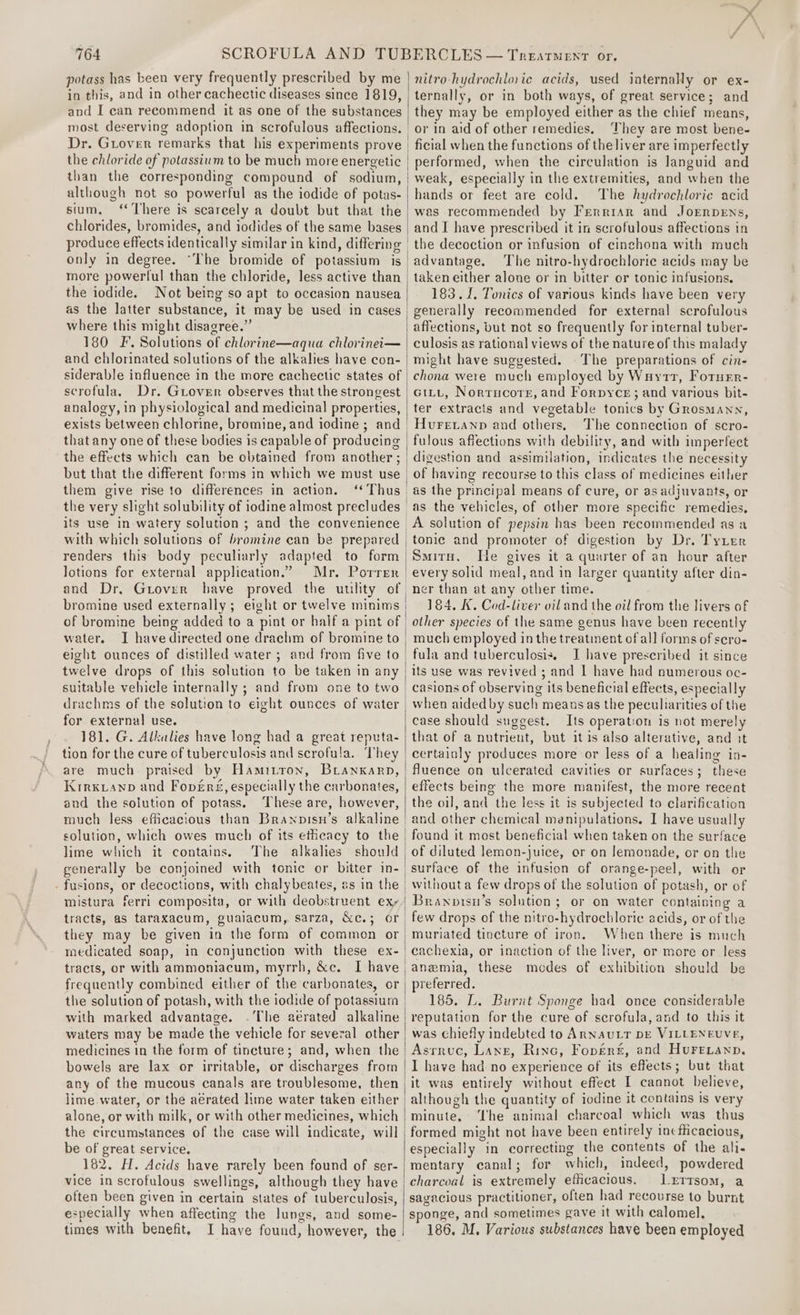 potass has been very frequently prescribed by me in this, and in other cachectic diseases since 1819, and I can recommend it as one of the substances most deserving adoption in scrofulous affections. Dr. Grover remarks that his experiments prove the chloride of potassium to be much more energetic than the corresponding compound of sodium, although not so powerful as the iodide of potas- sium, chlorides, bromides, and iodides of the same bases only in degree. “The bromide of potassium is the iodide. Not being so apt to occasion nausea as the latter substance, it may be used in cases where this might disagree.” 180 F’. Solutions of chlorine—aqua chlorinei— and chlorinated solutions of the alkalies have con- siderable influence in the more cachectic states of serofula. Dr. GiLover observes that the strongest analogy, in physiological and medicinal properties, exists between chlorine, bromine, and iodine ; and that any one of these bodies is capable of producing the effects which can be obtained from another ; but that the different forms in which we must use them give rise to differences in action. its use in watery solution ; and the convenience with which solutions of bromine can be prepared renders this body peculiarly adapted to form lotions for external application.” Mr. Porrer and Dr, Gtover have proved the uulity of bromine used externally; eight or twelve minims water. I havedirected one drachm of bromine to eight ounces of distilled water ; and from five to twelve drops of this solution to be taken in any for external use. 181. G. Alkalies have long had a great reputa- are much praised by Hamitton, Branxarn, Krrxianp and Fopveré, especially the carbonates, and the solution of potass. ‘These are, however, much less efficacious than Brawnopisn’s alkaline solution, which owes much of its etheacy to the lime which it contains. The alkalies should generally be conjoined with tonic or bitter in- - fusions, or decoctions, with chalybeates, as in the mistura ferri composita, or with deobstruent ex; they may be given in the form of common or medicated soap, in conjunction with these ex- tracts, or with ammoniacum, myrrh, &amp;c. I have the solution of potash, with the iodide of potassium with marked advantage. .The aerated alkaline waters may be made the vehicle for several other medicines in the form of tincture; and, when the bowels are lax or irritable, or discharges from the circumstances of the case will indicate, will be of great service, 182. H. Acids have rarely been found of ser- often been given in certain states of tuberculosis, e:pecially when affecting the lungs, and some- times with benefit, I have found, however, the i | nitro hydrochloric acids, used internally or ex- ternally, or in both ways, of great service; and they may be employed either as the chief means, or in aid of other remedies. They are most bene- ficial when the functions of the liver are imperfectly performed, when the circulation is languid and weak, especially in the extremities, and when the hands or feet are cold. The hydrochloric acid wes recommended by Ferrrar and JorrpeEns, and I have prescribed it in scrofulous affections in the decoction or infusion of cinchona with much advantage. The nitro-hydrochloric acids may be taken either alone or in bitter or tonic infusions, 183.1. Tonics of various kinds have been very generally recommended for external scrofulous affections, but not so frequently for internal tuber- culosis as rational views of the nature of this malady might have suggested. The preparations of cin- chona were much employed by Wuytt, FotuEr- Git, Norrucore, and Forpyce; and various bit- ter extracts and vegetable tonics by Grosmann, Huretanp and others. The connection of scro- fulous affections with debility, and with imperfect digestion and assimilation, indicates the necessity of having recourse to this class of medicines either as the principal means of cure, or as adjuvants, or as the vehicles, of other more specific remedies, tonic and promoter of digestion by Dr. Tyter Smitu. He gives it a quarter of an hour after ner than at any other time. 184, K. Cod-liver viland the oil from the livers of other species of the same genus have been recently much employed in the treatinent of all forms of scro- fula and tuberculosis. I have prescribed it since its use was revived ; and 1 have had numerous oc- casions of observing its beneficial effects, especially when aided by such means as the peculiarities of the case should suggest. Its operation is not merely that of a nutrient, but itis also alterative, and it certainly produces more or less of a healing in- fluence on ulcerated cavities or surfaces; these effects being the more manifest, the more recent the oil, and the less it is subjected to clarification and other chemical manipulations. I have usually found it most beneficial when taken on the surface of diluted lemon-juice, or on Jemonade, or on the without a few drops of the solution of potash, or of Branpisu’s solution; or on water containing a few drops of the nitro-hydrochloric¢ acids, or of the muriated tincture of iron. When there is much cachexia, or inaction of the liver, or more or less anemia, these modes of exhibition should be preferred. 185. L. Burnt Sponge had once considerable reputation for the cure of scrofula, and to this it was chiefly indebted to ARNAULT DE VILLENEUVE, Asrruc, Lang, Rinc, Foper£, and HuFetanp. I have had no experience of its effects; but that it was entirely without effect I cannot believe, although the quantity of iodine it contains is very minute, Lhe animal charcoal which was thus formed might not have been entirely incfticacious, especially in correcting the contents of the ali- mentary canal ; for which, indeed, powdered charcoal is extremely efficacious. lLxrtsom, a savacious practitioner, often had recourse to burnt sponge, and sometimes gave it with calomel, 186. M. Various substances have been employed