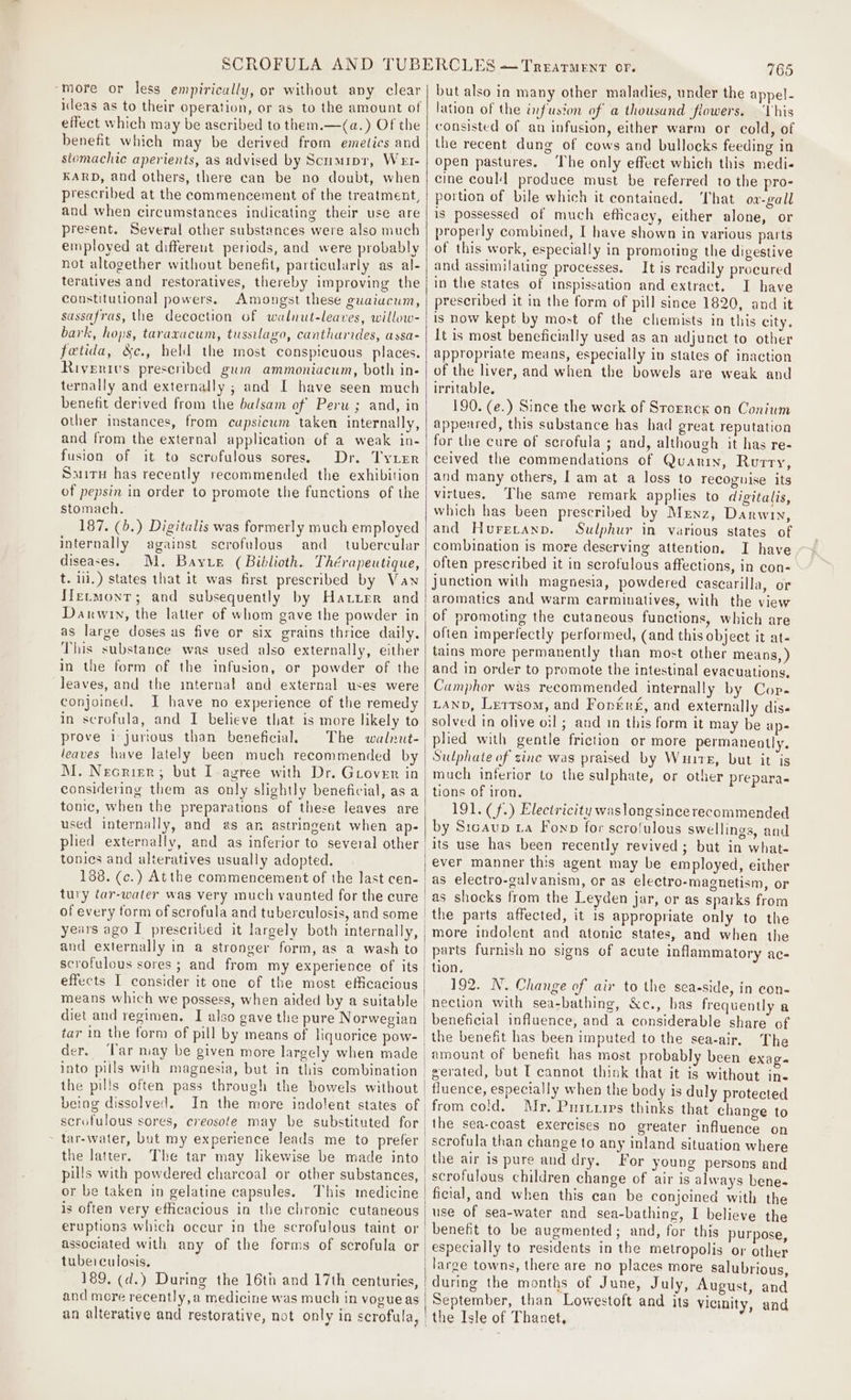 ‘more or less empirically, or without apy clear ideas as to their operation, or as to the amount of effect which may be ascribed to them.—(a.) Of the benefit which may be derived from emetics and stomachic aperients, as advised by Scumipr, Wet- KARD, and others, there can be no doubt, when prescribed at the commencement of the treatment, and when circumstances indicating their use are present. Several other substances were also much employed at differeut periods, and were probably not altogether without benefit, particularly as al- teratives and restoratives, thereby improving the constituuonal powers. Amongst these guaiucum, sassafras, the decoction of walnut-leaves, willow- bark, hops, taraxacum, tussilayo, cantharides, assa- fetida, &amp;c., held the most conspicuous places. Rivenrivs prescribed gwnr ammoniacum, both in- ternally and externally ; and I have seen much benefit derived from the balsam of Peru ; and, in other instances, from capsicum taken internally, and from the external application of a weak in- fusion of it to scrofulous sores. Dr. Tyrer Sauiru has recently recommended the exhibition of pepsin in order to promote the functions of the stomach. 187. (5.) Digitalis was formerly much employed internally against scrofulous and tubercular diseases. t. lil.) states that it was first prescribed by Vawn Hetmontr; and subsequently by Hatter and Darwin, the latter of whom gave the powder in as large doses as five or six grains thrice daily. This substance was used also externally, either in the form of the infusion, or powder of the leaves, and the internal and external uses were conjoined, J have no experience of the remedy in scrofula, and I believe that is more likely to prove 1 jurious than beneficial, leaves have lately been much recommended by M. Necrier; but I agree with Dr. Grover in considering them as only slightly beneficial, as a tonic, when the preparations of these leaves are used internally, and as an astringent when ap- plied externally, and as inferior to several other tonies and alteratives usually adopted. 188. (c.) Atthe commencement of the last cen- tury far-water was very much vaunted for the cure of every torm of serofula and tuberculosis, and some and externally in a stronger form, as a wash to scrofulous sores ; and from my experience of its effects I consider it one of the most efficacious diet and regimen. I also gave the pure Norwegian tar in the form of pill by means of liquorice pow- the pills often pass through the bowels without being dissolved. In the more indolent states of the latter. The tar may likewise be made into pills with powdered charcoal or other substances, or be taken in gelatine capsules. This medicine is often very efficacious in the chronic cutaneous associated with any of the forms of scrofula or tube: culosis. 189. (d.) During the 16th and 17th centuries, and more recently, a medicine was much in vogue as un alterative and restorative, not only in scrofula, | | 765 but also in many other maladies, under the appel- lation of the infusion of a thousand flowers. ‘Vhis consisted of an infusion, either warm or cold, of the recent dung of cows and bullocks feeding in open pastures. The only effect which this medi- cine could produce must be referred to the pro- portion of bile which it contained. hat ow-gall is possessed of much efficacy, either alone, or properly combined, I have shown in various parts of this work, especially in promoting the digestive and assimilating processes. It is readily procured in the states of inspissation and extract. I have prescribed it in the form of pill since 1820, and it is now kept by most of the chemists in this city. It is most beneficially used as an adjunct to other appropriate means, especially in states of inaction of the liver, and when the bowels are weak and irritable, 190. (e.) Since the work of Storrcxk on Conium appeared, this substance has had great reputation for the cure of scrofula ; and, although it has re- ceived the commendations of Quarry, Rurry, and many others, Iam at a loss to recognise its virtues. The same remark applies to digitalis, which has been prescribed by Mrnz, Darwin, and Huretanp. Sulphur in various states of combination is more deserving attention. I have often prescribed it in scrofulous affections, in con- Junction with magnesia, powdered cascarilla, or aromatics and warm carminatives, with the view of promoting the cutaneous functions, which are often imperfectly performed, (and this object it at- tains more permanently than most other means, ) and in order to promote the intestinal evacuations, Camphor was recommended internally by Cop- LAND, Lertsom, and Forrre, and externally dis« solved in olive oil ; and in this form it may be ap- plied with gentle friction or more permanently. Sulphate of zine was praised by Write, but it is much inferior to the sulphate, or other prepara. tions of iron. 191. (f.) Electricity waslongsincerecommended by Sicaup La Fonp for scro!ulous swellings, and its use has been recently revived; but in what- ever manner this agent may be employed, either as electro-galvanism, or as electro-magnetism, or more indolent and atonic states, and when the parts furnish no signs of acute inflammatory ac- tion, 192. N. Change of air to the sea-side, in con- nection with sea-bathing, &amp;c., has frequently a beneficial influence, and a considerable share of The amount of benefit has most probably been exage gerated, but IT cannot think that it is without in- fluence, especially when the body is duly protected from cold. Mr. Pnivirpes thinks that change to the sea-coast exercises no greater influence on scrofula than change to any inland situation where the air is pure and dry. For young persons and scrofulous children change of air is always bene- ficial, and when this can be conjoined with the use of sea-water and sea-bathing, I believe the benefit to be augmented; and, for this purpose, especially to residents in the metropolis or other large towns, there are no places more salubrious, during the months of June, July, August, and September, than Lowestoft and its Vicinity, and _the Isle of Thanet,