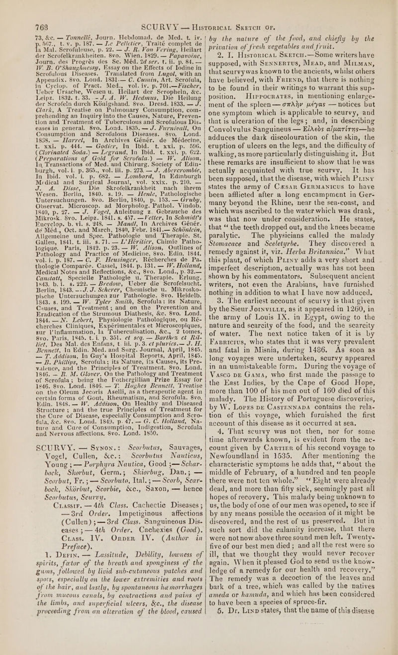 73, &amp;c. — Tonnellé, Journ. Hebdomad. de Med. t. iv. .567., t.v. p. 187. — Le Pelletier, Traité complet de fi Mal. Scrofuleuse, p. 22. — J. R. Von Vering, Heilart der Scrofelkrankheiten. 8vo. Wien. 1829. — Papavoine, Journ. des Progrés des Sc. Méd. 2d ser. t. ii. p. 84. — W. B. O'Shaughnessy, Essay on the Effects of Iodine in Scrofulous Diseases. ‘Translated from Lugol, with an Appendix. 8vo. Lond. 1831.— C. Cumin, Art. Scrofula, in Cyclop. of Pract. Med., vol. iv. p. 701.—Fischer, Ueber Ursache, Wesen u. Heilart der Scropheln, &amp;c. Leipz. 1832. t. 33..-J. dA. W. Hedmus, Die Heilung der Scrofeln durch Konigshand. 8vo. Dresd. 1833. — J. Clark, A Treatise on Pulmonary Consumption, com- prehending an Inquiry into the Causes, Nature, Preven- tion and Treatment of Tuberculous and Scrofulous Dis- eases in general. 8vo. Lond. 1835.— J. Furnivall, On Consumption and Scrofulous Diseases. 8vo. Lond. 1858. — Harrel, In Archives Génér. de Médecine, t. xxi. p. 444. — Godier, In Ibid. t. xxi. p. 596. (Clorinated Soda.) — Legrand, In Ibid. t. xxi. p. 622. (Preparations of Gold for Scrofula.) — W. Alison, In Transactions of Med. and Chirurg. Society of Edin- burgh, vol.i. p. 365., vol. iii. p. 273. — J. Abercrombie, In Ibid. vol. i. p. 682. — Lombard, In Edinburgh Medical and Surgical Journal, vol. xxix. p. 210. — J. A. Disse, Die Skrofelkrankheit nach ihrem Wesen. Berlin, 1840. s.19. — Henle, Pathologische Untersuchungen. 8vo. Berlin, 1840, p. 153. — Gruby, Ovservat. Microscop. ad Morpholog. Pathol. Vindob. 1840, p. 27. — J. Vogel, Anleitung z. Gebrauche des Mikrosk. 8vo. Leipz. 1841. 8. 457. —Velter, In Schmidt's Encyclop. b. vi. s. 248. — Mandl, In Archives Génér. dé Méd., Oct. and March, 1840, Febr. 1841.— Schonlein, Allgemeine und Spec. Pathologie und Therapie. St, Gallen, 1841. t. iii. s.71.— L’ Héritier, Chimie Patho- logique. Paris, 1842. p. 23.— W. Alison, Outlines of Pathology and Practice of Medicine, 8vo. Edin. 1844, vol. i. p.187.— C. F. Heusinger, Récherches de Pa- thologie Comparée. Cassel, 1844. p. 131. — W. Holland, Medical Notes and Reflections, &amp;c., 8vo. Lond., p. 32.— Canstatt, Specielle Pathologie u. Therapie. Erlung. 1443. b. i. 8. 222. — Bredow, Ueber die Scrofelsucht. Berlin, 1843. —- J. J. Scherer, Chemische 1. Mikrosko- pische Untersuchungea zur Pathologie. 8vo. Heidelb. 1843. s. 199. — W. Tyler Smith, Scrofula: its Nature, Causes, and Treatment; and on the Prevention and Eradication of the Strumous Diathesis, &amp;c. 8vo. Lond. 1844. — N. Lebert, Physiologie Pathologique, ou Ré- cherches Cliniques, Expérimentales et Microscopiques, sur l’Inflammation, la Tuberculisation, &amp;c., 2 tomes, 8vo. Paris, 1845. t. i. p. 351. et seq. — Barthes et Ril- liet, Des Mal. des Enfans, t. iii. p. 3. e¢ pluries.— J. H. Bennett, In Edin. Med. and Surg. Journal, April, 1845. — T. Addison, In Guy’s Hospital Reports, April, 1845. — B. Phillips, Scrofula; its Nature, its Causes, its Pre- valence, and the Principles of Treatment. Svo. Lond. 1846. — R&amp;R. M. Glover, On the Pathology and Treatment of Scrofula; being the Fothergillian Prize Essay for 1846. 8vo. Lond. 1846. — 7. Hughes Bennett, ‘Vreatise on the Oleum Jecoris Aselli, as a therapeutic agent in certain forms of Gout, Kheumatism, and Scrofula. 8vo. Edin. 1848. — W. Addison, On Healthy and Diseased Structure ; and the true Principles of Treatment for the Cure of Disease, especially Consumption and Scro- fula, &amp;c. 8vo. Lond. 1849. p. 47. — G. C. Holland, Na- ture and Cure of Consumption, Indigestion, Scrofula and Nervous affections. 8vo. Lond. 1850. SCURVY. — Synon.: Scorbutus, Sauvages, Vogel, Cullen, &amp;c.: Scorbutus Nauticus, Young ;— Porphyra Nautica, Good ;—Schar- bock, Skorbut, Germ.; Skiorbug, Dan.; — Scorbut, Fr. ;— Scorbuto, Ital.;— Scorb, Scar- bock, Skérbut, Scorbie, &amp;e., Saxon, — hence Scorbutus, Scurvy. Crasstr. —4th Class. Cachectic Diseases ; —8rd Order. Impetiginous affections (Cullen) ;— 3rd Class, Sanguineous Dis- eases ;— 4th Order. Cachexies (Good). Crass. IV. Ornver IV. (Author in Preface). 1. Derimn. — Lassitude, Debility, lowness of spirits, fator of the breath and sponginess of the gums, followed by livid sub-cutaneous patches and spots, especially on the lower extremities and roots of the hair, and lastly, by spontaneous hemorrhages Jrom mucous canals, by contractions and pains of the limbs, and superficial ulcers, &amp;c., the disease proceeding from an alteration of the blood, caused by the nature of the food, and chiefly by the privation of fresh vegetables and fruit. 2. I. HistoricaL Skercu.—Some writers have supposed, with Sennertus, Meap, and Mirman, that scurvy was known to the ancients, whilst others have believed, with Frirenp, that there is nothing to be found in their writings to warrant this sup- position. Hippocrates, in mentioning enlarge- ment of the spleen — omAiy peyas —notices but one symptom which is applicable to scurvy, and that is ulceration of the legs; and, in describing Convolvulus Sanguineus — EiAeds afuatirns—he adduces the dark discolouration of the skin, the eruption of ulcers on the legs, and the difficulty of walking, as more particularly distinguishing it. But these remarks are insufficient to show that he was actually acquainted with true scurvy. It has been supposed, that the disease, with which Piiny states the army of Cesar Grermanicus to have been afflicted after a long encampment in Ger- many beyond the Rhine, near the sea-coast, and which was ascribed to the water which was drank, was that now under consideration. He states, that “‘ the teeth dropped out, and the knees became paralytic. The physicians called the malady Stomacace and Sceletyrbe. They discovered a remedy against it, viz. Herba Britannica.” What this plant, of which Prryy adds a very short and imperfect description, actually was has not been shown by his commentators. Subsequent ancient writers, not even the Arabians, have furnished nothing in addition to what I have now adduced. 3. The earliest account of scurvy is that given by the Sieur Jornvitte, as it appeared in 1260, in the army of Louis IX. in Egypt, owing to the nature and scarcity of the food, and the scarcity of water. The next notice taken of it is by Fasricius, who states that it was very prevalent and fatal in Misnia, during 1486. As soon as long voyages were undertaken, scurvy appeared in an unmistakeable form. During the voyage of Vasco pE Gama, who first made the passage to the East Indies, by the Cape of Good Hope, more than 100 of his men out of 160 died of this malady. The History of Portuguese discoveries, by W. Lorrs pe Casrrnnapa contains the rela- tion of this voyage, which furnished the first account of this disease as it occurred at sea. 4, That scurvy was not then, nor for some time afterwards known, is evident from the ac- count given by Carrier of his second voyage to Newfoundland in 1535. After mentioning the characteristic symptoms he adds that, ‘about the middle of February, of a hundred and ten people there were not ten whole.” ‘‘ Eight were already dead, and more than fifty sick, seemingly past all hopes of recovery. This malady being unknown to us, the body of one of our men was opened, to see if by any means possible the occasion of it might be discovered, and the rest of us preserved. But in such sort did the calamity increase, that there were not now above three sound men left. T'wenty- five of our best men died ; and all the rest were so ill, that we thought they would never recover again. When it pleased God to send us the know- ledge of a remedy for our health and recovery,” The remedy was 2 decoction of the leaves and bark of a tree, which was called by the natives ameda or hamuda, and which has been considered to have been a species of spruce-fir. 5, Dr, Lrnp states, that the name of this disease