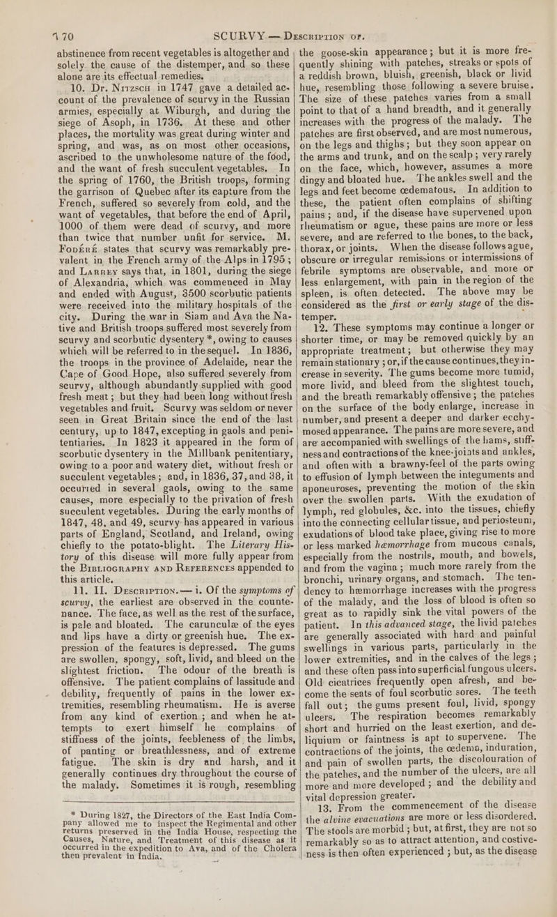170 abstinence from recent vegetables is altogether and solely. the cause of the distemper, and. so. these alone are its effectual remedies. 10. Dr. Nrrzscu in 1747 gave a detailed ac. count of the prevalence of scurvy in the Russian armies, especially at. Wiburgh, and during the siege of Asoph, in 1736. At these and other places, the mortality was great during winter and spring, and was, as on most other occasions, ascribed to the unwholesome nature of the food, and the want of fresh succulent vegetables. In the spring of 1760, the British troops, forming the garrison of Quebec after its capture from the French, suffered so severely from cold, and the want of vegetables, that before the end of April, 1000 of them were dead of scurvy, and more than twice that number unfit for service. M. FopEre&amp;. states that scurvy was remarkably pre- valent in, the French army of the Alps in 1795; and Larrey says that, in 1801, during the siege of Alexandria, which was commenced in May and ended with August, 3500 scorbutic patients were received into the military hospitals of the city. During the war in Siam and Ava the Na- tive and British troops suffered most severely from scurvy and scorbutic dysentery *, owing to causes which will be referred to in thesequel. In 1836, the troops in the province of Adelaide, near the Cape of Good. Hope, also suffered severely from seurvy, although abundantly supplied with good fresh meat; but they had been long without fresh vegetables and fruit. Scurvy was seldom or never seen in Great Britain since the end of the last tentiaries. In 1823 it appeared in the form of scorbutic dysentery in the Millbank penitentiary, owing toa poor and watery diet, without fresh or succulent vegetables; and, in 1836, 37, and 38, it occurred in several gaols, owing to the same causes, more especially to the privation of fresh 1847, 48, and 49, scurvy has appeared in various parts of England, Scotland, and Ireland, owing chiefly to the potato-blight. The Literary His- tory of this disease will more fully appear from the BrstiocrapHy AND REFERENCES appended to this article. 11. Il. Description. — i. Of the symptoms of scurvy, the earliest are observed in the counte- nance. The face, as well as the rest of the surface, is pale and bloated. The caruncule of the eyes and lips have a dirty or greenish hue. The ex- pression of the features is depressed. The gums are swollen, spongy, soft, livid, and bleed on the slightest friction. The odour of the breath is offensive. The patient complains of Jassitude and debility, frequently of pains in the lower ex- tremities, resembling rheumatism. He is averse from any kind of exertion; and when he at- tempts to exert himself he complains of stiffness of the joints, feebleness of the limbs, of panting or breathlessness, and of extreme fatigue. The skin is dry and harsh, and it generally continues dry throughout the course of the malady. Sometimes it is rough, resembling * During 1827, the Directors of the East India Com- pany allowed me to inspect the Regimental and other returns preserved in the India House, respecting the Causes, Nature, and Treatment of this disease as it occurred in the expedition to Ava, and of the Cholera then prevalent in India, the goose-skin appearance; but it is more fre- quently shining with patches, streaks or spots of a reddish brown, bluish, greenish, black or livid hue, resembling those following a severe bruise. The size of these. patches varies from a small point to that of a hand breadth, and it generally increases with the progress of the malady. The patches are first observed, and are most numerous, on the legs and thighs; but they soon appear on the arms and trunk, and on thescalp; very rarely on the face, which, however, assumes a more dingy and bloated hue. The ankles swell and the legs and feet become cedematous. In addition to these, the patient often complains of shifting pains; and, if the disease have supervened upon rheumatism or ague, these pains are more or less severe, and are referred to the bones, to the back, thorax, or joints. When the disease follows ague, obscure or irregular remissions or intermissions of febrile symptoms are observable, and more or less enlargement, with pain in the region of the spleen, is often detected. The above may be considered as the first or early stuge of the dis- temper. : 12. These symptoms may continue a longer or shorter time, or may be removed quickly by an appropriate treatment; but otherwise they may remain stationary ; or, if the cause continues, they in- crease in severity. The gums become more tumid, more livid, and bleed from the slightest touch, and the breath remarkably offensive ; the patches on the surface of the body enlarge, increase in number, and present a deeper and darker ecchy- mosed appearance. The pains are more severe, and are accompanied with swellings of the hams, stiff ness and contractions of the knee-joints and ankles, and often with a brawny-feel of the parts owing to effusion of lymph between the integuments and aponeuroses, preventing the motion of the skin over the swollen parts. With the exudation of lymph, red globules, &amp;c. into the tissues, chiefly into the connecting cellular tissue, and periosteum, exudations of blood take place, giving rise to more or less marked hemorrhage from mucous canals, especially from the nostrils, mouth, and bowels, and from the vagina ; much more rarely from the bronchi, urinary organs, and stomach. The ten- dency to hemorrhage increases with the progress of the malady, and the loss of blood is often so great as to rapidly sink the vital powers of the patient. In this advanced stage, the livid patches are generally associated with hard and painful swellings in various parts, particularly in the lower extremities, and in the calves of the legs ; and these often pass into superficial fungous ulcers. Old cicatrices frequently open afresh, and be~ come the seats of foul scorbutic sores. The teeth fall out; the gums present foul, livid, spongy ulcers. The respiration becomes _remarkably short and hurried on the least exertion, and de- liquium or faintness is apt to supervene. The contractions of the joints, the oedema, induration, and pain of swollen parts, the discolouration of the patches, and the number of the ulcers, are all more and more developed ; and the debility and vital depression greater. 13. From the commencement of the disease the alvine evacuations are more or less disordered, The stools are morbid ; but, at first, they are not so remarkably so as to attract attention, and costive- ness is then often experienced ; but, as the disease