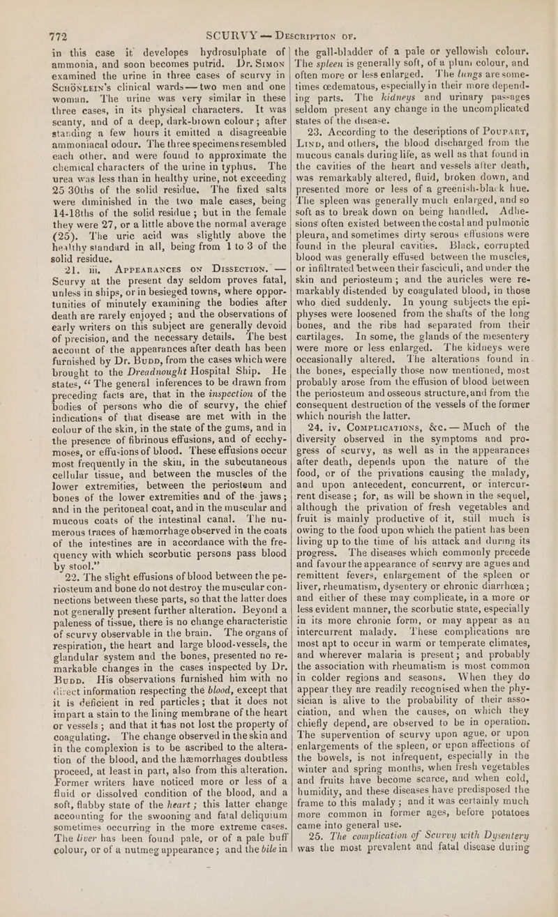 in this case it developes hydrosulphate of ammonia, and soon becomes putrid. Dr. Simon examined the urine in three cases of scurvy in Scuonuern’s clinical wards——two men and one woman. The urine was very similar in these three cases, in its physical characters. It was scanty, and of a deep, dark-brown colour; after standing a few hours it emitted a disagreeabie ammoniacal odour. The three specimensresembled each other. and were found to approximate the chemical characters of the urine intyphus. The urea was less than in healthy urine, not exceeding 25 30ths of the solid residue. The fixed salts were diminished in the two male cases, being 14-18ths of the solid residue ; but in the female they were 27, or a little above the normal average (25). The uric acid was slightly above the healthy standard in all, being from 1 to 3 of the solid residue. 21. ii, Appearances on DissEction. — Scurvy at the present day seldom proves fatal, unless in ships, or in besieged towns, where oppor- tunities of minutely examining the bodies after death are rarely enjoyed ; and the observations of early writers on this subject are generally devoid of precision, and the necessary details. The best account of the appearances after death has been furnished by Dr. Bupp, from the cases which were brought to the Dreadnought Hospital Ship. He states, ‘‘ The general inferences to be drawn from preceding facts are, that in the inspection of the bodies of persons who die of scurvy, the chief indications of that disease are met with in the colour of the skin, in the state of the gums, and in the presence of fibrinous effusions, and of ecchy- moses, or effusions of blood. These effusions occur most frequently in the skin, in the subcutaneous cellular tissue, and between the muscles of the lower extremities, between the periosteum and bones of the lower extremities and of the. jaws; and in the peritoneal coat, and in the muscular and mucous coats of the intestinal canal. The nu- merous traces of hemorrhage observed in the coats of the intestines are in accordance with the fre- quency with which scorbutie persons pass blood by stool.” 22. The slight effusions of blood between the pe- riosteum and bone do not destroy the muscular con- nections between these parts, so that the latter does not generally present further alteration. Beyond a paleness of tissue, there is no change characteristic of scurvy observable in the brain. The organs of respiration, the heart and large blood-vessels, the glandular system and the bones, presented no re- markable changes in the cases inspected by Dr. Bupp.~ His observations furnished him with no irect information respecting the blood, except that it is deficient in red particles; that it does not impart a stain to the lining membrane of the heart or vessels ; and that it has not lost the property of coagulating. The change observed in the skin and in the complexion is to be ascribed to the altera- tion of the blood, and the hemorrhages doubtless proceed, at least in part, also from this alteration. Former writers have noticed more or less of a fluid or dissolved condition of the blood, and a soft, flabby state of the heart ; this latter change accounting for the swooning and fatal deliquium sometimes occurring in the more extreme cases. The liver has been found pale, or of a pale buff colour, or of a nutmeg appearance; and the bile in the gall-bladder of a pale or yellowish colour. The spleen is generally soft, of a plum colour, and often more or lessenlarged. ‘he lungs are some- times oedematous, especially in their more depend- ing parts. The kidneys and urinary passages seldom present any change in the uncomplicated states of the disease. 23. According to the descriptions of Pouparr, Lip, and others, the blood discharged from the mucous canals during life, as well as that found in the cavities of the heart and vessels alter death, was remarkably altered, fluid, broken down, and presented more or less of a greenish-black hue. The spleen was generally much enlarged, and so soft as to break down on being handled. Adhe- sions often existed between the costal and pulmonic pleura, and sometimes dirty serous effusions were found in the pleural cavities. Black, corrupted blood was generally effused between the muscles, or infiltrated between their fascicull, and under the skin and periosteum; and the auricles were re- markably distended by coagulated blood, in those who died suddenly. In young subjects the epi- physes were loosened from the shafts of the long bones, and the ribs had separated from their cartilages. In some, the glands of the mesentery were more or less enlarged. The kidneys were occasionally altered. ‘The alterations found in. the bones, especially those now mentioned, most probably arose from the effusion of blood between the periosteum and osseous structure, and from the consequent destruction of the vessels of the former which nourish the latter. 24. iv. Comprications, &amp;c.— Much of the diversity observed in the symptoms and pro- gress of scurvy, as well as in the appearances alter death, depends upon the nature of the food, or of the privations causing the malady, and upon antecedent, concurrent, or intercur- rent disease ; for, as will be shown in the sequel, although the privation of fresh vegetables and fruit is mainly productive of it, still much is owing to the food upon which the patient has been living up to the time of his attack and during its progress. The diseases which commonly precede and favour the appearance of scurvy are agues and remittent fevers, enlargement of the spleen or liver, rheumatism, dysentery or chronic diarrhcea ; and either of these may complicate, in a more or less evident manner, the scorbutic state, especially in its more chronic form, or may appear as an intercurrent malady. ‘hese complications are most apt to occur in warm or temperate climates, and wherever malaria is present; and probably the association with rheumatism is most common in colder regions and seasons. When they do appear they are readily recognised when the phy- sician is alive to the probability of their asso- ciation, and when the causes, on which they chiefly depend, are observed to be in operation. The supervention of scurvy upon ague, or upon enlargements of the spleen, or upon affections of the bowels, is not infrequent, especially in the winter and spring months, when fresh veyetables and fruits have become scarce, and when cold, humidity, and these diseases have predisposed the frame to this malady; and it was certainly much more common in former ages, before potatoes came into general use. 25. The complication of Scurvy with Dysentery was the most prevalent and fatal disease during