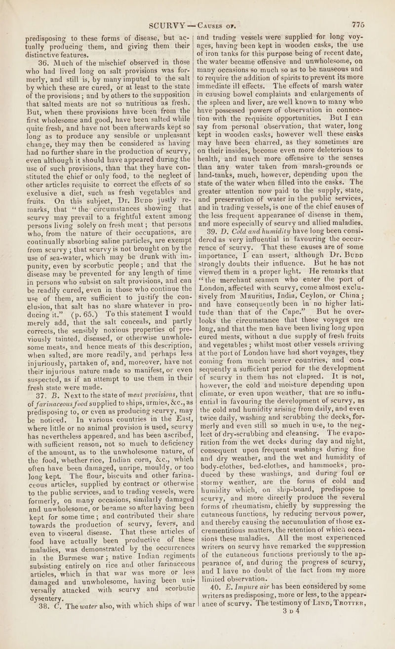 predisposing to these forms of disease, but ac- tually producing them, and giving them their distinctive features. 36. Much of the mischief observed in those who had lived long on salt provisions was for- merly, and still is, by many imputed to the salt by which these are cured, or at least to the state of the provisions ; and by others to the supposition that salted meats are not so nutritious as fresh. But, when these provisions have been from the first wholesome and good, have been salted while quite fresh, and have not been afterwards kept so long as to produce any sensible or unpleasant change, they may then be considered as having had no further share in the production of scurvy, even although it should have appeared during the use of such provisions, than that they have con- stituted the chief or only food, to the neglect of other articles requisite to correct the effects of so exclusive a diet, such as fresh vegetables and fruits. On this subject, Dr. Bupp justly re- marks, that “the circumstances showing that scurvy may prevail to a frightful extent among persons living solely on fresh meat; that persons who, from the nature of their occupations, are continually absorbing saline particles, are exempt from scurvy ; that scurvy is not brought on by the use of sea-water, which may be drunk with im- punity, even by scorbutic people; and that the disease may be prevented for any length of time in persons who subsist on salt provisions, and can be readily cured, even in those who continue the use of them, are sufficient to justify the con- clusion, that salt has no share whatever in pro- ducing it.” (p.65.) To this statement I would merely add, that the salt conceals, and partly corrects, the sensibly noxious properties of pre- viously tainted, diseased, or otherwise unwhole- some meats, and hence meats of this description, when salted, are more readily, and perhaps less injuriously, partaken of, and, moreover, have not their injurious nature made so manifest, or even suspected, as if an attempt to use them in their fresh state were made. 37. B. Nextto the state of meat provisions, that of farinaceous food supplied to ships, armies, &amp;c., as predisposing to, or even as producing scurvy, may be noticed. In various countries in the East, where little or no animal provision is used, scurvy has nevertheless appeared, and has been ascribed, with sufficient reason, not so much to deficiency of the amount, as to the unwholesome nature, of the food, whether rice, Indian corn, &amp;c., which often have been damaged, unripe, mouldy, or too long kept. The flour, biscuits and other farina- ceous articles, supplied by contract or otherwise to the public services, and to trading vessels, were formerly, on many occasions, similarly damaged and unwholesome, or became so after having been kept for some time; and contributed their share towards the production of scurvy, fevers, and even to visceral disease. That these articles of food have actually been productive of these maladies, was demonstrated by the occurrences in the Burmese war; native Indian regiments subsisting entirely on rice and other farinaceous articles, which in that war was more or less damaged and unwholesome, having been unis versally attacked with scurvy and scorbutic dysentery. 38. C, The water also, with which ships of war and trading vessels were supplied for long voy- ages, having been kept in wooden casks, the use of iron tanks for this purpose being of recent date, the water became offensive and unwholesome, on many occasions so much so as to be nauseous and to require the addition of spirits to prevent its more immediate ill effects. The effects of marsh water in causing bowel complaints and enlargements of the spleen and liver, are well known to many who have possessed powers of observation in connec- tion with the requisite opportunities. But I can say from personal observation, that water, long kept in wooden casks, however well these casks may have been charred, as they sometimes are on their insides, become even more deleterious to health, and much more offensive to the senses than any water taken from marsh-grounds or land-tanks, much, however, depending upon the state of the water when filled into the casks. The greater attention now paid to the supply, state, and preservation of water in the public services, and in trading vessels, is one of the chief causes of the less frequent appearance of disease in them, and more especially of seurvy and allied maladies. 39. D. Cold and humidity have long been consi- dered as very influential in favouring the occur- rence of scurvy. ‘That these causes are of some importance, I can assert, although Dr. Bupp strongly doubts their influence. But he has not viewed them in a proper light. He remarks that ‘‘the merchant seamen who enter the port of London, affected with scurvy, come almost exclu- sively from Mauritius, India, Ceylon, or China ; and have consequently been in no higher lati- tude than that of the Cape.” But he over- looks the circumstance that those voyages are long, and that the men have been living long upon cured meats, without a due supply of fresh fruits and vegetables ; whilst most other vessels arriving at the port of London have had short voyages, they coming from much nearer countries, and con- sequently a sufficient period for the development of scurvy in them has not elapsed. It is not, however, the cold and moisture depending upon climate, or even upon weather, that are so influ- ential in favouring the development of scurvy, as the cold and humidity arising from daily, and even twice daily, washing and scrubbing the decks, for- merly and even still so much in use, to the neg- lect of dry-scrubbing and cleansing. The evapo- ration from the wet decks during day and night, consequent upon frequent washings during fine and dry weather, and the wet and humidity of body-clothes, bed-clothes, and hammocks, pro- duced by these washings, and during foul or stormy weather, are the forms of cold and humidity which, on ship-board, predispose to scurvy, and more directly produce the several forms of rheumatism, chiefly by suppressing the cutaneous functions, hy reducing nervous power, and thereby causing the accumulation of those ex- crementitious matters, the retention of whica occa- sions these maladies. All the most experienced writers on scurvy have remarked the suppression of the cutaneous functions previously to the ap- pearance of, and during the progress of scurvy, and I have no doubt of the fact from my more limited observation. 40. E. Impure air has been considered by some writers as predisposing, more or less, to the appear= ance of scurvy. The testimony of Linn, Trotrer, 3p4