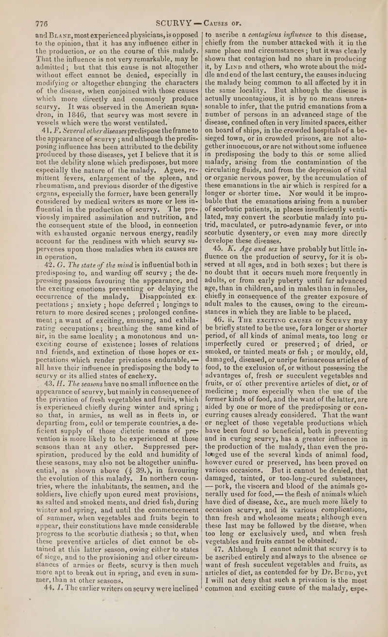 and Biane, most experienced physicians, is opposed to the opinion, that it has any influence either in the production, or on the course of this malady. That the influence is not very remarkable, may be admitted; but that this cause is not altogether without effect cannot be denied, especially in modifying or altogether changing the characters of the disease, when conjoined with those causes which more directly and commonly produce scurvy. It was observed in the American squas dron, in 1846, that scurvy was most severe in vessels which were the worst ventilated. 41, I, Several other diseases predispose the frame to the appearance of scurvy ; and although the predis- posing influence has been attributed to the debility produced by those diseases, yet I believe that it is not the debility alone which predisposes, but more especially the nature of the malady. Agues, re- mitltent fevers, enlargement of the spleen, and rheumatism, and previous disorder of the digestive organs, especially the former, have been generally considered by medical writers as more or less in- fluential in the production of scurvy. The pre- viously impaired assimilation and nutrition, and the consequent state of the blood, in connection with exhausted organic nervous energy, readily account for the readiness with which scurvy su- pervenes upon those maladies when its causes are in operation. 42. G. The state of the mind is influential both in predisposing to, and warding off scurvy ; the de- pressing passions favouring the appearance, and the exciting emotions preventing or delaying the occurrence of the malady. Disappointed ex. pectations ; anxiety ; hope deferred ; longings to return to more desired scenes ; prolonged confine- ment ; a want of exciting, amusing, and exhila- rating occupations; breathing the same kind of air, In the same locality ; a monotonous and un- exciting course of existence; losses of relations and friends, and extinction of those hopes or ex- pectations which render privations endurable, — all have their influence in predisposing the body to scurvy or its allied states of cachexy. _ 43, H. The seasons have no small influence on the appearance of scurvy, but mainly in consequence of the privation of fresh vegetables and fruits, which is experienced chiefly during winter and spring ; so that, in armies, as well as in fleets in, or departing from, cold or temperate countries, a de- ficient supply of those dietetic means of pre- vention is more likely to be experienced at those seasons than at any other. Suppressed _per- spiration, produced by the cold and humidity of these seasons, may also not be altogether uninflu- ential, as shown above (§ 39.), in favouring the evolution of this malady. In northern coun- tries, where the inhabitants, the seamen, and the soldiers, live chiefly upon cured meat provisions, as salted and smoked meats, and dried fish, during wibter and spring, and until the commencement of summer, when vegetables and fruits begin to appear, their constitutions have made considerable progress to the scorbutic diathesis ; so that, when these preventive articles of diet cannot be ob- tained at this latter season, owing either to states of siege, and to the provisioning and other circum- stances of armies or fleets, scurvy is then much more apt to break out in spring, and even in sum- mer, than at other seasons. 44, I, The earlier writers on scurvy were inclined to ascribe a contagious influence to this disease, chiefly from the number attacked with it in the same place and circumstances ; but it was clearly shown that contagion had no share in producing it, by Linp and others, who wrote about the mid- dle andend of the last century, the causes inducing the malady being common to all affected by it in the same locality. But although the disease is actually uncontagious, it is by no means unrea- sonable to infer, that the putrid emanations from a number of persons in an advanced stage of the disease, confined often in very limited spaces, either on board of ships, in the crowded hospitals of a be- sieged town, or in crowded prisons, are not alto- gether innocuous, or are not without some influence in predisposing the body to this or some allied malady, arising from the contamination of the circulating fluids, and from the depression of vital or organic nervous power, by the accumulation of these emanations in the air which is respired for a longer or shorter time. Nor would it be impro- bable that the emanations arising from a number of scorbutic patients, in places insufficiently venti- lated, may convert the scorbutic malady into pu- trid, maculated, or putro-adynamic fever, or into scorbutic dysentery, or even may more directly develope these diseases. 45. K. Age and sex have probably but little in- fluence on the production of scurvy, for it is ob- served at all ages, and in both sexes; but there is no doubt that it occurs much more frequently in adults, or from early puberty until far advanced age, than in children, and in males than in females, chiefly in consequence of the greater exposure of adult males to the causes, owing to the circum- stances in which they are liable to be placed. 46. 1, Tue ExciTInG causes or Scurvy may be briefly stated to be the use, fora longer or shorter period, of all kinds of animal meats, too long or imperfectly cured or preserved; of dried, or smoked, or tainted meats or fish ; or mouldy, old, damaged, diseased, or unripe farinaceous articles of food, to the exclusion of, or without possessing the advantages of, fresh or succulent vegetables and fruits, or oY other preventive articles of diet, or of medicine ; more especially when the use of the former kinds of food, and the want of the latter, are aided by one or more of the predisposing or con- curring causes already considered. That the want or neglect of those vegetable productions which have been fourd so beneficial, both in preventing and in curing scurvy, has a greater influence in the production of the malady, than even the pro- longed use of the several kinds of animal food, however cured or preserved, has been proved on various occasions. But it cannot be denied, that damaged, tainted, or too-long-cured substances, — pork, the viscera and blood of the animals ge- nerally used for food, — the flesh of animals which have died of disease, &amp;c., are much more likely to occasion scurvy, and its various complications, than fresh and wholesome meats; although even these last may be followed by the disease, when too long or exclusively used, and when fresh vegetables and fruits cannot be obtained. 47, Although I cannot admit that scurvy is to be ascribed entirely and always to the absence or want of fresh succulent vegetables and fruits, as articles of diet, as contended for by Dr. Bunn, yet I will not deny that such a privation is the most common and exciting cause of the malady, espe-