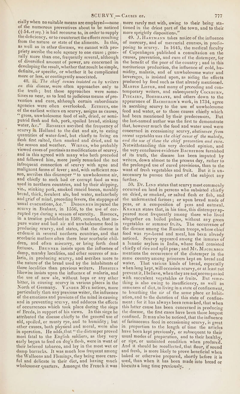 cially when no suitable means are employed—none of the numerous preventives about to be noticed (§ 54. et seq.) is had recourse to, in order to supply the deficiency, orto counteract the effects resulting from the nature or state of the aliments. In this, as well as in other diseases, we cannot with pro- priety ascribe the sole agency to one cause ; gene- rally more than one, frequently several, although of diversified amount of power, are concerned in developing the result, whether that result be simple, definite, or specific, or whether it be complicated more or less, or contingently associated. 48. ii. The chief causes insisted on by writers on this disease, were often approaches only to the truth; but these approaches were some- times so near, as to lead to judicious means of pre- vention and cure, although certain subordinate agencies were ofien overlooked. Ecruivus, one of the earliest writers on scurvy, assigns as causes, “‘ gross, unwholesome food of salt, dried, or semi- putrid flesh and fish, pork, spoiled bread, stinking water, xc.” Rownssrus ascribed the frequency of scurvy in Holland to the diet and air, to eating quantities of water-fowl, but chiefly to living on fiesh first salted, then smoked and dried, and to the season and weather. Wuenus, who probably viewed cases of psoriasis as modifications of scurvy, and in this agreed with many who both preceded and followed him, more justly remarked the not infrequent connection of scurvy with ague and malignant forms of fever ; and, with sufficient rea- son, ascribes this distemper ‘‘ to unwholesome air, and chiefly to such bad or corrupt food as was used in northern countries, and by their shipping, viz., stinking pork, smoked rancid bacon, mouldy bread, thick, feculent ale, bad water, melancholy and grief of mind, preceding fevers, the stoppage of ‘usual evacuations, &amp;¢.” Doponxvs imputed the scurvy in Brabant, in 1556, to the use of cor- rupted rye during a season of scarcity. Rostock, in a treatise published in 1589, remarks, that im- pure water and bad air aid unwholesome food in producing scurvy, and states, that the disease is endemic in several northern countries, and that scorbutic mothers often there bear scorbutic chil- dren, and often miscarry, or bring forth dead foetuses. Brunner insists upon the influence of damp, marshy localities, and other sources of ma- laria, in producing scurvy, and ascribes more to the nature of the bread used by the inhabitants of those localities than previous writers. Horstius the use of new ale, without hops or any other bitter, in causing scurvy in various places in the North of Germany. WVanprr MyE notices, more particularly than any previous writer, the influence of the emotions and passions of the mind in causing and in preventing scurvy, and adduces the effects of occurrences which took place during the siege of Breda, in support of his views. In this siege he attributed the disease chiefly to the general use of old, spoiled, or musty rye, and to humidity; but other causes, both physical and moral, were also in operation. He adds,that “ the distemper proved most fatal to the English soldiers, as they very early began to feed on dog’s flesh, were in want of their beloved tobacco, and lay in the most wet or damp barracks. It was much less frequent among the Walloons and Flemings, they being more care- ful and delicate in their diet, and having much wholesomer quarters, Amongst the French it was 777 more rarely met with, owing to their being sta- tioned in the driest part of the town, and to their more sprightly dispositions.” 49. J. Harrmann takes notice of the influence of mercury, and of mercurial courses, in predis- posing to scurvy. In 1645, the medical faculty of Copenhagen published a consultation on the causes, prevention, and cure of the distemper, for the benefit of the poor of the country ; and in this meritorious production, the influence of cold, hu- midity, malaria, and of unwholesome water and beverages, is insisted upon, as aiding the effects produced by food such as that already mentioned. Martin Lister, and many of preceding and con- temporary writers, and subsequently Cockxnurn, Pircarrn, Boeruaave, and others down to the appearance of Bacustrom’s work, in 1734, agree in ascribing scurvy to the use of unwholesome food and water, or to those causes chiefly which had been mentioned by their predecessors. But the last-named author was the first to demonstrate that, however much the food and water used were concerned in eccasioning scurvy, abstinence from recent vegetables was the chief cuuse of the malady, and the use of these the chief prevention and cure. Notwithstanding this very decided opinion, and the very conclusive evidence Bacustrom furnished of its truth, the disease has been imputed by writers, down almost to the present day, rather to the prolonged use of cured provisions, than to the want of fresh vegetables and fruit. But it is un- necessary to pursue this part of the subject any further. 50. Dr. Liyp states that scurvy most commonly occurred on Jand in persons who subsisted chiefly on dried, or smoked, or salted flesh or fish, and the unfermented farines; or upon bread made of peas, or a composition of peas and oatmeal. Kramer states that, in his time, this distemper ap- peared most frequently among those who lived altogether on boiled pulses, without any green vegetables or summer fruits. The oecurrence of the disease among tie Russian troops, whose chief food was rye-bread and meal, has been already noticed. Scurvy appeared among the inmates of a lunatic asylum in India, whose food consisted chiefly of rice and split peas; and Mr. Macotmson mentions the occurrence of the distemper in the same country among prisoners kept on bread and water, That various kinds of bread, especially when long kept, will occasion scurvy, or at least not prevent it, | believe, when they are not.accompanied with succulent vegetables or fruits. But some- thing is also owing to insufficiency, as well ag sameness of dict, to living in a state of confinement, to breathing the air of the same place or habit- ation, and to the duration of this state of confine- ment : for it has always been remarked, that when this latter cause has been concerned in producing the disease, the first cases have been those longest confined. It may also be noticed, that the influence of farinaceous food in occasioning scurvy, is great in proportion to the length of time the articles have been kept previously, or subsequent to their usual modes of preparation, and to their healthy, or ripe, or untainted condition when predared, And it should be recollected, that flour, if sound and fresh, is more likely to prove beneficial when baked or otherwise prepared, shortly before it is used, than when it has been made into bread or biscuits a long time previously,