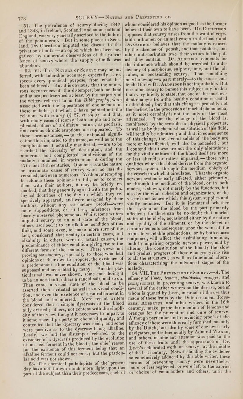 51. The prevalence of scurvy during 1847 England, was very generally ascribed to the failure of the potato-crop. But in some places in Scot- land, Dr. Christison imputed the disease to’ the privation of milk —~ an opion which has been ne- gatived by numerous observations of the preva- lence of scurvy where the supply of milk was abundant. been adduced. relations with scurvy (§ 27. et seq.); and that, plicated, others of a different nature, as psoriasis, and various chronic eruptions, also appeared. To these cireumstances,— to the extended signifi- cation thus imparted to the name, as well as to the complications it actually manifested, — are to be ascribed the diversity of description, and the numerous and complicated subdivisions of the malady, contained in works upon it during the 17th and 18th centuries. Opinions as to the nature or proximate cause of scurvy were no less di- versified, and even numerous. Without attempting to adduce these opinions in full, or to connect them with their authors, it may be briefly re- marked, that they generally agreed with the patho- logical doctrines of the day in which they re- spectively appeared, and were assigned by their authors, without any satisfactory proofs—were mere suppositions, or, at best, inferences from loosely-observed phenomena. Whilst some wniters imputed scurvy to an acid state of the blood, others ascribed it to an alkaline condition of this fluid, and some even, to make more sure of the fact, considered that acidity in certain cases, and alkalinity in others, were its actual causes, the predominance of either condition giving rise to the different forms of the malady. ‘[hese views not proving satisfactory, especially to those who had opinions of their own to propose, the existence of a predominant saline condition of the blood was supposed and accredited by many. But the par- ticular salt was never shown, some considering it to be an acrid salt, others a rancid salt, and so on. Then came ‘a viscid state of the blood to be asserted, then a vitiated as well as a viscid condi- tion, and even the existence of a putrid ferment in the blood to be inferred. More recent writers considered that a simple dyscrasis of the blood ouly existed ; others, not content with the simpli- city of this view, thought it necessary to impart to it Some special property or chemical quality, and contended that the dyscrasy was acid; and some were posilive as to the dyscrasy being alkaline. Lastly, we find the distemper referred to the existence of a dyscrasis produced by the evolution of an acid ferment in the blood ; the chief reason for the existence of this ferment being that an alkaline ferment could not exist; but the particu- lar acid was not shown. 53. The chemical pathologists of the’ present day have not thrown much more light upon this AND PREVENTION OF. whom considered his opinion as good as the former believed their own to have been. Dr. Curistison supposes that scurvy arises from the want of vege- table albumen or animal casein in the food ; and Dr. Garrop believes that the malady is caused by the absence of potash, and that potatoes, and other antiscorbutics owe their virtues to the pot- ash they contain, Dr, Auprince contends for the influence which should be ascribed to a de- ficiency of phosphorus, sulphur, lime, and the al- kalies, in occasioning scurvy. That something may be owing—a part merely—to the causes con- tended for by Dr. ALpripGrisnotimprobable. But it is unnecessary to pursue this subject any further than very briefly to state, that one of the most evi- dent changes from the healthy condition is seated in the blood ; but that this change is probably not the earliest in the procession of morbid phenomena, as it most certainly is not the only or the most advanced. That the change of the blood is, manifested by the sensible or physical properties, as well as by the chemical constitution of this fluid, will readily be admitted ; and that, in consequence of this change, the several solids of the body are more or less affected, will also be conceded ; but I contend that these are not the only alterations ; for the vital qualities of the blood itself are more or less altered, or rather impaired,—those vita] qualities which the blood derives from the organic nervous system, through the medium chiefly of the vessels in which it circulates. That the organic nervous system is early affected, either primarily, or through the medium of the blood, or in both modes, is shown, not merely by the functions, but also by the vital cohesion and organization, of the viscera and tissues which this system supplies and vitally actuates. But it is immaterial whether this system or the blood be the part primarily affected ; for there can be no doubt that morbid states of the chyle, occasioned either by the nature and quality of the aliments, or by the defect of certain elements consequent upon the want of the requisite vegetable productions, or by both causes conjoined, will affect the assimilating functions, both by impairing organic nervous power, and by altering the constitution of the blood; the slow and gradual progress of these changes giving rise to all the structural, as well as functional altera- tions characterising the advanced stages of the malady. 54. VIL. Tue Prevention or Scurvy.—A. The efficacy of limes, lemons, shaddocks, oranges, and pomegranates, in preventing scurvy, was known to several of the earlier writers on the disease, one of whom is quoted by Linn, in proof of the use thus made of these fruits by the Dutch seamen. Rovs- stus, ALBEerTtus, and other writers in the 16th century, make particular mention of lemons and oranges for the prevention and cure of scurvy. Although particular and convincing proofs of the efficacy of these were thus early furnished, not only by the Dutch, but also by some of our own early navigators, and subsequently by Admiral Wacen, and others, insufficient attention was paid to the use of these fruits until the appearance of Dr. Lrnpv’s celebrated work on scurvy, at the middle of the last century. Notwithstanding the evidence so conclusively adduced by this able writer, these means of preventing scurvy were nevertheless more or less neglected, or were left to the caprice or choice of commanders and others, until the