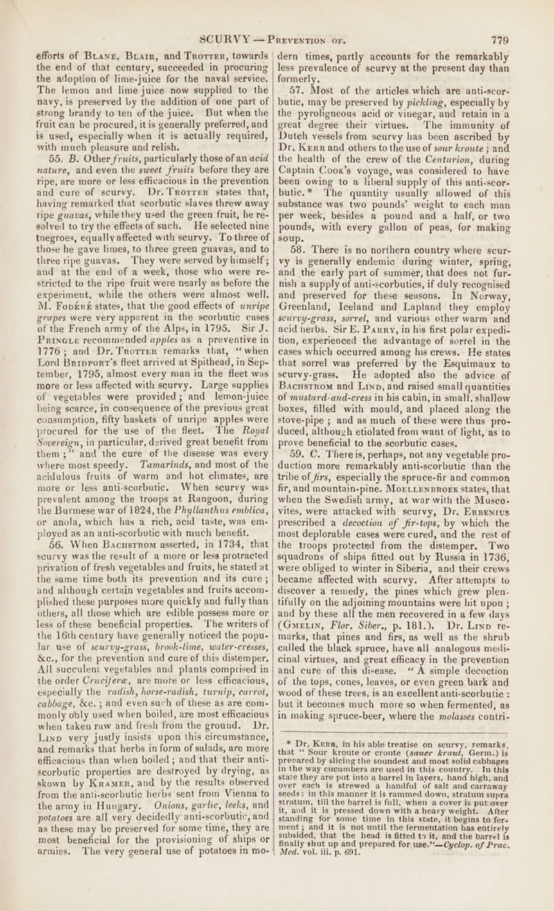 the end of that century, succeeded in procuring the adoption of lime-juice for the naval service. The lemon and lime-juice now supplied to the navy, is preserved by the addition of one part of - strong brandy to ten of the juice. But when the fruit can be procured, it is generally preferred, and is used, especially when it is actually required, with much pleasure and relish. 55. B. Other fruits, particularly those of an acid nature, and even the sweet fruits before they are ripe, are more or less efficacious in the prevention and cure of scurvy. Dr. Trorrer states that, having remarked that scorbutic slaves threw away ripe guavas, while they used the green fruit, he re- solved to try the effects of such. He selected nine tnegroes, equally affected with scurvy. To three of those he gave limes, to three green guavas, and to three ripe guavas. They were served by himself ; and at the end of a week, those who were re- stricted to the ripe fruit were nearly as before the experiment, while the others were almost well. M. Foversé states, that the good effects of unripe grapes were very apparent in the scorbutic cases of the French army of the Alps, in 1795. Sir J. PrinGie recommended apples as a preventive in 1776 ; and Dr. Trorrer remarks that, ‘ when Lord Bripport’s fleet arrived at Spithead, in Sep- tember, 1795, almost every man in the fleet was more or less affected with scurvy. Large supplies of vegetables were provided; and lemon-juice being scarce, in consequence of the previous great consumption, fifty baskets of unripe apples were procured for the use of the fleet. The Royal Sovereign, in particular, derived great benefit from them ;”’ and the cure of the disease was every where most speedy. Tamarinds, and most of the acidulous fruits of warm and hot climates, are more or less anti-scorbutic. When seurvy was prevalent among the troops at Rangoon, during the Burmese war of 1824, the Phyllanthus emblica, or anola, which has a rich, acid taste, was em- ployed as an anti-scorbutic with much benefit. 56. When Bacusrrom asserted, in 1734, that scurvy was the result of a more or less protracted privation of fresh vegetables and fruits, he stated at the same time both its prevention and its cure ; and although certain vegetables and fruits accom- plished these purposes more quickly and fully than others, all those which are edible possess more or less of these beneficial properties. ‘The writers of the 16th century have generally noticed the popu- lar use of scurvy-grass, brook-lime, water-cresses, &amp;c., for the prevention and cure of this distemper. All succulent vegetables and plants comprised in the order Crucifere, are more or less efficacious, especially the radish, horse-radish, turnip, carrot, cabbage, &amp;c. ; and even such of these as are com- monly only used when boiled, are most efficacious when taken raw and fresh from the ground. Dr. Linp very justly insists upon this circumstance, and remarks that herbs in form of salads, are more efficacious than when boiled; and that their anti- scorbutic properties are destroyed by drying, as skown by Kramer, and by the results observed from the anti-scorbutic herbs sent from Vienna to the army in Hungary. Onions, garlic, leeks, and potatoes are all very decidedly anti-scorbutic, and as these may be preserved for some time, they are most beneficial for the provisioning of ships or armies, less prevalence of scurvy at the present day than formerly. 7. Most of the articles which are anti-scor- butic, may be preserved by pickling, especially by the pyroligneous acid or vinegar, and retain ina great degree their virtues. The immunity of Dutch vessels from scurvy has been ascribed by Dr. Kerr and others to the use of sour kroute ; and the health of the crew of the Centurion, during Captain Coox’s voyage, was considered to have been owing to a liberal supply of this anti-scor- butic.* The quantity usually allowed of this substance was two pounds’ weight to each man per week, besides a pound and a half, or two pounds, with every gallon of peas, for making soup. 58. There is no northern country where scur- vy is generally endemic during winter, spring, and the early part of summer, that does not fur- nish a supply of anti-scorbutics, if duly recognised and preserved for these seasons. In Norway, Greenland, Iceland and Lapland they employ scurvy-grass, sorrel, and various other warm and acid herbs. Sir E. Parry, in his first polar expedi- tion, experienced the advantage of sorrel in the cases which occurred among his crews. He states that sorrel was preferred by the Esquimaux to scurvy-grass, He adopted also the advice of Bacustrom and Linp, and raised small quantities of mustard-and-cress in his cabin, in small, shallow boxes, filled with mould, and placed along the stove-pipe ; and as much of these were thus pro- duced, althouzh etiolated from want of light, as to prove beneficial to the scorbutic cases, 59. C, Thereis, perhaps, not any vegetable pro- duction more remarkably anti-scorbutic than the tribe of firs, especially the spruce-fir and common fir, and mountain-pine. MoELLENBROEX states, that when the Swedish army, at war with the Musco- vites, were attacked with scurvy, Dr. Ersenrus prescribed a decoction of fir-tops, by which the most deplorable cases were cured, and the rest of the troops protected from the distemper. Two squadrons of ships fitted out by Russia in 1736, were obliged to winter in Siberia, and their crews became affected with scurvy. After attempts to discover a remedy, the pines which grew plen- tifully on the adjoining mountains were hit upon ; and by these all the men recovered in a few days (Gmetin, Flor, Siber., p. 181.). Dr. Lryp re- marks, that pines and firs, as well as the shrub called the black spruce, have all analogous medi- cinal virtues, and great efficacy in the prevention and cure of this disease. ‘A simple decoction of the tops, cones, leaves, or even green bark and wood of these trees, is an excellent anti-scorbutie : but it becomes much more so when fermented, as in making spruce-beer, where the molasses contri- * Dr, Kurr, in his able treatise on scurvy, remarks, that ‘‘ Sour kroute or croute (sauer kraut, Germ.) is prevared by slicing the soundest and most solid cabbages in the way cucumbers are used in this country. In this state they are put into a barrel in layers, hand high, and over each is strewed a handful of salt and carraway seeds: in this manner it is rammed down, stratum supra stratum, till the barrel is full, when a cover is put over it, and it is pressed down with a heavy weight. After standing for some time in this state, it begins to fer. ment; and it is not until the fermentation has entirely subsided, that the head is fitted ts it, and the barrel is finally shut up and prepared for use.”.—Cyclop. of Prac. Med. vol. iii. p. 691.